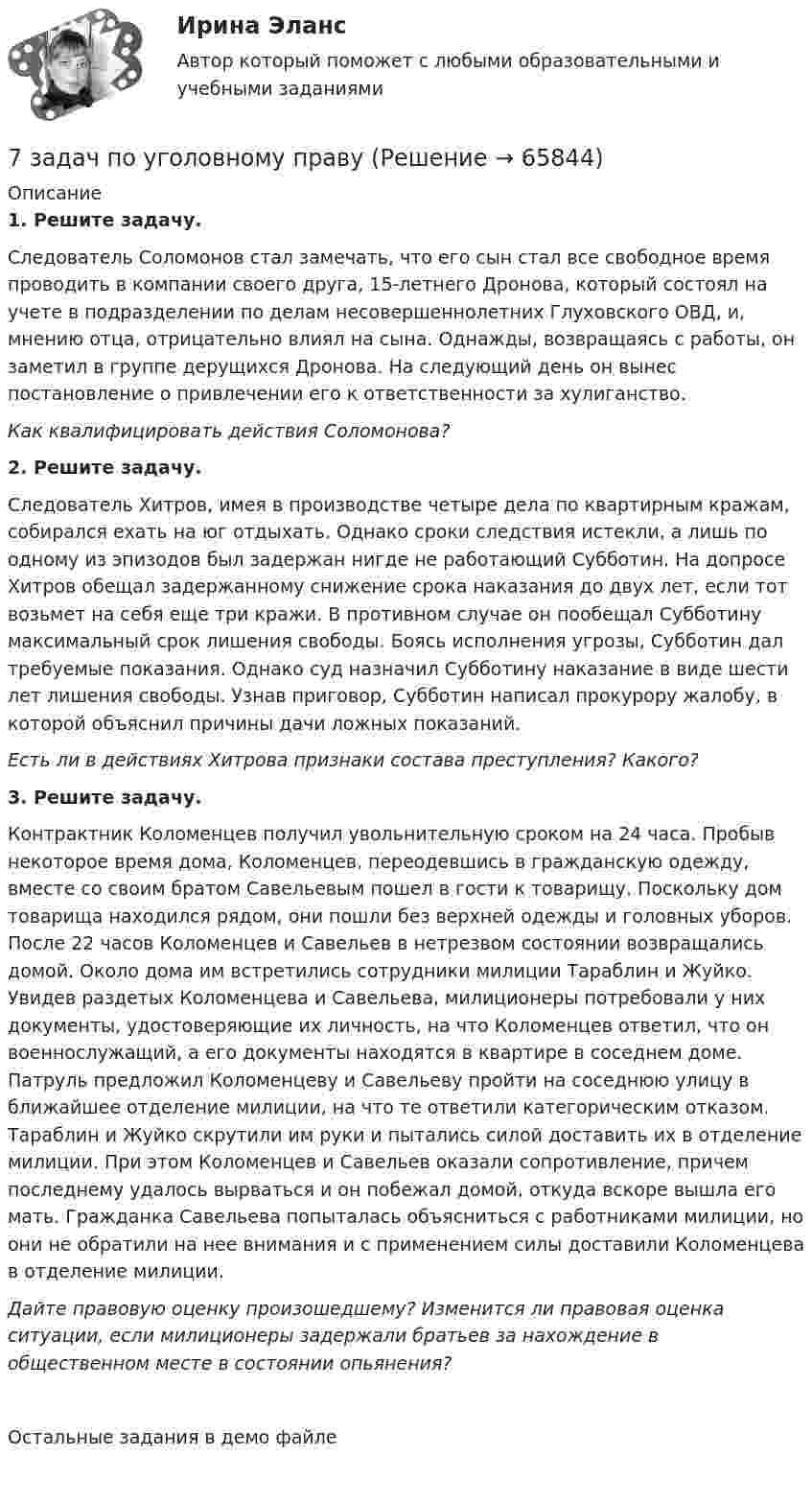     
            Описание
             1. Решите задачу.	Следователь Соломонов стал замечать, что его сын стал все свободное время проводить в компании своего друга, 15-летнего Дронова, который состоял на учете в подразделении по делам несовершеннолетних Глуховского ОВД, и, мнению отца, отрицательно влиял на сына. Од­нажды, возвращаясь с работы, он заметил в группе дерущих­ся Дронова. На следующий день он вынес постановление о привлечении его к ответственности за хулиганство. Как квалифицировать действия Соломонова? 2. Решите задачу.	Следователь Хитров, имея в производстве четыре дела по квартирным кражам, собирался ехать на юг отдыхать. Однако сроки следствия истекли, а лишь по одному из эпизодов был задержан нигде не работающий Субботин. На допросе Хитров обе­щал задержанному снижение срока наказания до двух лет, если тот возьмет на себя еще три кражи. В противном слу­чае он пообещал Субботину максимальный срок лишения свободы. Боясь исполнения угрозы, Субботин дал требуемые показания. Однако суд назначил Субботину наказание в виде шести лет лишения свободы. Узнав приго­вор, Субботин написал прокурору жалобу, в которой объяснил причины дачи ложных показаний. Есть ли в действиях Хитрова признаки состава преступления? Какого? 3. Решите задачу.	Контрактник Коломенцев получил увольнительную сроком на 24 часа. Пробыв некоторое время дома, Коломенцев, переодевшись в гражданскую одежду, вместе со своим братом Савельевым пошел в гости к товарищу. Поскольку дом товарища на­ходился рядом, они пошли без верхней одежды и головных уборов. После 22 часов Коломенцев и Савельев в нетрезвом состоянии возвращались домой. Около дома им встретились сотрудники милиции Тараблин и Жуйко. Увидев разде­тых Коломенцева и Савельева, милиционеры потребова­ли у них документы, удостоверяющие их личность, на что Коломенцев ответил, что он военнослужащий, а его документы находятся в квартире в соседнем доме. Патруль предло­жил Коломенцеву и Савельеву пройти на соседнюю улицу в ближайшее отделение милиции, на что те ответили катего­рическим отказом. Тараблин и Жуйко скрутили им руки и пытались силой доставить их в отделение милиции. При этом Коломенцев и Савельев оказали сопротивление, причем последнему удалось вырваться и он побежал домой, откуда вскоре вышла его мать. Гражданка Савельева попыталась объ­ясниться с работниками милиции, но они не обратили на нее внимания и с применением силы доставили Коломенцева в отделение милиции. Дайте правовую оценку произошедшему? Изменится ли правовая оценка ситуации, если милиционеры задержали братьев за нахождение в общественном месте в состоянии опьянения?Остальные задания в демо файле    
            
            
            7 заданий 7 задач по уголовному праву7 задач по уголовному процессу по теме Особый порядок судебного разбирательства7. Какое количество воды и нитрата калия необходимо для приготовления 400 г 20%-ного раствора? 31. Составьте молекулярные и ионно-молекулярные уравнения реакций взаимодействия в растворах между: а) Sn(OH)₂ и HCl; б) BeSO₄ и KOH; в) NH₄Cl и Ba(OH)₂.7 кейсов (домашних заданий) по курсу МВА Корпоративные финансы7. Напишите электронную конфигурацию для атома хрома и иона Cr³⁺. Опишите формирующий электрон этого иона набором квантовых чисел.7. Определите массу оксида двухвалентного металла, которая пошла на реакцию с 5,6 дм³ водорода (н.у.), если молярная масса эквивалента оксида металла 39,77 г/моль. (Ответ: 19,88 г.)79. Что называют дипольным моментом? Почему молекулы HCl более полярны, чем HI?7 вариант - БУХ УЧЕТ - контрольная7 вариант - КР по дискретная математика7 Вариант Учет и анализ (финансовый учет, управленческий учет, финансовый анализ) Рейтинговая работа Витте часть 17 Вариант Учет и анализ (финансовый учет, управленческий учет, финансовый анализ) Рейтинговая работа Витте часть 27. Вероятность наступления некоторого события в каждом из независимых испытаний равна 0,8. Определить вероятность того, что в 100 испытаниях событие появится не менее 70 и не более 90 раз; ровно 75 раз.7. Вычислите ΔrHº полиморфного превращения графита в алмаз  С(графит) = С(алмаз), на основании термохимических уравнений реакций:  1) 2C(графит) + 2O₂(г) → 2CO₂(г) + 787,0 кДж;  2) 3C(алмаз) + 3O₂(г) → 3CO₂(г) + 1186,2 кДж.  Ответ: ΔrHº = + 1,9 кДж