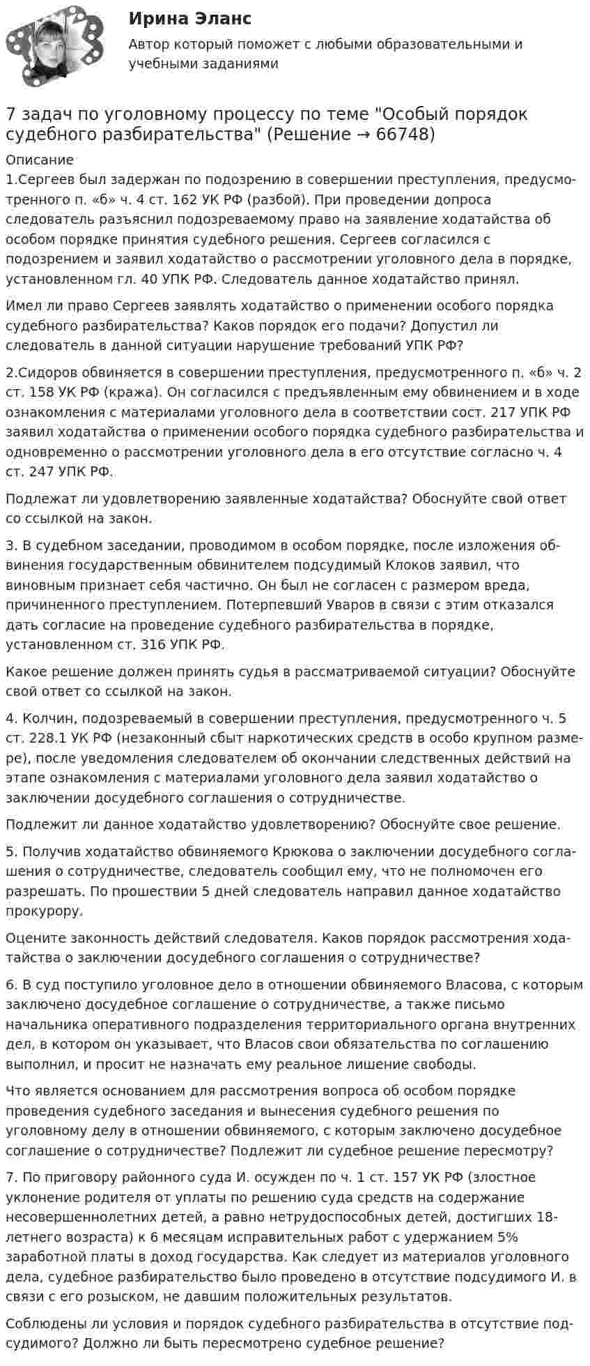     
            Описание
            	1.Сергеев был задержан по подозрению в совершении преступления, предусмо­тренного п. «б» ч. 4 ст. 162 УК РФ (разбой). При проведении допроса следователь разъяснил подозреваемому право на заявление ходатайства об особом порядке принятия судебного решения. Сергеев согласился с подозрением и заявил хода­тайство о рассмотрении уголовного дела в порядке, установленном гл. 40 УПК РФ. Следователь данное ходатайство принял.	Имел ли право Сергеев заявлять ходатайство о применении особого порядка судеб­ного разбирательства? Каков порядок его подачи? Допустил ли следователь в данной ситуации нарушение требований УПК РФ?	2.Сидоров обвиняется в совершении преступления, предусмотренного п. «б» ч. 2 ст. 158 УК РФ (кража). Он согласился с предъявленным ему обвинением и в ходе оз­накомления с материалами уголовного дела в соответствии сост. 217 УПК РФ заявил ходатайства о применении особого порядка судебного разбирательства и одновремен­но о рассмотрении уголовного дела в его отсутствие согласно ч. 4 ст. 247 УПК РФ.	Подлежат ли удовлетворению заявленные ходатайства? Обоснуйте свой ответ со ссылкой на закон.	3. В судебном заседании, проводимом в особом порядке, после изложения об­винения государственным обвинителем подсудимый Клоков заявил, что виновным признает себя частично. Он был не согласен с размером вреда, причиненного престу­плением. Потерпевший Уваров в связи с этим отказался дать согласие на проведение судебного разбирательства в порядке, установленном ст. 316 УПК РФ.	Какое решение должен принять судья в рассматриваемой ситуации? Обоснуйте свой ответ со ссылкой на закон.	4.  Колчин, подозреваемый в совершении преступления, предусмотренного ч. 5 ст. 228.1 УК РФ (незаконный сбыт наркотических средств в особо крупном разме­ре), после уведомления следователем об окончании следственных действий на этапе ознакомления с материалами уголовного дела заявил ходатайство о заключении досудебного соглашения о сотрудничестве.	Подлежит ли данное ходатайство удовлетворению? Обоснуйте свое решение.	5.  Получив ходатайство обвиняемого Крюкова о заключении досудебного согла­шения о сотрудничестве, следователь сообщил ему, что не полномочен его разрешать. По прошествии 5 дней следователь направил данное ходатайство прокурору.	Оцените законность действий следователя. Каков порядок рассмотрения хода­тайства о заключении досудебного соглашения о сотрудничестве?  	6.  В суд поступило уголовное дело в отношении обвиняемого Власова, с которым заключено досудебное соглашение о сотрудничестве, а также письмо начальника оперативного подразделения территориального органа внутренних дел, в котором он указывает, что Власов свои обязательства по соглашению выполнил, и просит не назначать ему реальное лишение свободы.	Что является основанием для рассмотрения вопроса об особом порядке проведения судебного заседания и вынесения судебного решения по уголовному делу в отношении об­виняемого, с которым заключено досудебное соглашение о сотрудничестве? Подлежит ли судебное решение пересмотру?		7.   По приговору районного суда И. осужден по ч. 1 ст. 157 УК РФ (злостное уклонение родителя от уплаты по решению суда средств на содержание несовершен­нолетних детей, а равно нетрудоспособных детей, достигших 18-летнего возраста) к 6 месяцам исправительных работ с удержанием 5% заработной платы в доход государства. Как следует из материалов уголовного дела, судебное разбирательство было проведено в отсутствие подсудимого И. в связи с его розыском, не давшим положительных результатов.	Соблюдены ли условия и порядок судебного разбирательства в отсутствие под­судимого? Должно ли быть пересмотрено судебное решение?     
            
            
            7 задач по уголовному праву7 задач по уголовному процессу по теме Особый порядок судебного разбирательства7. Какое количество воды и нитрата калия необходимо для приготовления 400 г 20%-ного раствора? 31. Составьте молекулярные и ионно-молекулярные уравнения реакций взаимодействия в растворах между: а) Sn(OH)₂ и HCl; б) BeSO₄ и KOH; в) NH₄Cl и Ba(OH)₂.7 кейсов (домашних заданий) по курсу МВА Корпоративные финансы7. Напишите электронную конфигурацию для атома хрома и иона Cr³⁺. Опишите формирующий электрон этого иона набором квантовых чисел.7. Определите массу оксида двухвалентного металла, которая пошла на реакцию с 5,6 дм³ водорода (н.у.), если молярная масса эквивалента оксида металла 39,77 г/моль. (Ответ: 19,88 г.)7 ПРОМЕЖУТОЧНЫХ И 2 ИТОГОВЫХ ТЕСТА 76% И 77,5% РОСДИСТАНТ7 вариант - БУХ УЧЕТ - контрольная7 вариант - КР по дискретная математика7 Вариант Учет и анализ (финансовый учет, управленческий учет, финансовый анализ) Рейтинговая работа Витте часть 17 Вариант Учет и анализ (финансовый учет, управленческий учет, финансовый анализ) Рейтинговая работа Витте часть 27. Вероятность наступления некоторого события в каждом из независимых испытаний равна 0,8. Определить вероятность того, что в 100 испытаниях событие появится не менее 70 и не более 90 раз; ровно 75 раз.7. Вычислите ΔrHº полиморфного превращения графита в алмаз  С(графит) = С(алмаз), на основании термохимических уравнений реакций:  1) 2C(графит) + 2O₂(г) → 2CO₂(г) + 787,0 кДж;  2) 3C(алмаз) + 3O₂(г) → 3CO₂(г) + 1186,2 кДж.  Ответ: ΔrHº = + 1,9 кДж7. Вычислите количество вещества эквивалента и молярную массу эквивалента H₃PO₄ в реакциях образования: а) гидроортофосфата; б) дигидроортофосфата; в) ортофосфата, если масса ортофосфорной кислоты во всех реакциях 12,38 г.