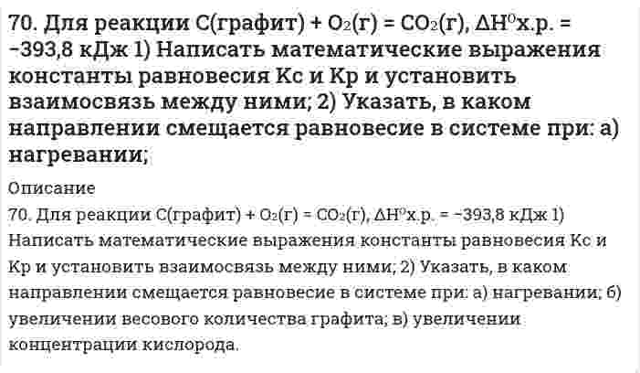      
          Описание
          70. Используйте параметр, представленный в одной из клеток вашего задания. Проделайте необходимые расчеты и заполните пропуски. Примите степень диссоциации для всех электролитов 100%. Не забудьте представить схемы расчетов и использованные химические уравнения.Электролит					KOHКонцентрация электролита, моль/л[H⁺], моль/л[OH⁻], моль/лlg[H⁺]						-10lg[OH⁻] pHpOH  
            
            
            70. Используйте параметр, представленный в одной из клеток вашего задания. Проделайте необходимые расчеты и заполните пропуски. Примите степень диссоциации для всех электролитов 100%. Не забудьте представить схемы расчетов 70. Какую реакцию имеют растворы следующих солей: Zn(NO3)2, K2CO3; KNO3; NaCN ? Ответы подтвердите, составив уравнения гидролиза в молекулярном и ионном виде.70. Равновесие в системе: A(г) + B(г) ⇄ 2C(г) установилось при следующих концентрациях: [B]и [C], моль/л. Определить исходную концентрацию вещества [B]₀ и константу равновесия, если исходная концентрация вещества A равна [A]₀ моль/л.70. Рассчитать константу равновесия реакции CO(г) + Cl₂(г) ⇔ COCl₂(г), если исходные концентрации CO и Cl₂ составляли 4 моль/л, а равновесная концентрация COCl₂ равна 2 моль/л.70. Раствор сахара в воде показывает повышение температуры кипения на 0,312ºС. Вычислить величину понижения температуры кристаллизации этого раствора.70. Реакция горения этана выражается термохимическим уравнением: C₂Н₆(г) + 3,5О₂(г) = 2СО₂(г) + 3Н₂О(ж); ΔН = -1559,87 кДж. Вычислить теплоту образования этана, если известны теплоты образования СО₂(г) и Н₂О(ж).7.10. Что является окислителем и восстановителем в гальваническом элементе, составленном из олова и серебра, погруженных в одномолярные растворы своих солей? Составьте схему соответствующего гальванического элемента, вычислите э. д. с. Изменится ли 6. Рассмотрите катодные и анодные процессы при электролизе водных растворов веществ с инертными электродами: K2CO3. Рассчитайте массу или объем (при нормальных условиях для газов) продуктов, выделяющихся на электродах при пропускании6. Рассмотрите коррозию гальванопары Zn/Al (коррозионная среда H2O + O2), используя потенциалы: укажите анод и катод, напишите электронно-ионные уравнения полуреакций анодного и катодного процессов, суммарные ионное и молекулярное 6. Рассчитайте молярную концентрацию раствора бензойной кислоты, имеющего pH = 3,0.6. Сточные воды содержат 85 г/л серной кислоты. Какое количество негашеной извести необходимо для нейтрализации 1 м³ таких сточных вод, если содержание основного вещества в используемой извести составляет 92%?6. Суспензия каолина (плотность 2,50 г/см³) состоит из приблизительно одинаковых частиц, имеющих форму правильной шестиугольной призмы с высотой 0,066 мкм и стороной основания 0,71 мкм (шестигранные таблички). Вычислить удельную площадь поверхности, 7-03. Интенсивность естественного света, прошедшего через частично поглощающий поляроид...70. Восстанавливающий тип дисахаридов. Реакция серебряного зеркала с лактозой.
