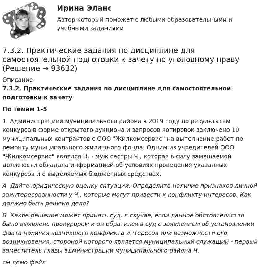     
            Описание
             7.3.2. Практические задания по дисциплине для самостоятельной подготовки к зачету По темам 1-5	1. Администрацией муниципального района в 2019 году по результатам конкурса в форме открытого аукциона и запросов котировок заключено 10 муниципальных контрактов с ООО Жилкомсервис на выполнение работ по ремонту муниципального жилищного фонда. Одним из учредителей ООО Жилкомсервис являлся Н. - муж сестры Ч., которая в силу замещаемой должности обладала информацией об условиях проведения указанных конкурсов и о выделяемых бюджетных средствах.  А. Дайте юридическую оценку ситуации. Определите наличие признаков личной заинтересованности у Ч., которые могут привести к конфликту интересов. Как должно быть решено дело? Б. Какое решение может принять суд, в случае, если данное обстоятельство было выявлено прокурором и он обратился в суд с заявлением об установлении факта наличия возникшего конфликта интересов или возможности его возникновения, стороной которого является муниципальный служащий - первый заместитель главы администрации муниципального района Ч.см демо файл   
            
            
            72. Реакции выражаются схемами:  Zn + HNO₃ (разб) → Zn(NO₃)₂ + N₂O + H₂O                    SnCl₂ + K₂Cr₂O₇ + H₂SO₄ → Sn(SO₄)₂ + CrCl₃ + K₂SO₄ + H₂O  Составьте электронные уравнения, подберите коэффициенты, укажите, какое вещество в каждой реакции7.3.2. Практические задания по дисциплине для самостоятельной подготовки к зачету по уголовному праву7.3.2. Практические задания по дисциплине для самостоятельной подготовки к зачету эиос7.3.2. Практические задания по дисциплине для самостоятельной подготовки к зачету/экзамену  по дисциплине ЛОГИКА7.3.2. Практические задания по дисциплине для самостоятельной подготовки к зачету/экзамену Примерные практические задания к зачету по уголовному праву7.3.2. Практические задания по дисциплине «Теория государства и права» для самостоятельной подготовки к экзамену73. Вычислите значения ΔG⁰х.р. следующих реакций восстановления оксида железа (III)   Fe₂O₃ (к) + 3Н₂(г) = 2Fe(к) + 3Н₂О(г)             (1)  2Fe₂O₃ (к) + 3С(к) = 4Fe(к) + 3СО₂(г)            (2)  Fe₂O₃ (к) + 3СO(г) = 2Fe(к) + 3СО₂(г) 71. Восстановление Fe₃O₄ оксидом углерода идет по уравнению: Fe₃О₄(к) + СО(г) = 3FeO(к) + СО₂(г) Вычислите ΔG⁰₂₉₈ и сделайте вывод о возможности самопроизвольного протекания этой реакции при стандартных условиях. Чему равно ΔS⁰₂₉₈ в этом процессе?71. Какую химическую связь называют координационной или донорно-акцепторной? Разберите строение комплексного иона [NH₄]⁺. Укажите донор, акцептор. Как метод ВС объясняет тетраэдрическое строение этого иона?71. Напишите электронную формулу атома элемента с порядковым номером 34. К какому семейству относится данный элемент? Какие электроны являются валентными? Распределите их по квантовым ячейкам и определите ковалентность во всех возможных7.1. Частица движется так, что её радиус-вектор зависит от времени по закону , где A, B, w – постоянные величины; i, j, k – единичные орты в декартовой системе координат. Через сколько секунд скорость частицы окажется перпендикулярной оси y, если t = 1 с. A = 5 м, B = 3 м, w = п/2 рад/с.72. Для повышения износоустойчивости гильзы поршневых цилиндров и поршневые кольца покрывают слоем хрома толщиной до 150 мкм. Определите расход электроэнергии на покрытие 1 м² поверхности указанных изделий электролизом из раствора хромовой кислоты72. Напишите электронные формулы атомов ₂₉Cu⁰ и ₄₂Mo⁰ (учесть «проскок» электрона). Распределите валентные электроны по атомным орбиталям (магнитно-квантовым ячейкам). Объясните, почему в данном случае происходит «проскок» электрона.72. Почему растворы K₂CO₃ и NaCN имеют щелочную реакцию, а растворы NH₄Cl и ZnCl₂ — кислую? Ответы подтвердите, состав уравнения гидролиза в молекулярном и ионном виде.
