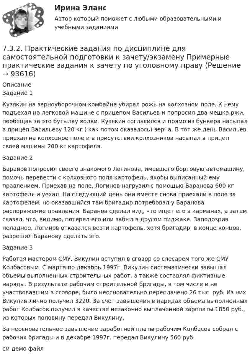     
            Описание
            Задание 1Кузякин на зерноуборочном комбайне убирал рожь на колхозном поле. К нему подъехал на легковой машине с прицепом Васильев и попросил два мешка ржи, пообещав за это бутылку водки. Кузякин согласился и прямо из бункера насыпал в прицеп Васильеву 120 кг ( как потом оказалось) зерна. В тот же день Васильев приехал на колхозное поле и в присутствии колхозников насыпал в прицеп своей машины 200 кг картофеля.Задание 2Баранов попросил своего знакомого Логинова, имевшего бортовую автомашину, помочь перевести с колхозного поля картофель, якобы выписанный ему правлением. Приехав на поле, Логинов нагрузил с помощью Баранова 600 кг картофеля и уехал. На следующий день они вместе снова приехали в поле за картофелем, но оказавшийся там бригадир потребовал у Баранова распоряжение правления. Баранов сделал вид, что ищет его в карманах, а затем сказал, что, видимо, потерял его или забыл в другом пиджаке. Заподозрив неладное, Логинов отказался везти картофель, хотя бригадир, в конце концов, разрешил Баранову сделать это.Задание 3Работая мастером СМУ, Викулин вступил в сговор со слесарем того же СМУ Колбасовым. С марта по декабрь 1997г. Викулин систематически завышал объемы выполненных строительных работ, а также составлял фиктивные наряды. В результате рабочим строительной бригады, в том числе и не участвовавшим в сговоре, было неосновательно переплачено 26 тыс. руб. Из них Викулин лично получил 3220. За счет завышения в нарядах объема выполненных работ Колбасов получил в качестве незаконно выплаченной зарплаты 1850 руб., из которых половину передал Викулину.За неосновательное завышение заработной платы рабочим Колбасов собрал с рабочих бригады и в декабре 1997г. передал Викулину 560 руб.см демо файл   
            
            
            7.3.2. Практические задания по дисциплине для самостоятельной подготовки к зачету/экзамену  по дисциплине ЛОГИКА7.3.2. Практические задания по дисциплине для самостоятельной подготовки к зачету/экзамену Примерные практические задания к зачету по уголовному праву7.3.2. Практические задания по дисциплине «Теория государства и права» для самостоятельной подготовки к экзамену73. Вычислите значения ΔG⁰х.р. следующих реакций восстановления оксида железа (III)   Fe₂O₃ (к) + 3Н₂(г) = 2Fe(к) + 3Н₂О(г)             (1)  2Fe₂O₃ (к) + 3С(к) = 4Fe(к) + 3СО₂(г)            (2)  Fe₂O₃ (к) + 3СO(г) = 2Fe(к) + 3СО₂(г) 73. Определите, в каком периоде, группе, подгруппе находится элемент, если электронная конфигурация подуровней, на которых располагаются валентные электроны в его атоме, следующая: 4d⁵5s². Назовите этот элемент. Пользуясь правилом Гунда74. Даны следующие элементы: ₂₀Ca, ₂₇Co, ₃₄Se. Исходя из положения элемента в периодической системе Д.И. Менделеева, определите для каждого из них: а) сколько энергетических уровней занято электронами; б) к какому семейству относится 75. Исходя из степени окисления железа, определите, какое из веществ может быть только восстановителем, только окислителем и какое – и окислителем и восстановителем: FeSO₄, Fe₂O₃, K₂FeO₄. Почему? На основании электронных уравнений подберите7.1. Частица движется так, что её радиус-вектор зависит от времени по закону , где A, B, w – постоянные величины; i, j, k – единичные орты в декартовой системе координат. Через сколько секунд скорость частицы окажется перпендикулярной оси y, если t = 1 с. A = 5 м, B = 3 м, w = п/2 рад/с.72. Для повышения износоустойчивости гильзы поршневых цилиндров и поршневые кольца покрывают слоем хрома толщиной до 150 мкм. Определите расход электроэнергии на покрытие 1 м² поверхности указанных изделий электролизом из раствора хромовой кислоты72. Напишите электронные формулы атомов ₂₉Cu⁰ и ₄₂Mo⁰ (учесть «проскок» электрона). Распределите валентные электроны по атомным орбиталям (магнитно-квантовым ячейкам). Объясните, почему в данном случае происходит «проскок» электрона.72. Почему растворы K₂CO₃ и NaCN имеют щелочную реакцию, а растворы NH₄Cl и ZnCl₂ — кислую? Ответы подтвердите, состав уравнения гидролиза в молекулярном и ионном виде.72. Рассчитайте энергию Гиббса химических реакций, протекающих по уравнениям:  CaO(к) + Н₂О(г) = Са(ОН)₂ (к)                  (1)  Р₂О₅(к) + 3Н₂О(г) = 2Н₃РО₄ (к)                (2)  и определите, какой из двух оксидов CaO или Р₂О₅ 72. Реакции выражаются схемами:  Zn + HNO₃ (разб) → Zn(NO₃)₂ + N₂O + H₂O                    SnCl₂ + K₂Cr₂O₇ + H₂SO₄ → Sn(SO₄)₂ + CrCl₃ + K₂SO₄ + H₂O  Составьте электронные уравнения, подберите коэффициенты, укажите, какое вещество в каждой реакции7.3.2. Практические задания по дисциплине для самостоятельной подготовки к зачету по уголовному праву