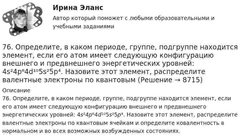      
          Описание
          76. Определите, в каком периоде, группе, подгруппе находится элемент, если его атом имеет следующую конфигурацию внешнего и предвнешнего энергетических уровней: 4s²4p⁶4d¹⁰5s²5p⁴. Назовите этот элемент, распределите валентные электроны по квантовым ячейкам и определите ковалентность в нормальном и во всех возможных возбужденных состояниях.  
            
            
            76. На основании положения элемента в Периодической системе элементов Д.И. Менделеева дайте характеристику элементу № 42. 176. Написать уравнение гидролиза соли Mn(NO₃)₂ при обычных условиях и при нагревании.76. Определите, в каком периоде, группе, подгруппе находится элемент, если его атом имеет следующую конфигурацию внешнего и предвнешнего энергетических уровней: 4s²4p⁶4d¹⁰5s²5p⁴. Назовите этот элемент, распределите валентные электроны по квантовым 76. Составьте электронные уравнения и укажите, какой процесс – окисление или восстановление происходит при следующих превращениях:  As⁺³ → As⁺⁵; CrO₄²⁻ → CrO₂⁻ ; MnO₄⁻ → MnO₄²⁻; Si⁺⁴ → Si⁰  На основании электронных уравнений расставьте77. Исходя из положения в Периодической системе Д.И. Менделеева, для элементов ₃₈Sr, ₄₃Tc, ₅₁Sb определите: а) сколько энергетических уровней занято электронами; б) к какому семейству относится элемент; в) на каких уровнях и подуровнях находятся78. Напишите электронную формулу атома элемента с порядковым номером 42. К какому семейству относится данный элемент? Определите, какие электроны являются валентными. Распределите их по квантовым ячейкам и определите ковалентность в79. Определите, в каком периоде, группе, подгруппе находится элемент, если электронная формула атома включает электронную конфигурацию 5d⁶. Назовите этот элемент. Пользуясь правилом Гунда, распределите валентные электроны по квантовым ячейкам и79. Что называют дипольным моментом? Почему молекулы HCl более полярны, чем HI?7.3.2. Практические задания по дисциплине для самостоятельной подготовки к зачету/экзамену Примерные практические задания к зачету по уголовному праву7.3.2. Практические задания по дисциплине «Теория государства и права» для самостоятельной подготовки к экзамену73. Вычислите значения ΔG⁰х.р. следующих реакций восстановления оксида железа (III)   Fe₂O₃ (к) + 3Н₂(г) = 2Fe(к) + 3Н₂О(г)             (1)  2Fe₂O₃ (к) + 3С(к) = 4Fe(к) + 3СО₂(г)            (2)  Fe₂O₃ (к) + 3СO(г) = 2Fe(к) + 3СО₂(г) 73. Определите, в каком периоде, группе, подгруппе находится элемент, если электронная конфигурация подуровней, на которых располагаются валентные электроны в его атоме, следующая: 4d⁵5s². Назовите этот элемент. Пользуясь правилом Гунда74. Даны следующие элементы: ₂₀Ca, ₂₇Co, ₃₄Se. Исходя из положения элемента в периодической системе Д.И. Менделеева, определите для каждого из них: а) сколько энергетических уровней занято электронами; б) к какому семейству относится 75. Исходя из степени окисления железа, определите, какое из веществ может быть только восстановителем, только окислителем и какое – и окислителем и восстановителем: FeSO₄, Fe₂O₃, K₂FeO₄. Почему? На основании электронных уравнений подберите7,5 л кислорода адиабатически сжимаются до объёма 1 л, причём в конце сжатия установилось давление 1,6 МПа. Под каким давлением находился газ до сжатия?