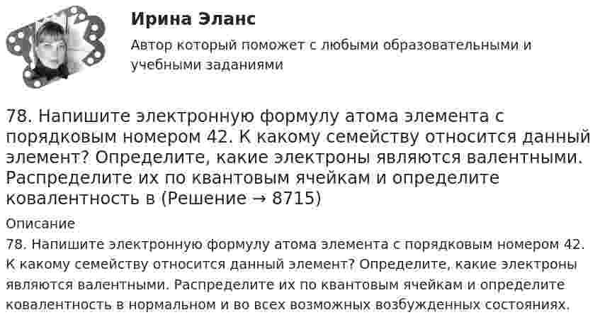      
          Описание
          78. Напишите электронную формулу атома элемента с порядковым номером 42. К какому семейству относится данный элемент? Определите, какие электроны являются валентными. Распределите их по квантовым ячейкам и определите ковалентность в нормальном и во всех возможных возбужденных состояниях.  
            
            
            77. Исходя из положения в Периодической системе Д.И. Менделеева, для элементов ₃₈Sr, ₄₃Tc, ₅₁Sb определите: а) сколько энергетических уровней занято электронами; б) к какому семейству относится элемент; в) на каких уровнях и подуровнях находятся78. Напишите электронную формулу атома элемента с порядковым номером 42. К какому семейству относится данный элемент? Определите, какие электроны являются валентными. Распределите их по квантовым ячейкам и определите ковалентность в79. Определите, в каком периоде, группе, подгруппе находится элемент, если электронная формула атома включает электронную конфигурацию 5d⁶. Назовите этот элемент. Пользуясь правилом Гунда, распределите валентные электроны по квантовым ячейкам и79. Что называют дипольным моментом? Почему молекулы HCl более полярны, чем HI?7 вариант - БУХ УЧЕТ - контрольная7 вариант - КР по дискретная математика7 Вариант Учет и анализ (финансовый учет, управленческий учет, финансовый анализ) Рейтинговая работа Витте часть 173. Определите, в каком периоде, группе, подгруппе находится элемент, если электронная конфигурация подуровней, на которых располагаются валентные электроны в его атоме, следующая: 4d⁵5s². Назовите этот элемент. Пользуясь правилом Гунда74. Даны следующие элементы: ₂₀Ca, ₂₇Co, ₃₄Se. Исходя из положения элемента в периодической системе Д.И. Менделеева, определите для каждого из них: а) сколько энергетических уровней занято электронами; б) к какому семейству относится 75. Исходя из степени окисления железа, определите, какое из веществ может быть только восстановителем, только окислителем и какое – и окислителем и восстановителем: FeSO₄, Fe₂O₃, K₂FeO₄. Почему? На основании электронных уравнений подберите7,5 л кислорода адиабатически сжимаются до объёма 1 л, причём в конце сжатия установилось давление 1,6 МПа. Под каким давлением находился газ до сжатия?75. Напишите электронную формулу атома элемента с порядковым номером 35. К какому семейству относится данный элемент? Определите, какие электроны являются валентными. Распределите их по квантовым ячейкам и определите ковалентность в нормальном76. На основании положения элемента в Периодической системе элементов Д.И. Менделеева дайте характеристику элементу № 42. 176. Написать уравнение гидролиза соли Mn(NO₃)₂ при обычных условиях и при нагревании.76. Определите, в каком периоде, группе, подгруппе находится элемент, если его атом имеет следующую конфигурацию внешнего и предвнешнего энергетических уровней: 4s²4p⁶4d¹⁰5s²5p⁴. Назовите этот элемент, распределите валентные электроны по квантовым 
