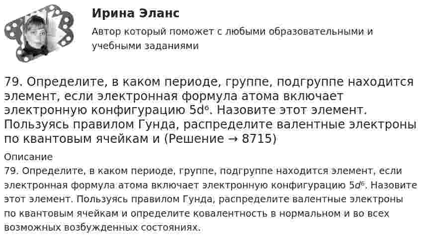      
          Описание
          79. Определите, в каком периоде, группе, подгруппе находится элемент, если электронная формула атома включает электронную конфигурацию 5d⁶. Назовите этот элемент. Пользуясь правилом Гунда, распределите валентные электроны по квантовым ячейкам и определите ковалентность в нормальном и во всех возможных возбужденных состояниях.  
            
            
            78. Напишите электронную формулу атома элемента с порядковым номером 42. К какому семейству относится данный элемент? Определите, какие электроны являются валентными. Распределите их по квантовым ячейкам и определите ковалентность в79. Определите, в каком периоде, группе, подгруппе находится элемент, если электронная формула атома включает электронную конфигурацию 5d⁶. Назовите этот элемент. Пользуясь правилом Гунда, распределите валентные электроны по квантовым ячейкам и79. Что называют дипольным моментом? Почему молекулы HCl более полярны, чем HI?7 вариант - БУХ УЧЕТ - контрольная7 вариант - КР по дискретная математика7 Вариант Учет и анализ (финансовый учет, управленческий учет, финансовый анализ) Рейтинговая работа Витте часть 17 Вариант Учет и анализ (финансовый учет, управленческий учет, финансовый анализ) Рейтинговая работа Витте часть 274. Даны следующие элементы: ₂₀Ca, ₂₇Co, ₃₄Se. Исходя из положения элемента в периодической системе Д.И. Менделеева, определите для каждого из них: а) сколько энергетических уровней занято электронами; б) к какому семейству относится 75. Исходя из степени окисления железа, определите, какое из веществ может быть только восстановителем, только окислителем и какое – и окислителем и восстановителем: FeSO₄, Fe₂O₃, K₂FeO₄. Почему? На основании электронных уравнений подберите7,5 л кислорода адиабатически сжимаются до объёма 1 л, причём в конце сжатия установилось давление 1,6 МПа. Под каким давлением находился газ до сжатия?75. Напишите электронную формулу атома элемента с порядковым номером 35. К какому семейству относится данный элемент? Определите, какие электроны являются валентными. Распределите их по квантовым ячейкам и определите ковалентность в нормальном76. На основании положения элемента в Периодической системе элементов Д.И. Менделеева дайте характеристику элементу № 42. 176. Написать уравнение гидролиза соли Mn(NO₃)₂ при обычных условиях и при нагревании.76. Определите, в каком периоде, группе, подгруппе находится элемент, если его атом имеет следующую конфигурацию внешнего и предвнешнего энергетических уровней: 4s²4p⁶4d¹⁰5s²5p⁴. Назовите этот элемент, распределите валентные электроны по квантовым 76. Составьте электронные уравнения и укажите, какой процесс – окисление или восстановление происходит при следующих превращениях:  As⁺³ → As⁺⁵; CrO₄²⁻ → CrO₂⁻ ; MnO₄⁻ → MnO₄²⁻; Si⁺⁴ → Si⁰  На основании электронных уравнений расставьте