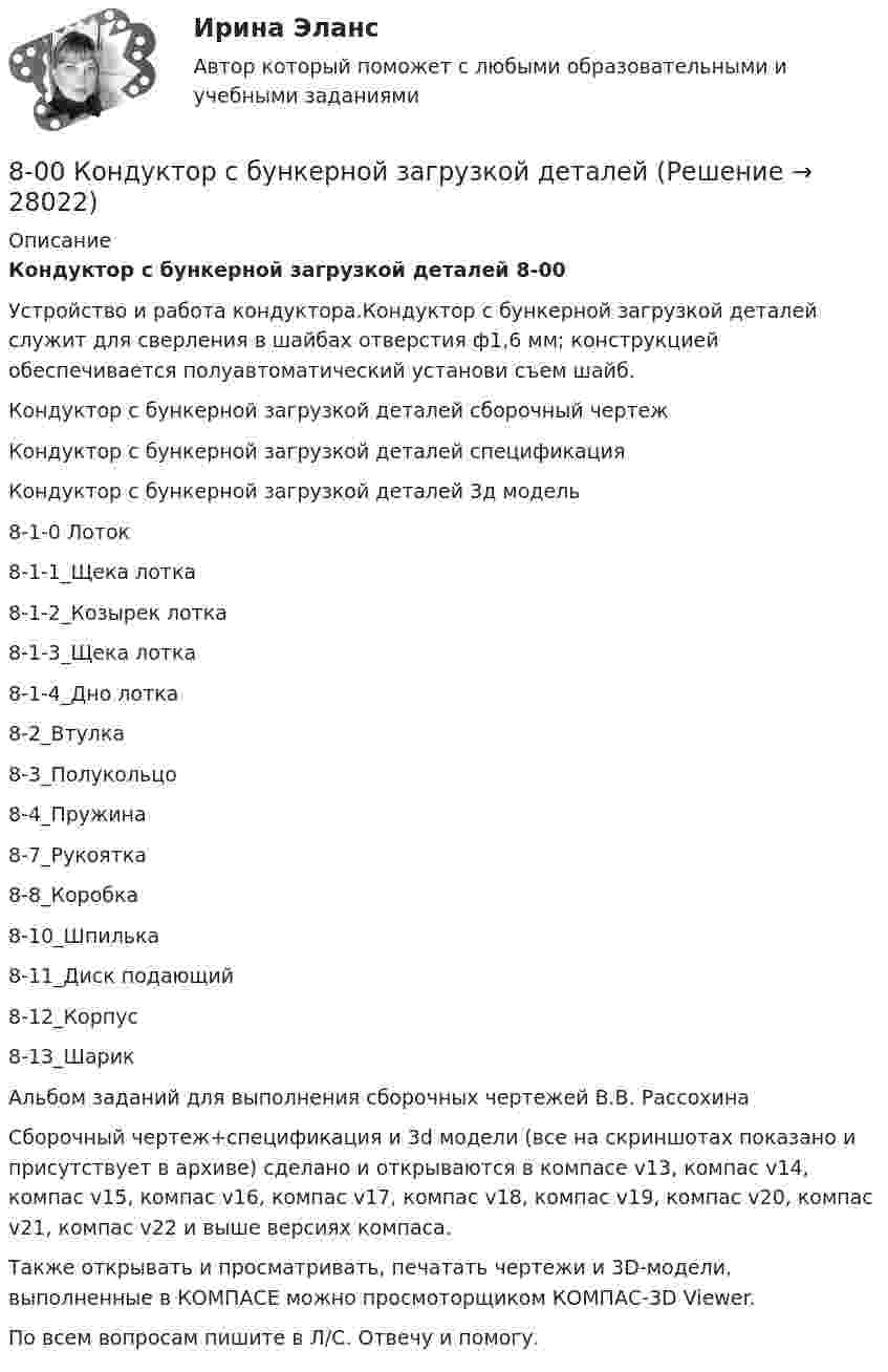     
          Описание
          Кондуктор с бункерной загрузкой деталей 8-00Устройство и работа кондуктора.Кондуктор с бункерной загрузкой деталей служит для сверления в шайбах отверстия ф1,6 мм; конструкцией обеспечивается полуавтоматический установи съем шайб.Кондуктор с бункерной загрузкой деталей сборочный чертежКондуктор с бункерной загрузкой деталей спецификацияКондуктор с бункерной загрузкой деталей 3д модель8-1-0 Лоток8-1-1_Щека лотка8-1-2_Козырек лотка8-1-3_Щека лотка8-1-4_Дно лотка8-2_Втулка8-3_Полукольцо8-4_Пружина8-7_Рукоятка8-8_Коробка8-10_Шпилька8-11_Диск подающий8-12_Корпус8-13_ШарикАльбом заданий для выполнения сборочных чертежей В.В. РассохинаСборочный чертеж+спецификация и 3d модели (все на скриншотах показано и присутствует в архиве) сделано и открываются в компасе v13, компас v14, компас v15, компас v16, компас v17, компас v18, компас v19, компас v20, компас v21, компас v22 и выше версиях компаса.Также открывать и просматривать, печатать чертежи и 3D-модели, выполненные в КОМПАСЕ можно просмоторщиком КОМПАС-3D Viewer.По всем вопросам пишите в Л/С. Отвечу и помогу.  
            
            
            7 ПРОМЕЖУТОЧНЫХ ТЕСТОВ, ПРАКТИЧЕСКОЕ ЗАДАНИЕ ДЛЯ ВКС и ИТОГОВЫЙ ТЕСТ 78% РОСДИСТАНТ8-00 Кондуктор с бункерной загрузкой деталей 80 баллов Архитектура предприятий и информационных систем 80. Исходя из положения элемента в Периодической системе Д.И. Менделеева, определите для каждого из элементов ₅₆Ba, ₇₄W, ₈₄Po:   а) сколько энергетических уровней занято электронами;   б) к какому семейству относится элемент;  в) на каких уровнях80. Исходя из степени окисления хлора, определите, какое из соединений: Cl₂, HCl, HClO₄ – только окислитель, только восстановитель и какое из них может иметь функцию и окислителя и восстановителя. Почему? На основании электронных уравнений 81 вариант81. Константа равновесия реакции N₂O₄ ↔ 2NO₂ равна 0,16 при 375 К. Равновесная концентрация NO₂ равна 0,09 моль/л. Вычислите равновесную и исходную концентрацию N₂O₄. Какая часть (в %) N₂O₄ разложилась к моменту наступления равновесия? 7 задач по уголовному праву7 задач по уголовному процессу по теме Особый порядок судебного разбирательства7. Какое количество воды и нитрата калия необходимо для приготовления 400 г 20%-ного раствора? 31. Составьте молекулярные и ионно-молекулярные уравнения реакций взаимодействия в растворах между: а) Sn(OH)₂ и HCl; б) BeSO₄ и KOH; в) NH₄Cl и Ba(OH)₂.7 кейсов (домашних заданий) по курсу МВА Корпоративные финансы7. Напишите электронную конфигурацию для атома хрома и иона Cr³⁺. Опишите формирующий электрон этого иона набором квантовых чисел.7. Определите массу оксида двухвалентного металла, которая пошла на реакцию с 5,6 дм³ водорода (н.у.), если молярная масса эквивалента оксида металла 39,77 г/моль. (Ответ: 19,88 г.)7 ПРОМЕЖУТОЧНЫХ И 2 ИТОГОВЫХ ТЕСТА 76% И 77,5% РОСДИСТАНТ