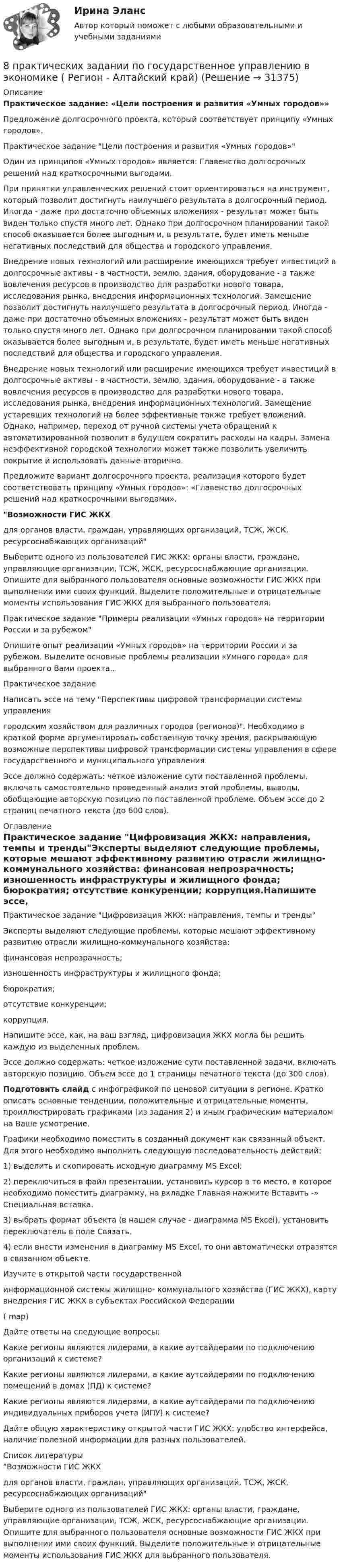     
          Описание
          Практическое задание: «Цели построения и развития «Умных городов»»Предложение долгосрочного проекта, который соответствует принципу «Умных городов».Практическое задание Цели построения и развития «Умных городов»Один из принципов «Умных городов» является: Главенство долгосрочных решений над краткосрочными выгодами.При принятии управленческих решений стоит ориентироваться на инструмент, который позволит достигнуть наилучшего результата в долгосрочный период. Иногда - даже при достаточно объемных вложениях - результат может быть виден только спустя много лет. Однако при долгосрочном планировании такой способ оказывается более выгодным и, в результате, будет иметь меньше негативных последствий для общества и городского управления.Внедрение новых технологий или расширение имеющихся требует инвестиций в долгосрочные активы - в частности, землю, здания, оборудование - а также вовлечения ресурсов в производство для разработки нового товара, исследования рынка, внедрения информационных технологий. Замещение позволит достигнуть наилучшего результата в долгосрочный период. Иногда - даже при достаточно объемных вложениях - результат может быть виден только спустя много лет. Однако при долгосрочном планировании такой способ оказывается более выгодным и, в результате, будет иметь меньше негативных последствий для общества и городского управления.Внедрение новых технологий или расширение имеющихся требует инвестиций в долгосрочные активы - в частности, землю, здания, оборудование - а также вовлечения ресурсов в производство для разработки нового товара, исследования рынка, внедрения информационных технологий. Замещение устаревших технологий на более эффективные также требует вложений. Однако, например, переход от ручной системы учета обращений к автоматизированной позволит в будущем сократить расходы на кадры. Замена неэффективной городской технологии может также позволить увеличить покрытие и использовать данные вторично.Предложите вариант долгосрочного проекта, реализация которого будет соответствовать принципу «Умных городов»: «Главенство долгосрочных решений над краткосрочными выгодами».Возможности ГИС ЖКХдля органов власти, граждан, управляющих организаций, ТСЖ, ЖСК, ресурсоснабжающих организацийВыберите одного из пользователей ГИС ЖКХ: органы власти, граждане, управляющие организации, ТСЖ, ЖСК, ресурсоснабжающие организации. Опишите для выбранного пользователя основные возможности ГИС ЖКХ при выполнении ими своих функций. Выделите положительные и отрицательные моменты использования ГИС ЖКХ для выбранного пользователя.Практическое задание Примеры реализации «Умных городов» на территории России и за рубежомОпишите опыт реализации «Умных городов» на территории России и за рубежом. Выделите основные проблемы реализации «Умного города» для выбранного Вами проекта..Практическое заданиеНаписать эссе на тему Перспективы цифровой трансформации системы управлениягородским хозяйством для различных городов (регионов). Необходимо в краткой форме аргументировать собственную точку зрения, раскрывающую возможные перспективы цифровой трансформации системы управления в сфере государственного и муниципального управления.Эссе должно содержать: четкое изложение сути поставленной проблемы, включать самостоятельно проведенный анализ этой проблемы, выводы, обобщающие авторскую позицию по поставленной проблеме. Объем эссе до 2 страниц печатного текста (до 600 слов). 
          Оглавление
          Практическое задание Цифровизация ЖКХ: направления, темпы и трендыЭксперты выделяют следующие проблемы, которые мешают эффективному развитию отрасли жилищно-коммунального хозяйства: финансовая непрозрачность; изношенность инфраструктуры и жилищного фонда; бюрократия; отсутствие конкуренции; коррупция.Напишите эссе, как, на ваш взгляд, цифровизация ЖКХ могла бы решить каждую из выделенных проблем.Эссе должно содержать: четкое изложение сути поставленной задачи, включать авторскую позицию. Объем эссе до 1 страницы печатного текста (до 300 слов).Подготовить слайд с инфографикой по ценовой ситуации в регионе. Кратко описать основные тенденции, положительные и отрицательные моменты, проиллюстрировать графиками (из задания 2) и иным графическим материалом на Ваше усмотрение.Графики необходимо поместить в созданный документ как связанный объект. Для этого необходимо выполнить следующую последовательность действий:1)    выделить и скопировать исходную диаграмму MS Excel;2)    переключиться в файл презентации, установить курсор в то место, в которое необходимо поместить диаграмму, на вкладке Главная нажмите Вставить -» Специальная вставка.3)    выбрать формат объекта (в нашем случае - диаграмма MS Excel), установить переключатель в поле Связать.4)    если внести изменения в диаграмму MS Excel, то они автоматически отразятся в связанном объекте.Изучите в открытой части государственной информационной системы жилищно- коммунального хозяйства (ГИС ЖКХ), карту внедрения ГИС ЖКХ в субъектах Российской Федерации( map)Дайте ответы на следующие вопросы:Какие регионы являются лидерами, а какие аутсайдерами по подключению организаций к системе?Какие регионы являются лидерами, а какие аутсайдерами по подключению помещений в домах (ПД) к системе?Какие регионы являются лидерами, а какие аутсайдерами по подключению индивидуальных приборов учета (ИПУ) к системе?Дайте общую характеристику открытой части ГИС ЖКХ: удобство интерфейса, наличие полезной информации для разных пользователей. 
          Список литературы
          Возможности ГИС ЖКХдля органов власти, граждан, управляющих организаций, ТСЖ, ЖСК, ресурсоснабжающих организацийВыберите одного из пользователей ГИС ЖКХ: органы власти, граждане, управляющие организации, ТСЖ, ЖСК, ресурсоснабжающие организации. Опишите для выбранного пользователя основные возможности ГИС ЖКХ при выполнении ими своих функций. Выделите положительные и отрицательные моменты использования ГИС ЖКХ для выбранного пользователя.
            
            
            8. Молекула некоторого вещества имеет массу, равную 1,2·10⁻²⁵ кг. Найдите относительную молекулярную массу вещества. (Ответ: 72,24.)8 практических задании по государственное управлению в экономике ( Регион - Алтайский край)8. Сколько неспаренных электронов содержат невозбужденные атомы а) B; б) S; в) As; г) Cr; д) Hg; е) Eu? Дайте обоснованный ответ. Составьте электронно-графическую формулу и объясните особую устойчивость иона Fe³⁺ (по сравнению с ионом Fe²⁺).90 балов.Готовый тест.С выделенными вариантами ответов.90. При состоянии равновесия системы N₂ + 3H₂ ↔ 2NH₃ концентрации веществ были (моль/л): [N₂] = 0,3; [H₂] = 0,9; [NH₃] = 0,4. Рассчитайте, как изменятся скорости прямой и обратной реакции, если давление увеличить в 4 раза. В каком направлении90. Составьте схемы двух гальванических элементов, в одном из которых оловянная пластинка была бы катодом, а в другом анодом. Напишите для каждого из этих элементов уравнения электродных (катодных и анодных) процессов и токообразующих реакций.90. Укажите, как изменяется энергия ионизации в парах элементов: Zr – Hf, Nb – Ta, Mo – W, Tc – Re. Назовите наиболее активный восстановитель в каждой паре. Ответ обоснуйте.8 Вариант Учет и анализ (финансовый учет, управленческий учет, финансовый анализ) Рейтинговая работа Витте часть 18. Вычислите эквивалент и молярную массу эквивалентов Al(OH)₃ в каждой из следующих реакций, выраженных уравнениями:  Al(OH)₃ + 3HCl = AlCl₃ + 3H₂O;           (1)  Al(OH)₃ + 2HCl = AlOHCl₂ + 2H₂O;      (2)  Al(OH)₃ + HCl = Al(OH)₂Cl + H₂O.       (3)8 готовых задач по физике8 заданий на сам. работу по уголовному процессу8 задач по дисциплине Гражданский процесс8 задач по уголовному праву8 задач по уголовному процессу