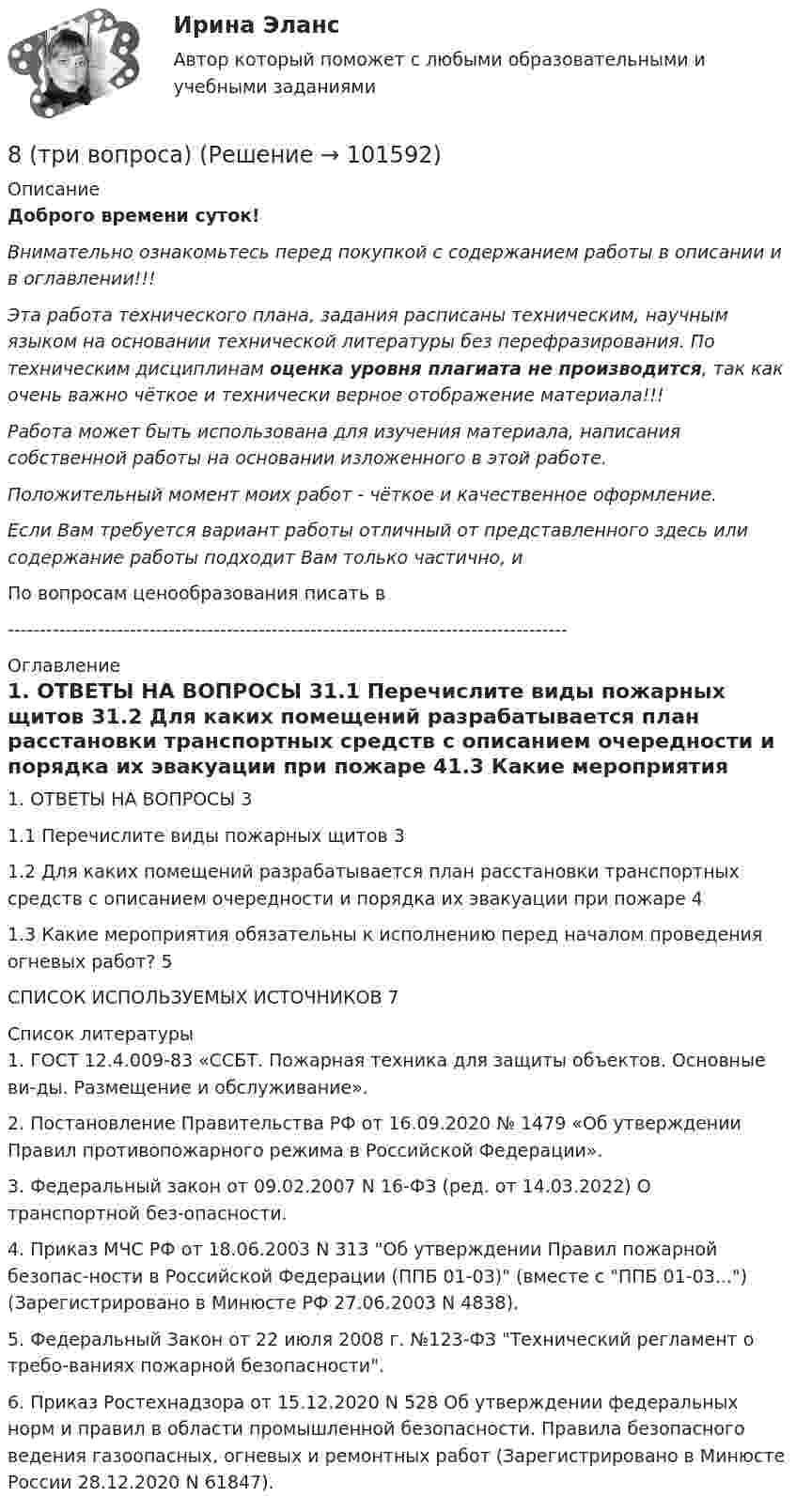       
            Описание
            Доброго времени суток!Внимательно ознакомьтесь перед покупкой с содержанием работы в описании и в оглавлении!!!Эта работа технического плана, задания расписаны техническим, научным языком на основании технической литературы без перефразирования. По техническим дисциплинам оценка уровня плагиата не производится, так как очень важно чёткое и технически верное отображение материала!!!Работа может быть использована для изучения материала, написания собственной работы на основании изложенного в этой работе.Положительный момент моих работ - чёткое и качественное оформление.Если Вам требуется вариант работы отличный от представленного здесь или содержание работы подходит Вам только частично,  и По вопросам ценообразования писать в  --------------------------------------------------------------------------------------- 
            Оглавление
            1. ОТВЕТЫ НА ВОПРОСЫ	31.1 Перечислите виды пожарных щитов	31.2 Для каких помещений разрабатывается план расстановки транспортных средств с описанием очередности и порядка их эвакуации при пожаре	41.3 Какие мероприятия обязательны к исполнению перед началом проведения огневых работ?	5СПИСОК ИСПОЛЬЗУЕМЫХ ИСТОЧНИКОВ	7 
            Список литературы
            1. ГОСТ 12.4.009-83 «ССБТ. Пожарная техника для защиты объектов. Основные ви-ды. Размещение и обслуживание».2. Постановление Правительства РФ от 16.09.2020 № 1479 «Об утверждении Правил противопожарного режима в Российской Федерации».3. Федеральный закон от 09.02.2007 N 16-ФЗ (ред. от 14.03.2022) О транспортной без-опасности.4. Приказ МЧС РФ от 18.06.2003 N 313 Об утверждении Правил пожарной безопас-ности в Российской Федерации (ППБ 01-03) (вместе с ППБ 01-03...) (Зарегистрировано в Минюсте РФ 27.06.2003 N 4838).5. Федеральный Закон от 22 июля 2008 г. №123-ФЗ Технический регламент о требо-ваниях пожарной безопасности.6. Приказ Ростехнадзора от 15.12.2020 N 528 Об утверждении федеральных норм и правил в области промышленной безопасности. Правила безопасного ведения газоопасных, огневых и ремонтных работ (Зарегистрировано в Минюсте России 28.12.2020 N 61847). 