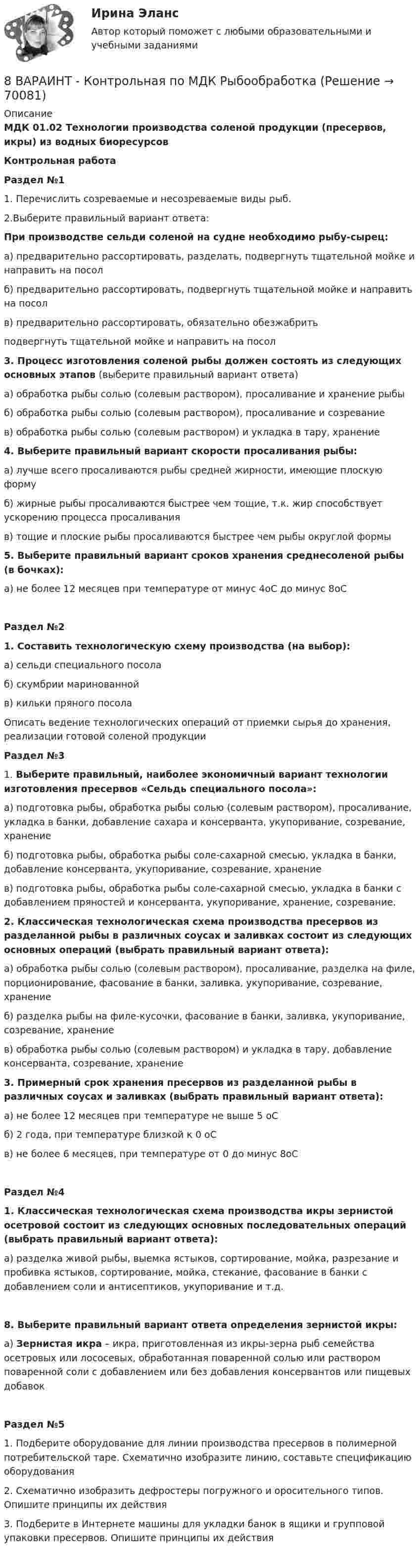     
            Описание
            МДК 01.02 Технологии производства соленой продукции (пресервов, икры) из водных биоресурсов  Контрольная работа Раздел №11. Перечислить созреваемые и несозреваемые виды рыб. 2.Выберите правильный вариант ответа:При  производстве сельди соленой на судне необходимо рыбу-сырец: а) предварительно рассортировать, разделать, подвергнуть тщательной мойке и направить на посолб) предварительно рассортировать, подвергнуть тщательной мойке и направить на посолв) предварительно рассортировать, обязательно обезжабритьподвергнуть тщательной мойке и направить на посол 3. Процесс изготовления соленой рыбы должен состоять из следующих  основных этапов (выберите правильный вариант ответа)а) обработка рыбы солью (солевым раствором), просаливание и хранение рыбы б) обработка рыбы солью (солевым раствором), просаливание и созреваниев) обработка рыбы солью (солевым раствором) и укладка в тару, хранение4. Выберите правильный вариант скорости просаливания рыбы:а) лучше всего просаливаются рыбы средней жирности, имеющие плоскую формуб) жирные рыбы просаливаются быстрее чем тощие, т.к. жир способствует ускорению процесса просаливанияв) тощие и плоские рыбы просаливаются быстрее чем рыбы округлой формы 5. Выберите правильный вариант сроков хранения среднесоленой рыбы (в бочках):а) не более 12 месяцев при температуре от минус 4оС до минус 8оС Раздел №21. Составить технологическую схему производства (на выбор):а) сельди специального посолаб) скумбрии маринованнойв) кильки пряного посолаОписать ведение технологических операций от приемки сырья до хранения, реализации готовой соленой продукцииРаздел №3 1. Выберите правильный, наиболее экономичный вариант технологии изготовления пресервов «Сельдь специального посола»:а) подготовка рыбы, обработка рыбы солью (солевым раствором), просаливание, укладка в банки, добавление сахара и консерванта, укупоривание, созревание, хранение б) подготовка рыбы, обработка рыбы соле-сахарной смесью, укладка в банки, добавление консерванта, укупоривание, созревание, хранение в) подготовка рыбы, обработка рыбы соле-сахарной смесью, укладка в банки с добавлением пряностей и консерванта, укупоривание, хранение, созревание.2. Классическая технологическая схема производства пресервов из разделанной рыбы в различных соусах и заливках состоит из следующих основных операций (выбрать правильный вариант ответа):а) обработка рыбы солью (солевым раствором), просаливание, разделка на филе, порционирование, фасование в банки, заливка, укупоривание,  созревание, хранение б) разделка рыбы на филе-кусочки, фасование в банки, заливка, укупоривание,  созревание, хранение в) обработка рыбы солью (солевым раствором) и укладка в тару, добавление консерванта, созревание, хранение3. Примерный срок хранения пресервов из разделанной рыбы в различных соусах и заливках (выбрать правильный вариант ответа):а) не более 12 месяцев при температуре не выше 5 оСб) 2 года, при температуре близкой к 0 оСв) не более 6 месяцев, при температуре от 0 до минус 8оСРаздел №41. Классическая технологическая схема производства икры зернистой осетровой состоит из следующих основных последовательных операций (выбрать правильный вариант ответа):а) разделка живой рыбы, выемка ястыков, сортирование, мойка, разрезание и пробивка ястыков, сортирование, мойка, стекание, фасование в банки с добавлением соли и антисептиков, укупоривание и т.д.8. Выберите правильный вариант ответа определения зернистой икры: а) Зернистая икра – икра, приготовленная из икры-зерна рыб семейства осетровых или лососевых, обработанная поваренной солью или раствором поваренной соли с добавлением или без добавления консервантов или пищевых добавокРаздел №51. Подберите оборудование для линии производства пресервов в полимерной потребительской таре. Схематично изобразите линию, составьте спецификацию оборудования2. Схематично изобразить дефростеры погружного и оросительного типов. Опишите принципы их действия3. Подберите в Интернете машины для укладки банок в ящики и групповой упаковки пресервов. Опишите принципы их действия     
            
            
            89. Опишите закономерности изменения электроотрицательности, атомного радиуса и восстановительной активности в ряду La, Hf, Ta, W, Re, Os, Ir, Pt, Au, Hg. Найдите среди этих элементов самый активный восстановитель.8 ВАРАИНТ - Контрольная по МДК Рыбообработка8 вариант, 1 и 2 контрольная8 вариант - Контрольная по Механике8 вариант - Контрольная работа по дисциплине Электроника и электротехника8 вариант - Контрольная работа по механике8 Вариант Учет и анализ (финансовый учет, управленческий учет, финансовый анализ) Рейтинговая работа Витте часть 187. После нахождения в растворах каких из приведенных солей масса кадмиевой пластинки увеличится или уменьшится: а) MgCl₂; б) Hg(NO₃)₂; в) CuSO₄; г) AgNO₃; д) CaCl₂? Ответ обоснуйте.87. Среди указанных элементов Mo, Zr, Nb, Y, Tc, Ru, Ag выберите два, наиболее различающиеся по энергии ионизации и восстановительной способности.88. а) Сколько миллилитров 30%-ного раствора KOH, плотность которого 1,29 г/мл, нужно взять, чтобы приготовить 3 л 0,5 М раствора? б) Сколько граммов CuSO₄⋅5H₂O можно получить из 1 л 12%-ного раствора безводной соли, плотность которого 1,122 г/мл? 88 вопросов. ОТВЕТЫ СИНЕРГИЯ 2022 Кадровая служба современной организации88. Реакция идет по уравнению N₂ + О₂ = 2NO. Концентрации исходных веществ до начала реакции были: [N₂] = 0,049 моль/л; [О₂] = 0,01 моль/л. Вычислите концентрацию этих веществ в момент, когда [NO] = 0,005 моль/л.88. Составьте схему, приведите уравнения электродных процессов и вычислите ЭДС гальванического элемента, состоящего из свинцовой и магниевой пластин, которые опущены в растворы своих солей с концентрацией ионов Pb²⁺ и Mg²⁺, равных 1 моль/л88. Укажите, в каком из рядов элементов Ca – Sr – Ba и Zn – Cd – Hg, как изменяется восстановительная способность с увеличением заряда атомных ядер этих элементов. Объясните причину такой зависимости.