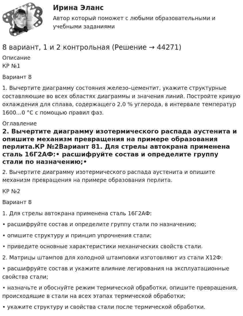      
            Описание
            КР №1Вариант 81. Вычертите диаграмму состояния железо–цементит, укажите структурные составляющие во всех областях диаграммы и значения линий. Постройте кривую охлаждения для сплава, содержащего 2,0 % углерода, в интервале температур 1600…0 °С с помощью правил фаз. 
            Оглавление
            2. Вычертите диаграмму изотермического распада аустенита и опишите механизм превращения на примере образования перлита.КР №2Вариант 81. Для стрелы автокрана применена сталь 16Г2АФ:• расшифруйте состав и определите группу стали по назначению;• опишите структуру и принцип упрочнения стали;• приведите основные характеристики механических свойств стали.2. Матрицы штампов для холодной штамповки изготовляют из стали Х12Ф:• расшифруйте состав и укажите влияние легирования на эксплуатационные свойства стали;• назначьте и обоснуйте режим термической обработки, опишите превращения, происходящие в стали на всех этапах термической обработки;• укажите структуру и свойства стали после термической обработки. 
            
            
            8 ВАРАИНТ - Контрольная по МДК Рыбообработка8 вариант, 1 и 2 контрольная8 вариант - Контрольная по Механике8 вариант - Контрольная работа по дисциплине Электроника и электротехника8 вариант - Контрольная работа по механике8 Вариант Учет и анализ (финансовый учет, управленческий учет, финансовый анализ) Рейтинговая работа Витте часть 18. Вычислите эквивалент и молярную массу эквивалентов Al(OH)₃ в каждой из следующих реакций, выраженных уравнениями:  Al(OH)₃ + 3HCl = AlCl₃ + 3H₂O;           (1)  Al(OH)₃ + 2HCl = AlOHCl₂ + 2H₂O;      (2)  Al(OH)₃ + HCl = Al(OH)₂Cl + H₂O.       (3)87. Среди указанных элементов Mo, Zr, Nb, Y, Tc, Ru, Ag выберите два, наиболее различающиеся по энергии ионизации и восстановительной способности.88. а) Сколько миллилитров 30%-ного раствора KOH, плотность которого 1,29 г/мл, нужно взять, чтобы приготовить 3 л 0,5 М раствора? б) Сколько граммов CuSO₄⋅5H₂O можно получить из 1 л 12%-ного раствора безводной соли, плотность которого 1,122 г/мл? 88 вопросов. ОТВЕТЫ СИНЕРГИЯ 2022 Кадровая служба современной организации88. Реакция идет по уравнению N₂ + О₂ = 2NO. Концентрации исходных веществ до начала реакции были: [N₂] = 0,049 моль/л; [О₂] = 0,01 моль/л. Вычислите концентрацию этих веществ в момент, когда [NO] = 0,005 моль/л.88. Составьте схему, приведите уравнения электродных процессов и вычислите ЭДС гальванического элемента, состоящего из свинцовой и магниевой пластин, которые опущены в растворы своих солей с концентрацией ионов Pb²⁺ и Mg²⁺, равных 1 моль/л88. Укажите, в каком из рядов элементов Ca – Sr – Ba и Zn – Cd – Hg, как изменяется восстановительная способность с увеличением заряда атомных ядер этих элементов. Объясните причину такой зависимости.89. Напишите выражение для константы равновесия гомогенной системы N₂ + 3Н₂ ↔ 2NH₃. Как изменится скорость прямой реакции, если увеличить концентрацию водорода в 3 раза?