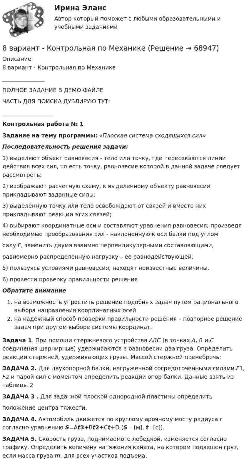     
            Описание
            8 вариант - Контрольная по Механике_______________ПОЛНОЕ ЗАДАНИЕ В ДЕМО ФАЙЛЕЧАСТЬ ДЛЯ ПОИСКА ДУБЛИРУЮ ТУТ:__________________Контрольная работа № 1Задание на тему программы: «Плоская система сходящихся сил»Последовательность решения задачи:1)    выделяют объект равновесия - тело или точку, где пересекаются линии действия всех сил, то есть точку, равновесие которой в данной задаче следует рассмотреть;2)     изображают расчетную схему, к выделенному объекту равновесия прикладывают заданные силы;3)    выделенную точку или тело освобождают от связей и вместо них прикладывают реакции этих связей;4)    выбирают координатные оси и составляют уравнения равновесия; произведя необходимые преобразования сил - наклоненную к оси балки под углом  силу F, заменить двумя взаимно перпендикулярными составляющими,равномерно распределенную нагрузку – ее равнодействующей;5)    пользуясь условиями равновесия, находят неизвестные величины.6)    провести проверку правильности решенияОбратите вниманиена возможность упростить решение подобных задач путем рационального выбора направления координатных осейна надежный способ проверки правильности решения – повторное решение задач при другом выборе системы координат. Задача 1. При помощи стержневого устройства АВС (в точках А, В и С соединения шарнирные) удерживаются в равновесии два груза. Определить реакции стержней, удерживающих грузы. Массой стержней пренебречь; ЗАДАЧА 2. Для двухопорной балки, нагруженной сосредоточенными силами F1, F2 и парой сил с моментом определить реакции опор балки. Данные взять из таблицы 2 ЗАДАЧА 3 . Для заданной плоской однородной пластины определить положение центра тяжести. ЗАДАЧА 4. Автомобиль движется по круглому арочному мосту радиуса r согласно уравнению S=Аt3+Вt2+Сt+D (S – [м], t –[с]).  ЗАДАЧА 5. Скорость груза, поднимаемого лебедкой, изменяется согласно графику. Определить величину натяжения каната, на котором подвешен груз, если масса груза m, для всех участков подъема.    
            
            
            8 вариант, 1 и 2 контрольная8 вариант - Контрольная по Механике8 вариант - Контрольная работа по дисциплине Электроника и электротехника8 вариант - Контрольная работа по механике8 Вариант Учет и анализ (финансовый учет, управленческий учет, финансовый анализ) Рейтинговая работа Витте часть 18. Вычислите эквивалент и молярную массу эквивалентов Al(OH)₃ в каждой из следующих реакций, выраженных уравнениями:  Al(OH)₃ + 3HCl = AlCl₃ + 3H₂O;           (1)  Al(OH)₃ + 2HCl = AlOHCl₂ + 2H₂O;      (2)  Al(OH)₃ + HCl = Al(OH)₂Cl + H₂O.       (3)8 готовых задач по физике88. а) Сколько миллилитров 30%-ного раствора KOH, плотность которого 1,29 г/мл, нужно взять, чтобы приготовить 3 л 0,5 М раствора? б) Сколько граммов CuSO₄⋅5H₂O можно получить из 1 л 12%-ного раствора безводной соли, плотность которого 1,122 г/мл? 88 вопросов. ОТВЕТЫ СИНЕРГИЯ 2022 Кадровая служба современной организации88. Реакция идет по уравнению N₂ + О₂ = 2NO. Концентрации исходных веществ до начала реакции были: [N₂] = 0,049 моль/л; [О₂] = 0,01 моль/л. Вычислите концентрацию этих веществ в момент, когда [NO] = 0,005 моль/л.88. Составьте схему, приведите уравнения электродных процессов и вычислите ЭДС гальванического элемента, состоящего из свинцовой и магниевой пластин, которые опущены в растворы своих солей с концентрацией ионов Pb²⁺ и Mg²⁺, равных 1 моль/л88. Укажите, в каком из рядов элементов Ca – Sr – Ba и Zn – Cd – Hg, как изменяется восстановительная способность с увеличением заряда атомных ядер этих элементов. Объясните причину такой зависимости.89. Напишите выражение для константы равновесия гомогенной системы N₂ + 3Н₂ ↔ 2NH₃. Как изменится скорость прямой реакции, если увеличить концентрацию водорода в 3 раза?89. Опишите закономерности изменения электроотрицательности, атомного радиуса и восстановительной активности в ряду La, Hf, Ta, W, Re, Os, Ir, Pt, Au, Hg. Найдите среди этих элементов самый активный восстановитель.
