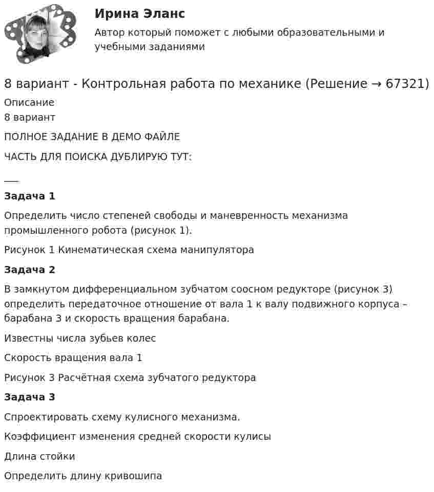    
            Описание
            8 вариантПОЛНОЕ ЗАДАНИЕ В ДЕМО ФАЙЛЕЧАСТЬ ДЛЯ ПОИСКА ДУБЛИРУЮ ТУТ:___           Задача 1Определить число степеней свободы и маневренность механизма промышленного робота (рисунок 1).Рисунок 1 Кинематическая схема манипулятора     Задача 2В замкнутом дифференциальном зубчатом соосном редукторе (рисунок 3) определить передаточное отношение от вала 1 к валу подвижного корпуса – барабана 3 и скорость вращения барабана. Известны числа зубьев колес Скорость вращения вала 1 Рисунок 3 Расчётная схема зубчатого редуктора            Задача 3Спроектировать схему кулисного механизма.Коэффициент изменения средней скорости кулисы Длина стойкиОпределить длину кривошипа    
            
            
            8 вариант - Контрольная работа по дисциплине Электроника и электротехника8 вариант - Контрольная работа по механике8 Вариант Учет и анализ (финансовый учет, управленческий учет, финансовый анализ) Рейтинговая работа Витте часть 18. Вычислите эквивалент и молярную массу эквивалентов Al(OH)₃ в каждой из следующих реакций, выраженных уравнениями:  Al(OH)₃ + 3HCl = AlCl₃ + 3H₂O;           (1)  Al(OH)₃ + 2HCl = AlOHCl₂ + 2H₂O;      (2)  Al(OH)₃ + HCl = Al(OH)₂Cl + H₂O.       (3)8 готовых задач по физике8 заданий на сам. работу по уголовному процессу8 задач по дисциплине Гражданский процесс88. Реакция идет по уравнению N₂ + О₂ = 2NO. Концентрации исходных веществ до начала реакции были: [N₂] = 0,049 моль/л; [О₂] = 0,01 моль/л. Вычислите концентрацию этих веществ в момент, когда [NO] = 0,005 моль/л.88. Составьте схему, приведите уравнения электродных процессов и вычислите ЭДС гальванического элемента, состоящего из свинцовой и магниевой пластин, которые опущены в растворы своих солей с концентрацией ионов Pb²⁺ и Mg²⁺, равных 1 моль/л88. Укажите, в каком из рядов элементов Ca – Sr – Ba и Zn – Cd – Hg, как изменяется восстановительная способность с увеличением заряда атомных ядер этих элементов. Объясните причину такой зависимости.89. Напишите выражение для константы равновесия гомогенной системы N₂ + 3Н₂ ↔ 2NH₃. Как изменится скорость прямой реакции, если увеличить концентрацию водорода в 3 раза?89. Опишите закономерности изменения электроотрицательности, атомного радиуса и восстановительной активности в ряду La, Hf, Ta, W, Re, Os, Ir, Pt, Au, Hg. Найдите среди этих элементов самый активный восстановитель.8 ВАРАИНТ - Контрольная по МДК Рыбообработка8 вариант, 1 и 2 контрольная