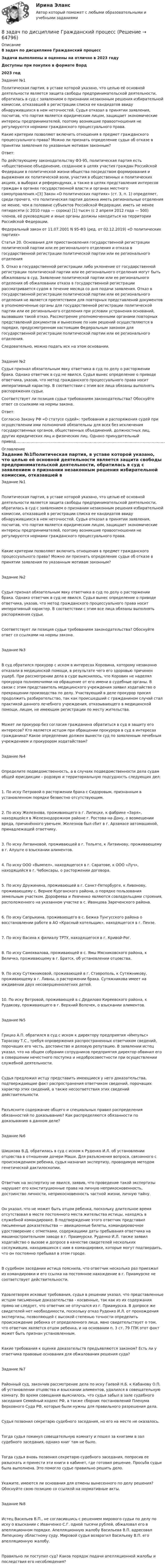      
            Описание
            8 задач по дисциплине Гражданский процессЗадачи выполнены и оценены на отлично в 2023 годуДоступны при покупке в формате Ворд2023 год Задание №1Политическая партия, в уставе которой указано, что целью её основной деятельности является защита свободы предпринимательской деятельности, обратилась в суд с заявлением о признании незаконным решения избирательной комиссии, отказавшей в регистрации списка ее кандидатов ввиду обнаружившихся в нем неточностей. Судья отказал в принятии заявления, посчитав, что партия является юридическим лицом, защищает экономические интересы предпринимателей, поэтому возникшие правоотношения не регулируются нормами гражданского процессуального права.Какие критерии позволяют включить отношения в предмет гражданского процессуального права? Можно ли признать определение судьи об отказе в принятии заявления по указанным мотивам законным?Ответ:По действующему законодательству ФЗ-95, политическая партия есть «общественное объединение, созданное в целях участия граждан Российской Федерации в политической жизни общества посредством формирования и выражения их политической воли, участия в общественных и политических акциях, в выборах и референдумах, а также в целях представления интересов граждан в органах государственной власти и органах местного самоуправления.»[3] Закон «О политических партиях» (ст. 3, п. 1) определяет, среди прочего, что политическая партия должна иметь региональные отделения не менее, чем в половине субъектов Российской Федерации, иметь не менее пятидесяти (с 2010 года — сорока) [1] тысяч (с 2 апреля 2012 года — 500) членов, её руководящие и иные органы должны находиться на территории Российской Федерации.Федеральный закон от 11.07.2001 N 95-ФЗ (ред. от 02.12.2019) «О политических партиях» Статья 20. Основания для приостановления государственной регистрации политической партии или ее регионального отделения и отказа в государственной регистрации политической партии или ее регионального отделения5. Отказ в государственной регистрации либо уклонение от государственной регистрации политической партии или ее регионального отделения могут быть обжалованы в суд. Заявление политической партии или ее регионального отделения об обжаловании отказа в государственной регистрации рассматривается судом в течение месяца со дня подачи заявления. Отказ в государственной регистрации политической партии или ее регионального отделения не является препятствием для повторных представлений документов в уполномоченные органы для государственной регистрации политической партии или ее регионального отделения при условии устранения оснований, вызвавших такой отказ. Рассмотрение уполномоченными органами повторных представлений документов и вынесение по ним решений осуществляются в порядке, предусмотренном настоящим Федеральным законом для государственной регистрации политической партии или ее регионального отделения.Следовательно, можно подать иск на этом основании.Задание №2Судья признал обязательным явку ответчика в суд по делу о расторжении брака. Однако ответчик в суд не явился. Судья вынес определение о приводе ответчика, указав, что метод гражданского процессуального права носит императивный характер. В соответствии с этим все лица обязаны выполнять распоряжения судьи.Соответствует ли позиция судьи требованиям законодательства? Обоснуйте ответ со ссылками на нормы закона.Ответ:Согласно Закону РФ «О статусе судей»: требования и распоряжения судей при осуществлении ими полномочий обязательны для всех без исключения государственных органов, общественных объединений, должностных лиц, других юридических лиц и физических лиц. Однако принудительный привод............................................................................................................................................................................................................................................................................................................................................................................................................ 
            Оглавление
            Задание №1Политическая партия, в уставе которой указано, что целью её основной деятельности является защита свободы предпринимательской деятельности, обратилась в суд с заявлением о признании незаконным решения избирательной комиссии, отказавшей в регистрации списка ее кандидатов ввиду обнаружившихся в нем неточностей. Судья отказал в принятии заявления, посчитав, что партия является юридическим лицом, защищает экономические интересы предпринимателей, поэтому возникшие правоотношения не регулируются нормами гражданского процессуального права.Какие критерии позволяют включить отношения в предмет гражданского процессуального права? Можно ли признать определение судьи об отказе в принятии заявления по указанным мотивам законным?Задание №2Судья признал обязательным явку ответчика в суд по делу о расторжении брака. Однако ответчик в суд не явился. Судья вынес определение о приводе ответчика, указав, что метод гражданского процессуального права носит императивный характер. В соответствии с этим все лица обязаны выполнять распоряжения судьи.Соответствует ли позиция судьи требованиям законодательства? Обоснуйте ответ со ссылками на нормы закона.Задание №3В суд обратился прокурор с иском в интересах Коровина, которому незаконно отказали в медицинской помощи, в результате чего его здоровью причинен ущерб. При рассмотрении дела в суде выяснилось, что Коровин не наделял прокурора полномочиями на обращение от его имени в судебные органы. В связи с этим представитель медицинского учреждения заявил ходатайство о прекращении производства по делу. Участвующий в деле прокурор просил продолжить разбирательство, так как происшедший с гражданином случай стал практикой данного лечебного учреждения, отказывающего в медицинской помощи, лицам, не имеющим регистрации по месту жительства.Может ли прокурор без согласия гражданина обратиться в суд в защиту его интересов? Кто является истцом при обращении прокурора в суд в интересах гражданина? Какое определение должен вынести суд по заявленным лечебным учреждением и прокурором ходатайствам?Задание №4Определите подведомственность, а в случаях подведомственности дела судам общей юрисдикции – родовую и территориальную подсудность следующих дел:1.   По иску Петровой о расторжении брака с Сидоровым, признанным в установленном порядке безвестно отсутствующим.2.   По иску Железнова, проживающего в г. Липецке, к фабрике «Заря», находящейся в Железнодорожном районе г. Ростова-на-Дону, о возмещении вреда, причинённого увечьем. Железнов был сбит в г. Арзамасе автомашиной, принадлежащей ответчику.3.   По иску Литвиновой, проживающей в г. Тольяте, к Литвинову, проживающему в г. Алуште о взыскании алиментов.4.   По иску ООО «Вымпел», находящегося в г. Саратове, к ООО «Луч», находящейся в г. Чебоксары, о расторжении договора.5.   По иску Дружинина, проживающей в г. Санкт-Петербурге, к Ливонову, проживающему с. Вернее Курганского района, о порядке пользования земельным участком. Дорофеева и Левченко являются совладельцами строения, расположенного на указанном участке в с. Иванцова Зареченского района.6.   По иску Сапрыкина, проживающего в с. Бежка Тунгусского района о восстановлении работе в АО «Красный котельщик», находящегося в г. Пензе.7.   По иску Васина к филиалу ТРТУ, находящегося в г. Кривой-Рог.8.   По иску Самохвалова, проживающей в с. Ямы Мясниковского района, к Величко, проживающему в г. Братск, об установлении отцовства.9.   По иску Сутяжниковой, проживающей в г. Ставрополь, к Сутяжникову, проживающему в г. Ливны, о расторжении брака. Сутяжникова имеет на иждивении двух несовершеннолетних детей.10.   По иску Ветровой, проживающей в с.Дедилово Киреевского района, к Рудакову, проживающего в г. Верхний Волочек, о взыскании алиментов.Задание №5Грицко А.П. обратился в суд с иском к директору предприятия «Импульс» Тарасову Т.С., требуя опровержения распространенных ответчиком сведений, порочащих его честь, достоинство и деловую репутацию. В заявлении истец указал, что на общем собрании сотрудников предприятия директор обвинил его в совершении нечестного поступка и недобросовестности при осуществлении служебной деятельности.Судья предложил истцу представить имеющиеся у него доказательства, подтверждающие факт распространения ответчиком сведений, порочащих характер этих сведений, а также несоответствия этих сведений действительности. Разъясните содержание общего и специальных правил распределения обязанностей по доказыванию? Как распределяются обязанности по доказыванию в данном деле?Задание №6Шишкова В.Д. обратилась в суд с иском к Руденко И.Л. об установлении отцовства в отношении дочери Маши. Для разъяснения вопроса, связанного с происхождением ребенка, судья назначил экспертизу, проводимую методом генетической дактилоскопии.Ответчик на экспертизу не явился, заявив, что проведение такой экспертизы нарушает его конституционные права на личную неприкосновенность, достоинство личности, неприкосновенность частной жизни, личную тайну.Он указал, что не может быть отцом ребенка, поскольку длительное время отсутствовал в месте постоянного места жительства истицы, находясь в служебной командировке. В подтверждение этого ответчик представил письменные доказательства — авиационные билеты, командировочное удостоверение с отметками, содержащими даты пребывания ответчика на машиностроительном заводе в г. Приамурске. Руденко И.Л. также заявил ходатайство о вызове и допросе в качестве свидетелей нескольких сослуживцев, находившихся с ним в командировке, которые могут подтвердить, что он постоянно пребывал в этом городе.В судебном заседании истица пояснила, что ответчик несколько раз приезжал из командировки и его ссылка на постоянное нахождение в г. Приамурске не соответствует действительности.Удовлетворяя исковые требования, судья в решении указал, что представленные истцом письменные доказательства - косвенные, так как из их содержания прямо не следует, что ответчик не отлучался из г. Приамурска. В допросе же свидетелей нет необходимости, поскольку отказ Руденко И.Л. от прохождения экспертизы, позволяющей с высокой степенью точности определить происхождение ребенка от определенного лица, явно свидетельствует о том, что ответчик является отцом ребенка, и на основании п. 3 ст. 79 ГПК этот факт может быть признан установленным.  Какие требования к оценке доказательств предъявляются законом? Есть ли у ответчика правовые основания для обжалования решения суда?Задание №7Районный суд, закончив рассмотрение дела по иску Гаевой Н.Б. к Кабанову О.П. об установлении отцовства и взыскании алиментов, удалился в совещательную комнату. Во время совещания выяснилось, что судья забыл в зале судебного заседания Семейный кодекс РФ, а также сборник постановлений Пленума Верховного Суда РФ, которые были нужны для правильного разрешения дела.Судья позвонил секретарю судебного заседания, но его на месте не оказалось.Тогда судья покинул совещательную комнату и пошел за книгами в зал судебного заседания, однако книг там не было.Тогда судья вновь позвонил секретарю судебного заседания, попросив ее разыскать и принести эти книги в кабинет, где готовил решение. Просьба судьи была выполнена. Это помогло судье правильно решить дело. Укажите, имеются ли основания для отмены вынесенного по делу решения? Обоснуйте свою позицию со ссылкой на нормативные акты. Задание №8Истец Васильев В.П., не согласившись с решением мирового судьи по делу по иску о взыскании с Иванченко С.Г. одной тысячи рублей, обжаловал его в апелляционном порядке. Апелляционную жалобу Васильева В.П. адресовал Липецкому областному суду. Мировой судья возвратил Васильеву В.П. его апелляционную жалобу. Правильно ли поступил суд? Каков порядок подачи апелляционной жалобы и последствия его несоблюдения?  
            
            
            8 заданий на сам. работу по уголовному процессу8 задач по дисциплине Гражданский процесс8 задач по уголовному праву8 задач по уголовному процессу8. Исходя из термохимического уравнения реакции разложения перекиси водорода H₂O₂(ж) = H₂O(ж)+ 1/2O₂(г) + 98 кДж,  вычислите стандартную энтальпию образования H₂O₂.  Ответ: ΔfH₂₉₈º (H₂O₂) = – 187,8 кДж/моль8. Молекула некоторого вещества имеет массу, равную 1,2·10⁻²⁵ кг. Найдите относительную молекулярную массу вещества. (Ответ: 72,24.)8 практических задании по государственное управлению в экономике ( Регион - Алтайский край)8 ВАРАИНТ - Контрольная по МДК Рыбообработка8 вариант, 1 и 2 контрольная8 вариант - Контрольная по Механике8 вариант - Контрольная работа по дисциплине Электроника и электротехника8 вариант - Контрольная работа по механике8 Вариант Учет и анализ (финансовый учет, управленческий учет, финансовый анализ) Рейтинговая работа Витте часть 18. Вычислите эквивалент и молярную массу эквивалентов Al(OH)₃ в каждой из следующих реакций, выраженных уравнениями:  Al(OH)₃ + 3HCl = AlCl₃ + 3H₂O;           (1)  Al(OH)₃ + 2HCl = AlOHCl₂ + 2H₂O;      (2)  Al(OH)₃ + HCl = Al(OH)₂Cl + H₂O.       (3)