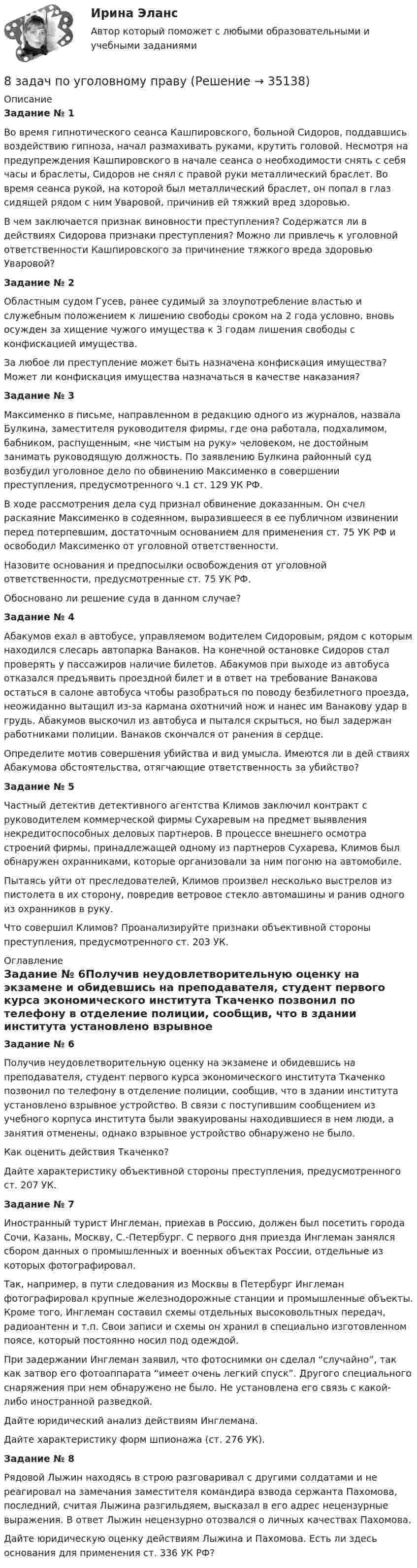      
          Описание
          Задание № 1Во время гипнотического сеанса Кашпировского, больной Сидоров, поддавшись воздействию гипноза, начал размахивать руками, крутить головой. Несмотря на предупреждения Кашпировского в начале сеанса о необходимости снять с себя часы и браслеты, Сидоров не снял с правой руки металлический браслет. Во время сеанса рукой, на которой был металлический браслет, он попал в глаз сидящей рядом с ним Уваровой, причинив ей тяжкий вред здоровью. В чем заключается признак виновности преступления? Содержатся ли в действиях Сидорова признаки преступления? Можно ли привлечь к уголовной ответственности Кашпировского за причинение тяжкого вреда здоровью Уваровой?Задание № 2Областным судом Гусев, ранее судимый за злоупотребление властью и служебным положением к лишению свободы сроком на 2 года условно, вновь осужден за хищение чужого имущества к 3 годам лишения свободы с конфискацией имущества. За любое ли преступление может быть назначена конфискация имущества? Может ли конфискация имущества назначаться в качестве наказания?Задание № 3Максименко в письме, направленном в редакцию одного из журналов, назвала Булкина, заместителя руководителя фирмы, где она работала, подхалимом, бабником, распущенным, «не чистым на руку» человеком, не достойным занимать руководящую должность. По заявлению Булкина районный суд возбудил уголовное дело по обвинению Максименко в совершении преступления, предусмотренного ч.1 ст. 129 УК РФ. В ходе рассмотрения дела суд признал обвинение доказанным. Он счел раскаяние Максименко в содеянном, выразившееся в ее публичном извинении перед потерпевшим, достаточным основанием для применения ст. 75 УК РФ и освободил Максименко от уголовной ответственности. Назовите основания и предпосылки освобождения от уголовной ответственности, предусмотренные ст. 75 УК РФ.Обосновано ли решение суда в данном случае?Задание № 4Абакумов ехал в автобусе, управляемом водителем Сидоровым, рядом с которым находился слесарь автопарка Ванаков. На конечной остановке Сидоров стал проверять у пассажиров наличие билетов. Абакумов при выходе из автобуса отказался предъявить проездной билет и в ответ на требование Ванакова остаться в салоне автобуса чтобы разобраться по поводу безбилетного проезда, неожиданно вытащил из-за кармана охотничий нож и нанес им Ванакову удар в грудь. Абакумов выскочил из автобуса и пытался скрыться, но был задержан работниками полиции. Ванаков скончался от ранения в сердце. Определите мотив совершения убийства и вид умысла. Имеются ли в дей ствиях Абакумова обстоятельства, отягчающие ответственность за убийство?Задание № 5Частный детектив детективного агентства Климов заключил контракт с руководителем коммерческой фирмы Сухаревым на предмет выявления некредитоспособных деловых партнеров. В процессе внешнего осмотра строений фирмы, принадлежащей одному из партнеров Сухарева, Климов был обнаружен охранниками, которые организовали за ним погоню на автомобиле.Пытаясь уйти от преследователей, Климов произвел несколько выстрелов из пистолета в их сторону, повредив ветровое стекло автомашины и ранив одного из охранников в руку. Что совершил Климов? Проанализируйте признаки объективной стороны преступления, предусмотренного ст. 203 УК. 
          Оглавление
          Задание № 6Получив неудовлетворительную оценку на экзамене и обидевшись на преподавателя, студент первого курса экономического института Ткаченко позвонил по телефону в отделение полиции, сообщив, что в здании института установлено взрывное устройство. В связи с поступившим сообщением из учебного корпуса института были эвакуированы находившиеся в нем люди, а занятия отменены, однако взрывное устройство обнаружено не было. Как оценить действия Ткаченко? Дайте характеристику объективной стороны преступления, предусмотренного ст. 207 УК.Задание № 7Иностранный турист Инглеман, приехав в Россию, должен был посетить города Сочи, Казань, Москву, С.-Петербург. С первого дня приезда Инглеман занялся сбором данных о промышленных и военных объектах России, отдельные из которых фотографировал.Так, например, в пути следования из Москвы в Петербург Инглеман фотографировал крупные железнодорожные станции и промышленные объекты. Кроме того, Инглеман составил схемы отдельных высоковольтных передач, радиоантенн и т.п. Свои записи и схемы он хранил в специально изготовленном поясе, который постоянно носил под одеждой.При задержании Инглеман заявил, что фотоснимки он сделал “случайно”, так как затвор его фотоаппарата “имеет очень легкий спуск”. Другого специального снаряжения при нем обнаружено не было. Не установлена его связь с какой-либо иностранной разведкой.     Дайте юридический анализ действиям Инглемана.Дайте характеристику форм шпионажа (ст. 276 УК).Задание № 8Рядовой Лыжин находясь в строю разговаривал с другими солдатами и не реагировал на замечания заместителя командира взвода сержанта Пахомова, последний, считая Лыжина разгильдяем, высказал в его адрес нецензурные выражения. В ответ Лыжин нецензурно отозвался о личных качествах Пахомова. Дайте юридическую оценку действиям Лыжина и Пахомова. Есть ли здесь основания для применения ст. 336 УК РФ? 
            
            
            8 задач по дисциплине Гражданский процесс8 задач по уголовному праву8 задач по уголовному процессу8. Исходя из термохимического уравнения реакции разложения перекиси водорода H₂O₂(ж) = H₂O(ж)+ 1/2O₂(г) + 98 кДж,  вычислите стандартную энтальпию образования H₂O₂.  Ответ: ΔfH₂₉₈º (H₂O₂) = – 187,8 кДж/моль8. Молекула некоторого вещества имеет массу, равную 1,2·10⁻²⁵ кг. Найдите относительную молекулярную массу вещества. (Ответ: 72,24.)8 практических задании по государственное управлению в экономике ( Регион - Алтайский край)8. Сколько неспаренных электронов содержат невозбужденные атомы а) B; б) S; в) As; г) Cr; д) Hg; е) Eu? Дайте обоснованный ответ. Составьте электронно-графическую формулу и объясните особую устойчивость иона Fe³⁺ (по сравнению с ионом Fe²⁺).8 вариант, 1 и 2 контрольная8 вариант - Контрольная по Механике8 вариант - Контрольная работа по дисциплине Электроника и электротехника8 вариант - Контрольная работа по механике8 Вариант Учет и анализ (финансовый учет, управленческий учет, финансовый анализ) Рейтинговая работа Витте часть 18. Вычислите эквивалент и молярную массу эквивалентов Al(OH)₃ в каждой из следующих реакций, выраженных уравнениями:  Al(OH)₃ + 3HCl = AlCl₃ + 3H₂O;           (1)  Al(OH)₃ + 2HCl = AlOHCl₂ + 2H₂O;      (2)  Al(OH)₃ + HCl = Al(OH)₂Cl + H₂O.       (3)8 готовых задач по физике