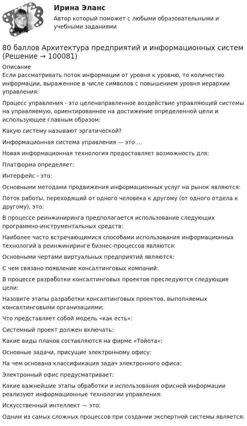     
            Описание
            Если рассматривать поток информации от уровня к уровню, то количество информации, выраженное в числе символов с повышением уровня иерархии управления:Процесс управления - это целенаправленное воздействие управляющей системы на управляемую, ориентированное на достижение определенной цели и использующее главным образом:Какую систему называют эргатической?Информационная система управления — это …Новая информационная технология предоставляет возможность для:Платформа определяет:Интерфейс - это:Основными методами продвижения информационных услуг на рынок являются:Поток работы, переходящий от одного человека к другому (от одного отдела к другому), это:В процессе реинжиниринга предполагается использование следующих программно-инструментальных средств:Наиболее часто встречающимися способами использования информационных технологий в реинжиниринге бизнес-процессов являются:Основными чертами виртуальных предприятий являются:С чем связано появление консалтинговых компаний:В процессе разработки консалтинговых проектов преследуются следующие цели:Назовите этапы разработки консалтинговых проектов, выполняемых консалтинговыми организациями:Что представляет собой модель «как есть»:Системный проект должен включать:Какие виды планов составляются на фирме «Тойота»:Основные задачи, присущие электронному офису:На чем основана классификация задач электронного офиса:Электронный офис предусматривает:Какие важнейшие этапы обработки и использования офисной информации реализуют информационные технологии управления:Искусственный интеллект — это:Одним из самых сложных процессов при создании экспертной системы является:   
            
            
            8-00 Кондуктор с бункерной загрузкой деталей 80 баллов Архитектура предприятий и информационных систем 80. Исходя из положения элемента в Периодической системе Д.И. Менделеева, определите для каждого из элементов ₅₆Ba, ₇₄W, ₈₄Po:   а) сколько энергетических уровней занято электронами;   б) к какому семейству относится элемент;  в) на каких уровнях80. Исходя из степени окисления хлора, определите, какое из соединений: Cl₂, HCl, HClO₄ – только окислитель, только восстановитель и какое из них может иметь функцию и окислителя и восстановителя. Почему? На основании электронных уравнений 81 вариант81. Константа равновесия реакции N₂O₄ ↔ 2NO₂ равна 0,16 при 375 К. Равновесная концентрация NO₂ равна 0,09 моль/л. Вычислите равновесную и исходную концентрацию N₂O₄. Какая часть (в %) N₂O₄ разложилась к моменту наступления равновесия? 81. Укажите характер изменения атомного радиуса в ряду элементов: Cl, S, P, Si, Al, Mg, Na. Какое химическое свойство – окислительная или восстановительная способность – изменяется таким же образом? Найдите самый активный восстановитель.7 задач по уголовному процессу по теме Особый порядок судебного разбирательства7. Какое количество воды и нитрата калия необходимо для приготовления 400 г 20%-ного раствора? 31. Составьте молекулярные и ионно-молекулярные уравнения реакций взаимодействия в растворах между: а) Sn(OH)₂ и HCl; б) BeSO₄ и KOH; в) NH₄Cl и Ba(OH)₂.7 кейсов (домашних заданий) по курсу МВА Корпоративные финансы7. Напишите электронную конфигурацию для атома хрома и иона Cr³⁺. Опишите формирующий электрон этого иона набором квантовых чисел.7. Определите массу оксида двухвалентного металла, которая пошла на реакцию с 5,6 дм³ водорода (н.у.), если молярная масса эквивалента оксида металла 39,77 г/моль. (Ответ: 19,88 г.)7 ПРОМЕЖУТОЧНЫХ И 2 ИТОГОВЫХ ТЕСТА 76% И 77,5% РОСДИСТАНТ7 ПРОМЕЖУТОЧНЫХ ТЕСТА И ИТОГОВЫЙ ТЕСТ 75% РОСДИСТАНТ