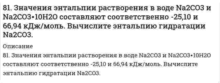      
          Описание
          81. Значения энтальпии растворения в воде Na₂CO₃ и Na₂CO₃⋅10H₂O составляют соответственно -25,10 и 66,94 кДж/моль. Вычислите энтальпию гидратации Na₂CO₃.   
            
            
            81. Значения энтальпии растворения в воде Na₂CO₃ и Na₂CO₃⋅10H₂O составляют соответственно -25,10 и 66,94 кДж/моль. Вычислите энтальпию гидратации Na₂CO₃. 81. К раствору Na₂CO₃ добавили следующие вещества: а) HCl; б) NaOH; в) Cu(NO₃)₂; г) K₂S. В каких случаях гидролиз карбоната натрия усилится? Почему? Составьте ионно-молекулярные уравнения гидролиза соответствующих солей.81. К раствору Na2CO3 добавили следующие вещества: а) HCl; б) NaOH; в) Cu(NO3)2; г) К2S. В каких случаях гидролиз карбоната натрия усилится? Почему? Составьте ионно-молекулярные уравнения гидролиза соответствующих солей.8-1. Найти поверхностное натяжение анилина, если с помощью сталагмометра Траубе получены следующие данные: число капель анилина 42, плотность его γ=1,4 кг/м3, число капель воды 18. Температура опыта 288 К. Поверхностное натяжение воды σ0=73,26∙10-381. Определите количество теплоты, которое выделится при взаимодействии 1 моль калия с водой в стандартных условиях.81. Определите тепловой эффект реакции разложения 1 моля бертолетовой соли КСlО3(к), протекающей по уравнению: 2КСlО3(к) = 2КСl(к) + 3О2(г). Напишите термохимическое уравнение. Определите, сколько тепла выделится при разложении 100 г бертолетовой81. Рассчитайте, сколько должен весить магниевый протектор, рассчитанный на полгода работы, если зона защитного действия его 6,5 м2, а плотность тока, возникающего при образовании коррозионного гальванического элемента корпус судна-протектор,80. Почему в конструкциях, омываемых морской водой, не следует применять одновременно детали из железа и алюминиевых сплавов? Приведите схему коррозии в случае небрежной эксплуатации таких изделий.80. Приведите принципиальную схему pH метра. Как рассчитать pH раствора, входящего в состав гальванического элемента, который состоит из водородного и каломельного электродов? Сделайте расчет pH. Электродный потенциал каломельного электрода равен 80. При смешивании растворов FeCl3 и Na2СО3 каждая из взятых солей гидролизуется необратимо до конца с образованием соответствующих основания и кислоты. Выразите этот совместный гидролиз ионно-молекулярным и молекулярным уравнениями. 80. Тепловой эффект реакции 3N₂O(г) + 2NH₃(г) = 4N₂(г) + 3Н₂O(г) равен 878,64 кДж. Вычислите ΔΗf°(N₂O).813. Для данного электролита напишите уравнения процессов, которые идут на электродах при электролизе; рассчитайте, сколько и каких веществ выделится на катоде и аноде, если электролиз вести при силе тока, равной I А, в течение времени t при выходе81. В чем сущность процесса электролиза? Виды электролиза и его законы. Опишите процесс «полярография» и «амперометрическое титрование». Составить уравнения процессов, протекающих при электролизе расплавов NaOH и NiCl₂ с инертными электродами.81. Вычислить электрофоретическую подвижность частиц карбоната стронция в воде при напряженности электрического поля 800 В/м, если дзета-потенциал, определенный по скорости электрофореза, равен 25 мВ; вязкость 1,00⋅10⁻³ Па⋅с, относительная 