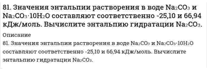      
          Описание
          решение задачи с подробными пояснениями (формат DOCX + PDF) 
          Оглавление
          81. К раствору Na₂CO₃ добавили следующие вещества: а) HCl; б) NaOH; в) Cu(NO₃)₂; г) K₂S. В каких случаях гидролиз карбоната натрия усилится? Почему? Составьте ионно-молекулярные уравнения гидролиза соответствующих солей. 
            
            
            81. К раствору Na₂CO₃ добавили следующие вещества: а) HCl; б) NaOH; в) Cu(NO₃)₂; г) K₂S. В каких случаях гидролиз карбоната натрия усилится? Почему? Составьте ионно-молекулярные уравнения гидролиза соответствующих солей.81. К раствору Na2CO3 добавили следующие вещества: а) HCl; б) NaOH; в) Cu(NO3)2; г) К2S. В каких случаях гидролиз карбоната натрия усилится? Почему? Составьте ионно-молекулярные уравнения гидролиза соответствующих солей.8-1. Найти поверхностное натяжение анилина, если с помощью сталагмометра Траубе получены следующие данные: число капель анилина 42, плотность его γ=1,4 кг/м3, число капель воды 18. Температура опыта 288 К. Поверхностное натяжение воды σ0=73,26∙10-381. Определите количество теплоты, которое выделится при взаимодействии 1 моль калия с водой в стандартных условиях.81. Определите тепловой эффект реакции разложения 1 моля бертолетовой соли КСlО3(к), протекающей по уравнению: 2КСlО3(к) = 2КСl(к) + 3О2(г). Напишите термохимическое уравнение. Определите, сколько тепла выделится при разложении 100 г бертолетовой81. Рассчитайте, сколько должен весить магниевый протектор, рассчитанный на полгода работы, если зона защитного действия его 6,5 м2, а плотность тока, возникающего при образовании коррозионного гальванического элемента корпус судна-протектор,81. Составьте ионные и молекулярные уравнения гидролиза по первой ступени солей: хлорид магния, сульфит натрия. Укажите реакцию среды в растворе соли. Напишите выражения для константы гидролиза. Для гидролиза соли по аниону рассчитайте величину80. Приведите принципиальную схему pH метра. Как рассчитать pH раствора, входящего в состав гальванического элемента, который состоит из водородного и каломельного электродов? Сделайте расчет pH. Электродный потенциал каломельного электрода равен 80. При смешивании растворов FeCl3 и Na2СО3 каждая из взятых солей гидролизуется необратимо до конца с образованием соответствующих основания и кислоты. Выразите этот совместный гидролиз ионно-молекулярным и молекулярным уравнениями. 80. Тепловой эффект реакции 3N₂O(г) + 2NH₃(г) = 4N₂(г) + 3Н₂O(г) равен 878,64 кДж. Вычислите ΔΗf°(N₂O).813. Для данного электролита напишите уравнения процессов, которые идут на электродах при электролизе; рассчитайте, сколько и каких веществ выделится на катоде и аноде, если электролиз вести при силе тока, равной I А, в течение времени t при выходе81. В чем сущность процесса электролиза? Виды электролиза и его законы. Опишите процесс «полярография» и «амперометрическое титрование». Составить уравнения процессов, протекающих при электролизе расплавов NaOH и NiCl₂ с инертными электродами.81. Вычислить электрофоретическую подвижность частиц карбоната стронция в воде при напряженности электрического поля 800 В/м, если дзета-потенциал, определенный по скорости электрофореза, равен 25 мВ; вязкость 1,00⋅10⁻³ Па⋅с, относительная 81. Значения энтальпии растворения в воде Na2CO3 и Na2CO3∙10H2O составляют соответственно -25,10 и 66,94 кДж/моль. Вычислите энтальпию гидратации Na2CO3.