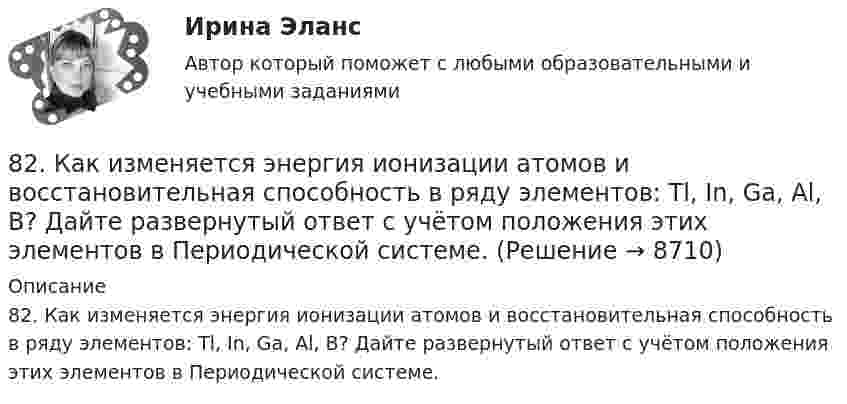      
          Описание
          82. Как изменяется энергия ионизации атомов и восстановительная способность в ряду элементов: Tl, In, Ga, Al, B? Дайте развернутый ответ с учётом положения этих элементов в Периодической системе.  
            
            
            8.1. Частица движется так, что её радиус-вектор зависит от времени по закону , где A, B, C – постоянные величины; i, j, k – единичные орты в декартовой системе координат. Найдите тангенс угла, под которым будет направлена скорость u к оси y в момент времени t = 1 с, если t = 1 с. A = 2 м, B = 3 м, C = 4 м.82. Как изменяется энергия ионизации атомов и восстановительная способность в ряду элементов: Tl, In, Ga, Al, B? Дайте развернутый ответ с учётом положения этих элементов в Периодической системе.82. Какое максимальное число электронов могут занимать s-, р-, d- и f-орбитали данного энергетического уровня? Почему? Напишите электронную формулу атома элемента с порядковым номером 49. 182. Изобразите строение мицеллы, полученной по реакции CrCl₃(изб.) + 3КOH = Cr(ОН)₃↓ + 3КCl.82. При нагревании диоксида азота в закрытом сосуде до некоторой температуры равновесие реакции 2NO₂ ↔ 2NO + O₂ установилось при следующих концентрациях: [NO₂] = 0,4 моль/л; [NO] = 1 моль/л; [O₂] = 0,5 моль/л. Вычислите константу равновесия82. Чему равна величина ЭДС цинкового концентрационного элемента, составленного из двух цинковых электродов, опущенных в растворы с концентрациями ионов Zn²⁺, равными 10⁻² и 10⁻⁶ моль/л? Приведите схему такого элемента и реакции, протекающие на 83 балла Математические и инструментальные методы поддержки принятия решений (обучение)83. В начальный момент протекания реакции NiO(к) + Н₂(г) ↔ Ni(к) + H₂O(г) концентрации были равны (моль/л): Сн₂ = 0,5; Сн₂о = 1,7. Рассчитайте равновесные концентрации газообразных веществ, если Кс = 5,66.7 ПРОМЕЖУТОЧНЫХ ТЕСТОВ, ПРАКТИЧЕСКОЕ ЗАДАНИЕ ДЛЯ ВКС и ИТОГОВЫЙ ТЕСТ 78% РОСДИСТАНТ8-00 Кондуктор с бункерной загрузкой деталей 80 баллов Архитектура предприятий и информационных систем 80. Исходя из положения элемента в Периодической системе Д.И. Менделеева, определите для каждого из элементов ₅₆Ba, ₇₄W, ₈₄Po:   а) сколько энергетических уровней занято электронами;   б) к какому семейству относится элемент;  в) на каких уровнях80. Исходя из степени окисления хлора, определите, какое из соединений: Cl₂, HCl, HClO₄ – только окислитель, только восстановитель и какое из них может иметь функцию и окислителя и восстановителя. Почему? На основании электронных уравнений 81 вариант81. Константа равновесия реакции N₂O₄ ↔ 2NO₂ равна 0,16 при 375 К. Равновесная концентрация NO₂ равна 0,09 моль/л. Вычислите равновесную и исходную концентрацию N₂O₄. Какая часть (в %) N₂O₄ разложилась к моменту наступления равновесия? 