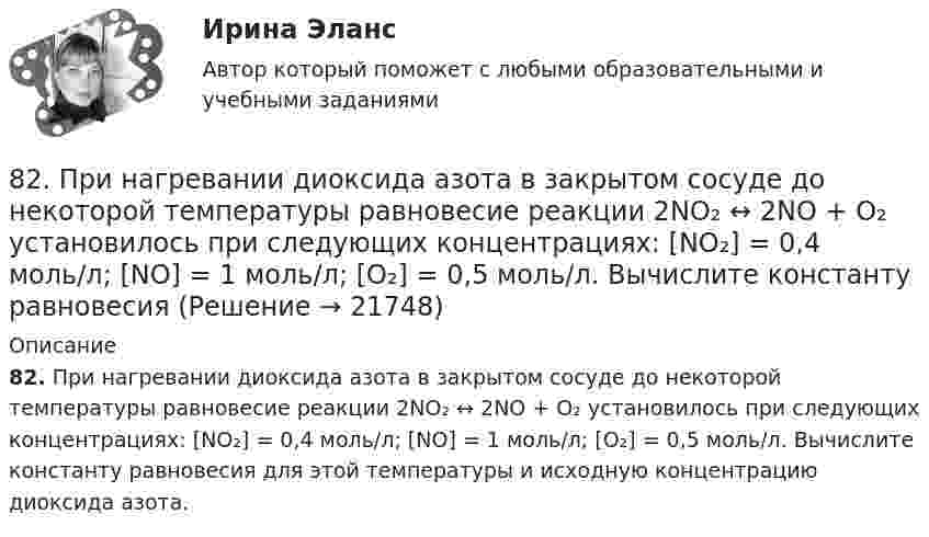      
          Описание
          82. При нагревании диоксида азота в закрытом сосуде до некоторой температуры равновесие реакции 2NO₂ ↔ 2NO + O₂ установилось при следующих концентрациях: [NO₂] = 0,4 моль/л; [NO] = 1 моль/л; [O₂] = 0,5 моль/л. Вычислите константу равновесия для этой температуры и исходную концентрацию диоксида азота.  
            
            
            82. Какое максимальное число электронов могут занимать s-, р-, d- и f-орбитали данного энергетического уровня? Почему? Напишите электронную формулу атома элемента с порядковым номером 49. 182. Изобразите строение мицеллы, полученной по реакции CrCl₃(изб.) + 3КOH = Cr(ОН)₃↓ + 3КCl.82. При нагревании диоксида азота в закрытом сосуде до некоторой температуры равновесие реакции 2NO₂ ↔ 2NO + O₂ установилось при следующих концентрациях: [NO₂] = 0,4 моль/л; [NO] = 1 моль/л; [O₂] = 0,5 моль/л. Вычислите константу равновесия82. Чему равна величина ЭДС цинкового концентрационного элемента, составленного из двух цинковых электродов, опущенных в растворы с концентрациями ионов Zn²⁺, равными 10⁻² и 10⁻⁶ моль/л? Приведите схему такого элемента и реакции, протекающие на 83 балла Математические и инструментальные методы поддержки принятия решений (обучение)83. В начальный момент протекания реакции NiO(к) + Н₂(г) ↔ Ni(к) + H₂O(г) концентрации были равны (моль/л): Сн₂ = 0,5; Сн₂о = 1,7. Рассчитайте равновесные концентрации газообразных веществ, если Кс = 5,66.83. Укажите в каком ряду элементов Os – Ru – Fe и Cs – Rb – K как и почему изменяются их электроотрицательность и восстановительная способность. Найдите самый активный восстановитель. Ответ обоснуйте.84. Определите, как изменяется атомный радиус в ряду элементов: Be, Mg, Ca, Sr, Ba. Укажите элемент с наибольшей величиной электроотрицательности, найдите самый активный восстановитель.80 баллов Архитектура предприятий и информационных систем 80. Исходя из положения элемента в Периодической системе Д.И. Менделеева, определите для каждого из элементов ₅₆Ba, ₇₄W, ₈₄Po:   а) сколько энергетических уровней занято электронами;   б) к какому семейству относится элемент;  в) на каких уровнях80. Исходя из степени окисления хлора, определите, какое из соединений: Cl₂, HCl, HClO₄ – только окислитель, только восстановитель и какое из них может иметь функцию и окислителя и восстановителя. Почему? На основании электронных уравнений 81 вариант81. Константа равновесия реакции N₂O₄ ↔ 2NO₂ равна 0,16 при 375 К. Равновесная концентрация NO₂ равна 0,09 моль/л. Вычислите равновесную и исходную концентрацию N₂O₄. Какая часть (в %) N₂O₄ разложилась к моменту наступления равновесия? 81. Укажите характер изменения атомного радиуса в ряду элементов: Cl, S, P, Si, Al, Mg, Na. Какое химическое свойство – окислительная или восстановительная способность – изменяется таким же образом? Найдите самый активный восстановитель.8.1. Частица движется так, что её радиус-вектор зависит от времени по закону , где A, B, C – постоянные величины; i, j, k – единичные орты в декартовой системе координат. Найдите тангенс угла, под которым будет направлена скорость u к оси y в момент времени t = 1 с, если t = 1 с. A = 2 м, B = 3 м, C = 4 м.