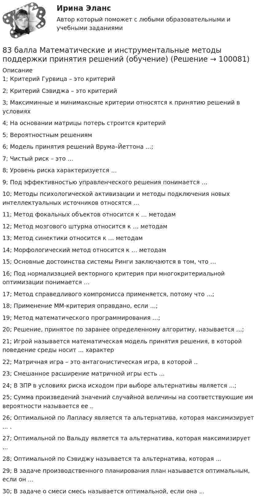     
            Описание
            1; Критерий Гурвица – это критерий 2; Критерий Сэвиджа – это критерий 3; Максиминные и минимаксные критерии относятся к принятию решений в условиях 4; На основании матрицы потерь строится критерий5; Вероятностным решениям 6; Модель принятия решений Врума–Йеттона …; 7; Чистый риск – это …8; Уровень риска характеризуется …9; Под эффективностью управленческого решения понимается …10; Методы психологической активизации и методы подключения новых интеллектуальных источников относятся …11; Метод фокальных объектов относится к … методам12; Метод мозгового штурма относится к … методам13; Метод синектики относится к … методам14; Морфологический метод относится к … методам15; Основные достоинства системы Ринги заключаются в том, что …16; Под нормализацией векторного критерия при многокритериальной оптимизации понимается …17; Метод справедливого компромисса применяется, потому что …;18; Применение ММ-критерия оправдано, если …;19; Метод математического программирования …; 20; Решение, принятое по заранее определенному алгоритму, называется …;21; Игрой называется математическая модель принятия решения, в которой поведение среды носит ... характер22; Матричная игра – это антагонистическая игра, в которой ..23; Смешанное расширение матричной игры есть ...24; В ЗПР в условиях риска исходом при выборе альтернативы является ...;25; Сумма произведений значений случайной величины на соответствующие им вероятности называется ее ..26; Оптимальной по Лапласу является та альтернатива, которая максимизирует ... .27; Оптимальной по Вальду является та альтернатива, которая максимизирует ...28; Оптимальной по Сэвиджу называется та альтернатива, которая ...29; В задаче производственного планирования план называется оптимальным, если он ...30; В задаче о смеси смесь называется оптимальной, если она ...   
            
            
            82. Чему равна величина ЭДС цинкового концентрационного элемента, составленного из двух цинковых электродов, опущенных в растворы с концентрациями ионов Zn²⁺, равными 10⁻² и 10⁻⁶ моль/л? Приведите схему такого элемента и реакции, протекающие на 83 балла Математические и инструментальные методы поддержки принятия решений (обучение)83. В начальный момент протекания реакции NiO(к) + Н₂(г) ↔ Ni(к) + H₂O(г) концентрации были равны (моль/л): Сн₂ = 0,5; Сн₂о = 1,7. Рассчитайте равновесные концентрации газообразных веществ, если Кс = 5,66.83. Укажите в каком ряду элементов Os – Ru – Fe и Cs – Rb – K как и почему изменяются их электроотрицательность и восстановительная способность. Найдите самый активный восстановитель. Ответ обоснуйте.84. Определите, как изменяется атомный радиус в ряду элементов: Be, Mg, Ca, Sr, Ba. Укажите элемент с наибольшей величиной электроотрицательности, найдите самый активный восстановитель.84. Рассчитайте равновесные концентрации газообразных веществ в гетерогенной системе FeO(к) + CO(г) ↔ Fe(к) + CO₂(г), если начальная концентрация СО составляла 2 моль/л, константа равновесия Кс=0,6.85. Как изменяются энергия ионизации и сродство к электрону в ряду элементов: Na, Mg, Al, Si, P, S, Cl. Какое химическое свойство – окислительная или восстановительная способность усиливается в этом ряду слева направо ? Укажите самый активный80. Исходя из степени окисления хлора, определите, какое из соединений: Cl₂, HCl, HClO₄ – только окислитель, только восстановитель и какое из них может иметь функцию и окислителя и восстановителя. Почему? На основании электронных уравнений 81 вариант81. Константа равновесия реакции N₂O₄ ↔ 2NO₂ равна 0,16 при 375 К. Равновесная концентрация NO₂ равна 0,09 моль/л. Вычислите равновесную и исходную концентрацию N₂O₄. Какая часть (в %) N₂O₄ разложилась к моменту наступления равновесия? 81. Укажите характер изменения атомного радиуса в ряду элементов: Cl, S, P, Si, Al, Mg, Na. Какое химическое свойство – окислительная или восстановительная способность – изменяется таким же образом? Найдите самый активный восстановитель.8.1. Частица движется так, что её радиус-вектор зависит от времени по закону , где A, B, C – постоянные величины; i, j, k – единичные орты в декартовой системе координат. Найдите тангенс угла, под которым будет направлена скорость u к оси y в момент времени t = 1 с, если t = 1 с. A = 2 м, B = 3 м, C = 4 м.82. Как изменяется энергия ионизации атомов и восстановительная способность в ряду элементов: Tl, In, Ga, Al, B? Дайте развернутый ответ с учётом положения этих элементов в Периодической системе.82. Какое максимальное число электронов могут занимать s-, р-, d- и f-орбитали данного энергетического уровня? Почему? Напишите электронную формулу атома элемента с порядковым номером 49. 182. Изобразите строение мицеллы, полученной по реакции CrCl₃(изб.) + 3КOH = Cr(ОН)₃↓ + 3КCl.