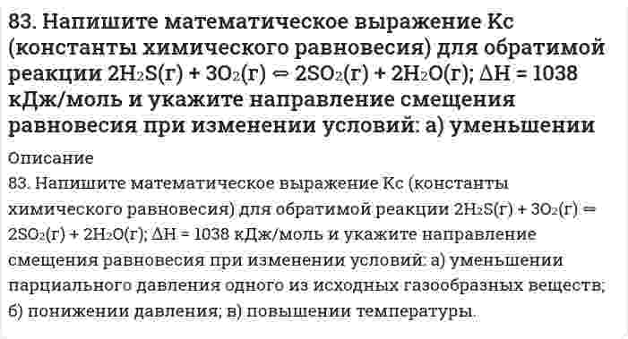      
          Описание
          83. Опишите поведение в воде соли FeCl₃ и рассмотрите равновесие в ее растворе при добавлении следующих веществ: а) HCl, б) NaCN, в) KOH. Дайте мотивированный ответ на вопрос: в каких случаях гидролиз хлорида железа усилится? Составьте ионно-молекулярные и молекулярные уравнения гидролиза соответствующих солей и укажите рН их раствора.  
            
            
            83. Опишите поведение в воде соли FeCl₃ и рассмотрите равновесие в ее растворе при добавлении следующих веществ: а) HCl, б) NaCN, в) KOH. Дайте мотивированный ответ на вопрос: в каких случаях гидролиз хлорида железа усилится? Составьте83. Ряд судовых конструкций включает пары разнородных в электрохимическом отношении материалов. Почему это не рекомендуется. Ответ иллюстируйте конкретными примерами.83. Составьте ионно-молекулярные и молекулярные уравнения гидролиза солей Pb(NO3)2, Na2CO3, Fe2(SO4)3. Какое значение рН (больше или меньше 7) имеют растворы этих солей ?83. Составьте ионно-молекулярные и молекулярные уравнения гидролиза солей Pb(NO3)2, Na2CO3, Fe2(SO4)3. Какое значение рН (больше или меньше 7) имеют растворы этих солей?83. Составьте ионные и молекулярные уравнения гидролиза по первой ступени приведенных солей: сульфат алюминия, силикат натрия. Укажите реакцию среды в растворе соли. Напишите выражения для константы гидролиза. Для гидролиза соли по аниону 84. Какие из пар солей в водных растворах взаимно усиливают гидролиз друг друга: а) AlCl₃ и Na₂S; б) Fe₂(SO₄)₃ и ZnCl₂; в) FeCl₃ и K₂SO₃? Почему? Составьте молекулярные и ионно-молекулярные уравнения соответствующих реакций.84. Какова современная формулировка периодического закона? Объясните, почему в периодической системе элементов аргон, кобальт, теллур и торий помещены соответственно перед калием, никелем, йодом и протактинием, хотя и имеют большую атомную массу?82. Хром образует соединения, в которых он проявляет степени окисления +2, +3, +6. Составьте формулы его оксидов и гидроксидов, отвечающих этим степеням окисления. Напишите уравнения реакций, доказывающие амфотерность гидроксида хрома (III).834. Составьте уравнения анодного и катодного процессов, протекающих при контактной коррозии двух металлов в нейтральном и кислом растворах. Укажите состав продуктов коррозии в каждом случае. Металлы Fe-Cr83. Автомобиль массой m = 1500 кг едет по горизонтальному участку дороги со скоростью v = 72 км/ч...83. Аминоспирты, определение, распространение в природе. Напишите формулы этаноламина (коламина) и холина.83. Вычислите тепловой эффект реакции восстановления оксида железа (II) водородом, исходя из следующих термохимических уравнений:83. Вычислите тепловые эффекты реакций сгорания 10 г следующих веществ: С (графит), Н₂(г), Р(к), Мg(к), Н₂S(г), С₂Н₅ОН(ж), С₆Н₁₂О₆(к).83. Написать уравнения электродных процессов, протекающих при электролизе водных растворов BaCl₂ и Pb(NO₃)₂ с угольными электродами.