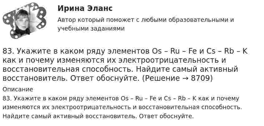      
          Описание
          83. Укажите в каком ряду элементов Os – Ru – Fe и Cs – Rb – K как и почему изменяются их электроотрицательность и восстановительная способность. Найдите самый активный восстановитель. Ответ обоснуйте.  
            
            
            83. В начальный момент протекания реакции NiO(к) + Н₂(г) ↔ Ni(к) + H₂O(г) концентрации были равны (моль/л): Сн₂ = 0,5; Сн₂о = 1,7. Рассчитайте равновесные концентрации газообразных веществ, если Кс = 5,66.83. Укажите в каком ряду элементов Os – Ru – Fe и Cs – Rb – K как и почему изменяются их электроотрицательность и восстановительная способность. Найдите самый активный восстановитель. Ответ обоснуйте.84. Определите, как изменяется атомный радиус в ряду элементов: Be, Mg, Ca, Sr, Ba. Укажите элемент с наибольшей величиной электроотрицательности, найдите самый активный восстановитель.84. Рассчитайте равновесные концентрации газообразных веществ в гетерогенной системе FeO(к) + CO(г) ↔ Fe(к) + CO₂(г), если начальная концентрация СО составляла 2 моль/л, константа равновесия Кс=0,6.85. Как изменяются энергия ионизации и сродство к электрону в ряду элементов: Na, Mg, Al, Si, P, S, Cl. Какое химическое свойство – окислительная или восстановительная способность усиливается в этом ряду слева направо ? Укажите самый активный85. Каково значение ЭДС элемента, состоящего из медного и свинцового электродов, погруженных в растворы солей этих металлов с концентрациями их ионов 1 моль/л? Изменится или нет ЭДС этого элемента и почему, если концентрации ионов85. При 100°С некоторая реакция заканчивается за 10 мин. Принимая температурный коэффициент скорости реакции равным 3, рассчитайте, через какое время закончится эта реакция, если проводить ее при 60°С; при 150°С.81. Константа равновесия реакции N₂O₄ ↔ 2NO₂ равна 0,16 при 375 К. Равновесная концентрация NO₂ равна 0,09 моль/л. Вычислите равновесную и исходную концентрацию N₂O₄. Какая часть (в %) N₂O₄ разложилась к моменту наступления равновесия? 81. Укажите характер изменения атомного радиуса в ряду элементов: Cl, S, P, Si, Al, Mg, Na. Какое химическое свойство – окислительная или восстановительная способность – изменяется таким же образом? Найдите самый активный восстановитель.8.1. Частица движется так, что её радиус-вектор зависит от времени по закону , где A, B, C – постоянные величины; i, j, k – единичные орты в декартовой системе координат. Найдите тангенс угла, под которым будет направлена скорость u к оси y в момент времени t = 1 с, если t = 1 с. A = 2 м, B = 3 м, C = 4 м.82. Как изменяется энергия ионизации атомов и восстановительная способность в ряду элементов: Tl, In, Ga, Al, B? Дайте развернутый ответ с учётом положения этих элементов в Периодической системе.82. Какое максимальное число электронов могут занимать s-, р-, d- и f-орбитали данного энергетического уровня? Почему? Напишите электронную формулу атома элемента с порядковым номером 49. 182. Изобразите строение мицеллы, полученной по реакции CrCl₃(изб.) + 3КOH = Cr(ОН)₃↓ + 3КCl.82. При нагревании диоксида азота в закрытом сосуде до некоторой температуры равновесие реакции 2NO₂ ↔ 2NO + O₂ установилось при следующих концентрациях: [NO₂] = 0,4 моль/л; [NO] = 1 моль/л; [O₂] = 0,5 моль/л. Вычислите константу равновесия82. Чему равна величина ЭДС цинкового концентрационного элемента, составленного из двух цинковых электродов, опущенных в растворы с концентрациями ионов Zn²⁺, равными 10⁻² и 10⁻⁶ моль/л? Приведите схему такого элемента и реакции, протекающие на 