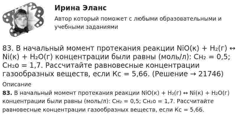      
          Описание
          83. В начальный момент протекания реакции NiO(к) + Н₂(г) ↔ Ni(к) + H₂O(г) концентрации были равны (моль/л): Сн₂ = 0,5; Сн₂о = 1,7. Рассчитайте равновесные концентрации газообразных веществ, если Кс = 5,66.  
            
            
            83 балла Математические и инструментальные методы поддержки принятия решений (обучение)83. В начальный момент протекания реакции NiO(к) + Н₂(г) ↔ Ni(к) + H₂O(г) концентрации были равны (моль/л): Сн₂ = 0,5; Сн₂о = 1,7. Рассчитайте равновесные концентрации газообразных веществ, если Кс = 5,66.83. Укажите в каком ряду элементов Os – Ru – Fe и Cs – Rb – K как и почему изменяются их электроотрицательность и восстановительная способность. Найдите самый активный восстановитель. Ответ обоснуйте.84. Определите, как изменяется атомный радиус в ряду элементов: Be, Mg, Ca, Sr, Ba. Укажите элемент с наибольшей величиной электроотрицательности, найдите самый активный восстановитель.84. Рассчитайте равновесные концентрации газообразных веществ в гетерогенной системе FeO(к) + CO(г) ↔ Fe(к) + CO₂(г), если начальная концентрация СО составляла 2 моль/л, константа равновесия Кс=0,6.85. Как изменяются энергия ионизации и сродство к электрону в ряду элементов: Na, Mg, Al, Si, P, S, Cl. Какое химическое свойство – окислительная или восстановительная способность усиливается в этом ряду слева направо ? Укажите самый активный85. Каково значение ЭДС элемента, состоящего из медного и свинцового электродов, погруженных в растворы солей этих металлов с концентрациями их ионов 1 моль/л? Изменится или нет ЭДС этого элемента и почему, если концентрации ионов81 вариант81. Константа равновесия реакции N₂O₄ ↔ 2NO₂ равна 0,16 при 375 К. Равновесная концентрация NO₂ равна 0,09 моль/л. Вычислите равновесную и исходную концентрацию N₂O₄. Какая часть (в %) N₂O₄ разложилась к моменту наступления равновесия? 81. Укажите характер изменения атомного радиуса в ряду элементов: Cl, S, P, Si, Al, Mg, Na. Какое химическое свойство – окислительная или восстановительная способность – изменяется таким же образом? Найдите самый активный восстановитель.8.1. Частица движется так, что её радиус-вектор зависит от времени по закону , где A, B, C – постоянные величины; i, j, k – единичные орты в декартовой системе координат. Найдите тангенс угла, под которым будет направлена скорость u к оси y в момент времени t = 1 с, если t = 1 с. A = 2 м, B = 3 м, C = 4 м.82. Как изменяется энергия ионизации атомов и восстановительная способность в ряду элементов: Tl, In, Ga, Al, B? Дайте развернутый ответ с учётом положения этих элементов в Периодической системе.82. Какое максимальное число электронов могут занимать s-, р-, d- и f-орбитали данного энергетического уровня? Почему? Напишите электронную формулу атома элемента с порядковым номером 49. 182. Изобразите строение мицеллы, полученной по реакции CrCl₃(изб.) + 3КOH = Cr(ОН)₃↓ + 3КCl.82. При нагревании диоксида азота в закрытом сосуде до некоторой температуры равновесие реакции 2NO₂ ↔ 2NO + O₂ установилось при следующих концентрациях: [NO₂] = 0,4 моль/л; [NO] = 1 моль/л; [O₂] = 0,5 моль/л. Вычислите константу равновесия