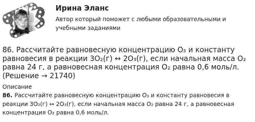      
          Описание
          86. Рассчитайте равновесную концентрацию О₃ и константу равновесия в реакции 3О₂(г) ↔ 2О₃(г), если начальная масса О₂ равна 24 г, а равновесная концентрация О₂ равна 0,6 моль/л.   
            
            
            86. В каждой паре Li – Cs, Li – F, F – I укажите элемент, имеющий меньшую величину электроотрицательности и большую восстановительную способность Ответ обоснуйте.86. Рассчитайте равновесную концентрацию О₃ и константу равновесия в реакции 3О₂(г) ↔ 2О₃(г), если начальная масса О₂ равна 24 г, а равновесная концентрация О₂ равна 0,6 моль/л. 86. Составьте схему, приведите уравнения электродных процессов и вычислите ЭДС концентрационного гальванического элемента, состоящего из серебряных электродов, опущенных в растворы AgNO₃ с концентрациями 0,01 и 0,1 моль/л.87. Как изменится скорость прямой и обратной реакции в системе СО(г) + 3Н₂(г) ↔ СН₄(г) + H₂O(г), если концентрации исходных веществ и продуктов реакции уменьшить в 3 раза? В каком направлении сместится равновесие? 87. После нахождения в растворах каких из приведенных солей масса кадмиевой пластинки увеличится или уменьшится: а) MgCl₂; б) Hg(NO₃)₂; в) CuSO₄; г) AgNO₃; д) CaCl₂? Ответ обоснуйте.87. Среди указанных элементов Mo, Zr, Nb, Y, Tc, Ru, Ag выберите два, наиболее различающиеся по энергии ионизации и восстановительной способности.88. а) Сколько миллилитров 30%-ного раствора KOH, плотность которого 1,29 г/мл, нужно взять, чтобы приготовить 3 л 0,5 М раствора? б) Сколько граммов CuSO₄⋅5H₂O можно получить из 1 л 12%-ного раствора безводной соли, плотность которого 1,122 г/мл? 83 балла Математические и инструментальные методы поддержки принятия решений (обучение)83. В начальный момент протекания реакции NiO(к) + Н₂(г) ↔ Ni(к) + H₂O(г) концентрации были равны (моль/л): Сн₂ = 0,5; Сн₂о = 1,7. Рассчитайте равновесные концентрации газообразных веществ, если Кс = 5,66.83. Укажите в каком ряду элементов Os – Ru – Fe и Cs – Rb – K как и почему изменяются их электроотрицательность и восстановительная способность. Найдите самый активный восстановитель. Ответ обоснуйте.84. Определите, как изменяется атомный радиус в ряду элементов: Be, Mg, Ca, Sr, Ba. Укажите элемент с наибольшей величиной электроотрицательности, найдите самый активный восстановитель.84. Рассчитайте равновесные концентрации газообразных веществ в гетерогенной системе FeO(к) + CO(г) ↔ Fe(к) + CO₂(г), если начальная концентрация СО составляла 2 моль/л, константа равновесия Кс=0,6.85. Как изменяются энергия ионизации и сродство к электрону в ряду элементов: Na, Mg, Al, Si, P, S, Cl. Какое химическое свойство – окислительная или восстановительная способность усиливается в этом ряду слева направо ? Укажите самый активный85. Каково значение ЭДС элемента, состоящего из медного и свинцового электродов, погруженных в растворы солей этих металлов с концентрациями их ионов 1 моль/л? Изменится или нет ЭДС этого элемента и почему, если концентрации ионов