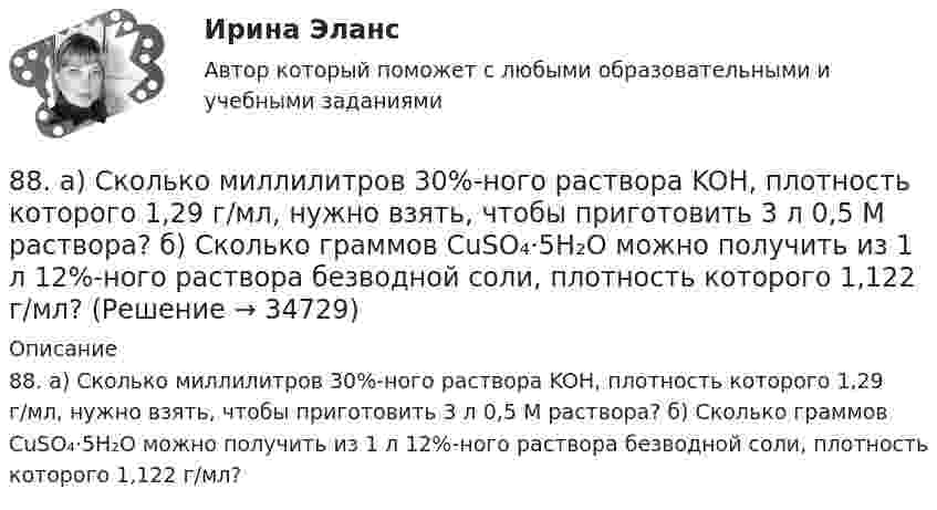      
          Описание
          88. а) Сколько миллилитров 30%-ного раствора KOH, плотность которого 1,29 г/мл, нужно взять, чтобы приготовить 3 л 0,5 М раствора? б) Сколько граммов CuSO₄⋅5H₂O можно получить из 1 л 12%-ного раствора безводной соли, плотность которого 1,122 г/мл?   
            
            
            87. Среди указанных элементов Mo, Zr, Nb, Y, Tc, Ru, Ag выберите два, наиболее различающиеся по энергии ионизации и восстановительной способности.88. а) Сколько миллилитров 30%-ного раствора KOH, плотность которого 1,29 г/мл, нужно взять, чтобы приготовить 3 л 0,5 М раствора? б) Сколько граммов CuSO₄⋅5H₂O можно получить из 1 л 12%-ного раствора безводной соли, плотность которого 1,122 г/мл? 88 вопросов. ОТВЕТЫ СИНЕРГИЯ 2022 Кадровая служба современной организации88. Реакция идет по уравнению N₂ + О₂ = 2NO. Концентрации исходных веществ до начала реакции были: [N₂] = 0,049 моль/л; [О₂] = 0,01 моль/л. Вычислите концентрацию этих веществ в момент, когда [NO] = 0,005 моль/л.88. Составьте схему, приведите уравнения электродных процессов и вычислите ЭДС гальванического элемента, состоящего из свинцовой и магниевой пластин, которые опущены в растворы своих солей с концентрацией ионов Pb²⁺ и Mg²⁺, равных 1 моль/л88. Укажите, в каком из рядов элементов Ca – Sr – Ba и Zn – Cd – Hg, как изменяется восстановительная способность с увеличением заряда атомных ядер этих элементов. Объясните причину такой зависимости.89. Напишите выражение для константы равновесия гомогенной системы N₂ + 3Н₂ ↔ 2NH₃. Как изменится скорость прямой реакции, если увеличить концентрацию водорода в 3 раза?85. Как изменяются энергия ионизации и сродство к электрону в ряду элементов: Na, Mg, Al, Si, P, S, Cl. Какое химическое свойство – окислительная или восстановительная способность усиливается в этом ряду слева направо ? Укажите самый активный85. Каково значение ЭДС элемента, состоящего из медного и свинцового электродов, погруженных в растворы солей этих металлов с концентрациями их ионов 1 моль/л? Изменится или нет ЭДС этого элемента и почему, если концентрации ионов85. При 100°С некоторая реакция заканчивается за 10 мин. Принимая температурный коэффициент скорости реакции равным 3, рассчитайте, через какое время закончится эта реакция, если проводить ее при 60°С; при 150°С.86. В каждой паре Li – Cs, Li – F, F – I укажите элемент, имеющий меньшую величину электроотрицательности и большую восстановительную способность Ответ обоснуйте.86. Рассчитайте равновесную концентрацию О₃ и константу равновесия в реакции 3О₂(г) ↔ 2О₃(г), если начальная масса О₂ равна 24 г, а равновесная концентрация О₂ равна 0,6 моль/л. 86. Составьте схему, приведите уравнения электродных процессов и вычислите ЭДС концентрационного гальванического элемента, состоящего из серебряных электродов, опущенных в растворы AgNO₃ с концентрациями 0,01 и 0,1 моль/л.87. Как изменится скорость прямой и обратной реакции в системе СО(г) + 3Н₂(г) ↔ СН₄(г) + H₂O(г), если концентрации исходных веществ и продуктов реакции уменьшить в 3 раза? В каком направлении сместится равновесие? 