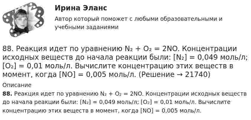      
          Описание
          88. Реакция идет по уравнению N₂ + О₂ = 2NO. Концентрации исходных веществ до начала реакции были: [N₂] = 0,049 моль/л; [О₂] = 0,01 моль/л. Вычислите концентрацию этих веществ в момент, когда [NO] = 0,005 моль/л.  
            
            
            88 вопросов. ОТВЕТЫ СИНЕРГИЯ 2022 Кадровая служба современной организации88. Реакция идет по уравнению N₂ + О₂ = 2NO. Концентрации исходных веществ до начала реакции были: [N₂] = 0,049 моль/л; [О₂] = 0,01 моль/л. Вычислите концентрацию этих веществ в момент, когда [NO] = 0,005 моль/л.88. Составьте схему, приведите уравнения электродных процессов и вычислите ЭДС гальванического элемента, состоящего из свинцовой и магниевой пластин, которые опущены в растворы своих солей с концентрацией ионов Pb²⁺ и Mg²⁺, равных 1 моль/л88. Укажите, в каком из рядов элементов Ca – Sr – Ba и Zn – Cd – Hg, как изменяется восстановительная способность с увеличением заряда атомных ядер этих элементов. Объясните причину такой зависимости.89. Напишите выражение для константы равновесия гомогенной системы N₂ + 3Н₂ ↔ 2NH₃. Как изменится скорость прямой реакции, если увеличить концентрацию водорода в 3 раза?89. Опишите закономерности изменения электроотрицательности, атомного радиуса и восстановительной активности в ряду La, Hf, Ta, W, Re, Os, Ir, Pt, Au, Hg. Найдите среди этих элементов самый активный восстановитель.8 ВАРАИНТ - Контрольная по МДК Рыбообработка85. При 100°С некоторая реакция заканчивается за 10 мин. Принимая температурный коэффициент скорости реакции равным 3, рассчитайте, через какое время закончится эта реакция, если проводить ее при 60°С; при 150°С.86. В каждой паре Li – Cs, Li – F, F – I укажите элемент, имеющий меньшую величину электроотрицательности и большую восстановительную способность Ответ обоснуйте.86. Рассчитайте равновесную концентрацию О₃ и константу равновесия в реакции 3О₂(г) ↔ 2О₃(г), если начальная масса О₂ равна 24 г, а равновесная концентрация О₂ равна 0,6 моль/л. 86. Составьте схему, приведите уравнения электродных процессов и вычислите ЭДС концентрационного гальванического элемента, состоящего из серебряных электродов, опущенных в растворы AgNO₃ с концентрациями 0,01 и 0,1 моль/л.87. Как изменится скорость прямой и обратной реакции в системе СО(г) + 3Н₂(г) ↔ СН₄(г) + H₂O(г), если концентрации исходных веществ и продуктов реакции уменьшить в 3 раза? В каком направлении сместится равновесие? 87. После нахождения в растворах каких из приведенных солей масса кадмиевой пластинки увеличится или уменьшится: а) MgCl₂; б) Hg(NO₃)₂; в) CuSO₄; г) AgNO₃; д) CaCl₂? Ответ обоснуйте.87. Среди указанных элементов Mo, Zr, Nb, Y, Tc, Ru, Ag выберите два, наиболее различающиеся по энергии ионизации и восстановительной способности.
