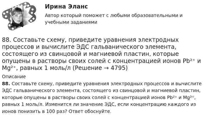      
          Описание
          88. Составьте схему, приведите уравнения электродных процессов и вычислите ЭДС гальванического элемента, состоящего из свинцовой и магниевой пластин, которые опущены в растворы своих солей с концентрацией ионов Pb²⁺ и Mg²⁺, равных 1 моль/л. Изменится ли значение ЭДС, если концентрацию каждого из ионов понизить в 100 раз? Ответ обоснуйте.  
            
            
            88. Реакция идет по уравнению N₂ + О₂ = 2NO. Концентрации исходных веществ до начала реакции были: [N₂] = 0,049 моль/л; [О₂] = 0,01 моль/л. Вычислите концентрацию этих веществ в момент, когда [NO] = 0,005 моль/л.88. Составьте схему, приведите уравнения электродных процессов и вычислите ЭДС гальванического элемента, состоящего из свинцовой и магниевой пластин, которые опущены в растворы своих солей с концентрацией ионов Pb²⁺ и Mg²⁺, равных 1 моль/л88. Укажите, в каком из рядов элементов Ca – Sr – Ba и Zn – Cd – Hg, как изменяется восстановительная способность с увеличением заряда атомных ядер этих элементов. Объясните причину такой зависимости.89. Напишите выражение для константы равновесия гомогенной системы N₂ + 3Н₂ ↔ 2NH₃. Как изменится скорость прямой реакции, если увеличить концентрацию водорода в 3 раза?89. Опишите закономерности изменения электроотрицательности, атомного радиуса и восстановительной активности в ряду La, Hf, Ta, W, Re, Os, Ir, Pt, Au, Hg. Найдите среди этих элементов самый активный восстановитель.8 ВАРАИНТ - Контрольная по МДК Рыбообработка8 вариант, 1 и 2 контрольная86. В каждой паре Li – Cs, Li – F, F – I укажите элемент, имеющий меньшую величину электроотрицательности и большую восстановительную способность Ответ обоснуйте.86. Рассчитайте равновесную концентрацию О₃ и константу равновесия в реакции 3О₂(г) ↔ 2О₃(г), если начальная масса О₂ равна 24 г, а равновесная концентрация О₂ равна 0,6 моль/л. 86. Составьте схему, приведите уравнения электродных процессов и вычислите ЭДС концентрационного гальванического элемента, состоящего из серебряных электродов, опущенных в растворы AgNO₃ с концентрациями 0,01 и 0,1 моль/л.87. Как изменится скорость прямой и обратной реакции в системе СО(г) + 3Н₂(г) ↔ СН₄(г) + H₂O(г), если концентрации исходных веществ и продуктов реакции уменьшить в 3 раза? В каком направлении сместится равновесие? 87. После нахождения в растворах каких из приведенных солей масса кадмиевой пластинки увеличится или уменьшится: а) MgCl₂; б) Hg(NO₃)₂; в) CuSO₄; г) AgNO₃; д) CaCl₂? Ответ обоснуйте.87. Среди указанных элементов Mo, Zr, Nb, Y, Tc, Ru, Ag выберите два, наиболее различающиеся по энергии ионизации и восстановительной способности.88. а) Сколько миллилитров 30%-ного раствора KOH, плотность которого 1,29 г/мл, нужно взять, чтобы приготовить 3 л 0,5 М раствора? б) Сколько граммов CuSO₄⋅5H₂O можно получить из 1 л 12%-ного раствора безводной соли, плотность которого 1,122 г/мл? 