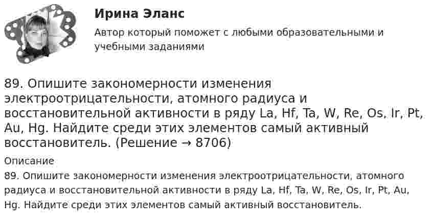      
          Описание
          89. Опишите закономерности изменения электроотрицательности, атомного радиуса и восстановительной активности в ряду La, Hf, Ta, W, Re, Os, Ir, Pt, Au, Hg. Найдите среди этих элементов самый активный восстановитель.  
            
            
            89. Напишите выражение для константы равновесия гомогенной системы N₂ + 3Н₂ ↔ 2NH₃. Как изменится скорость прямой реакции, если увеличить концентрацию водорода в 3 раза?89. Опишите закономерности изменения электроотрицательности, атомного радиуса и восстановительной активности в ряду La, Hf, Ta, W, Re, Os, Ir, Pt, Au, Hg. Найдите среди этих элементов самый активный восстановитель.8 ВАРАИНТ - Контрольная по МДК Рыбообработка8 вариант, 1 и 2 контрольная8 вариант - Контрольная по Механике8 вариант - Контрольная работа по дисциплине Электроника и электротехника8 вариант - Контрольная работа по механике87. Как изменится скорость прямой и обратной реакции в системе СО(г) + 3Н₂(г) ↔ СН₄(г) + H₂O(г), если концентрации исходных веществ и продуктов реакции уменьшить в 3 раза? В каком направлении сместится равновесие? 87. После нахождения в растворах каких из приведенных солей масса кадмиевой пластинки увеличится или уменьшится: а) MgCl₂; б) Hg(NO₃)₂; в) CuSO₄; г) AgNO₃; д) CaCl₂? Ответ обоснуйте.87. Среди указанных элементов Mo, Zr, Nb, Y, Tc, Ru, Ag выберите два, наиболее различающиеся по энергии ионизации и восстановительной способности.88. а) Сколько миллилитров 30%-ного раствора KOH, плотность которого 1,29 г/мл, нужно взять, чтобы приготовить 3 л 0,5 М раствора? б) Сколько граммов CuSO₄⋅5H₂O можно получить из 1 л 12%-ного раствора безводной соли, плотность которого 1,122 г/мл? 88 вопросов. ОТВЕТЫ СИНЕРГИЯ 2022 Кадровая служба современной организации88. Реакция идет по уравнению N₂ + О₂ = 2NO. Концентрации исходных веществ до начала реакции были: [N₂] = 0,049 моль/л; [О₂] = 0,01 моль/л. Вычислите концентрацию этих веществ в момент, когда [NO] = 0,005 моль/л.88. Составьте схему, приведите уравнения электродных процессов и вычислите ЭДС гальванического элемента, состоящего из свинцовой и магниевой пластин, которые опущены в растворы своих солей с концентрацией ионов Pb²⁺ и Mg²⁺, равных 1 моль/л