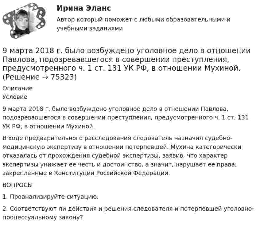     
            Описание
            	Условие	9 марта 2018  г. было возбуждено уголовное дело в отношении Павлова, подозревавшегося в совершении преступления, предусмотренного ч. 1 ст. 131 УК РФ, в отношении Мухиной. 	В ходе предварительного расследования следователь назначил судебно-медицинскую экспертизу в отношении потерпевшей. Мухина категорически отказалась от прохождения судебной экспертизы, заявив, что характер экспертизы унижает ее честь и достоинство, а значит, нарушает ее права, закрепленные в Конституции Российской Федерации. 	ВОПРОСЫ	1. Проанализируйте ситуацию. 	2. Соответствуют ли действия и решения следователя и потерпевшей уголовно-процессуальному закону?   
            
            
            9 задач по криминалистике (версии и планирование)9 марта 2018  г. было возбуждено уголовное  дело в отношении Павлова, подозревавшегося в совершении преступления, предусмотренного ч.  1 ст. 131 УК РФ, в отношении Мухиной.9. На тонкую мыльную плёнку (n = 1,33) падает белый свет под углом 45° к поверхности плёнки. При какой наименьшей толщине она будет казаться окрашенной в жёлтый цвет? Длина волны жёлтых лучей l = 600 нм. 19. Найти скорость фотоэлектронов, вырываемых при освещении калия светом с длиной волны 330 нм.9. Объяснение причины периодического изменения свойств элементов на основе строения их атомов. 109. Вычислите процентную концентрацию сахара С₁₂Н₂₂О₁₁ в водном растворе, зная, что температура кристаллизации раствора -0,93°С. Криоскопическая константа воды 1,86°С.9 практических работ (Остальные практическое задание на Демонстрационном файле)9 ПРОМЕЖУТОЧНЫХ ТЕСТОВ, ИТОГОВЫЙ ТЕСТ 76% , ПРАКТИЧЕСКОЕ ЗАДАНИЕ К ВКСу РОСДИСТАНТ9 ПРОМЕЖУТОЧНЫХ ТЕСТОВ, ИТОГОВЫЙ ТЕСТ 80% и 84% , ПРАКТИЧЕСКИЕ ЗАДАНИЯ К ВКСу РОСДИСТАНТ9 вариант - контрольная №2 - по физике9 вариант - Контрольная работа по математике9 ВАРИАНТ - Контрольная работа по статистике9 Вариант Учет и анализ (финансовый учет, управленческий учет, финансовый анализ) Рейтинговая работа Витте часть 29. Вычислите молярную концентрацию и молярную концентрацию эквивалента (нормальность) 16%-ного раствора хлорида алюминия плотностью 1,149 г/мл.9. Вычислите молярную концентрацию и молярную концентрацию эквивалента (нормальность) 16%-ного раствора хлорида алюминия плотностью 1,149 г/мл.. 29. Вычислите стандартную энтальпию образования пропана (С₃H₈), если известно, что при сжигании 11,0 г этого газа образуются H₂O(ж), CO₂(г) и выделилось 555 кДж тепла.  Ответ: ΔfH₂₉₈º (C₃H₈) = – 103,85 кДж/моль