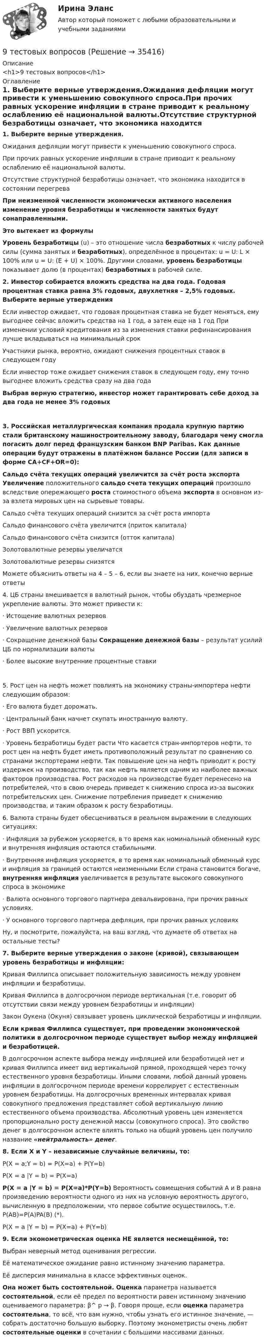      
          Описание
          <h1>9 тестовых вопросов</h1> 
          Оглавление
          1.       Выберите верные утверждения.Ожидания дефляции могут привести к уменьшению совокупного спроса.При прочих равных ускорение инфляции в стране приводит к реальному ослаблению её национальной валюты.Отсутствие структурной безработицы означает, что экономика находится в состоянии перегреваПри неизменной численности экономически активного населения изменение уровня безработицы и численности занятых будут сонаправленными. Это вытекает из формулы Уровень безработицы (u) – это отношение числа безработных к числу рабочей силы (сумма занятых и безработных), определённое в процентах: u = U: L × 100% или u = U: (E + U) × 100%. Другими словами, уровень безработицы показывает долю (в процентах) безработных в рабочей силе.2.       Инвестор собирается вложить средства на два года. Годовая процентная ставка равна 3% годовых, двухлетняя – 2,5% годовых. Выберите верные утвержденияЕсли инвестор ожидает, что годовая процентная ставка не будет меняться, ему выгоднее сейчас вложить средства на 1 год, а затем еще на 1 год При изменении условий кредитования из за изменения ставки рефинансирования лучше вкладываться на минимальный срок Участники рынка, вероятно, ожидают снижения процентных ставок в следующем годуЕсли инвестор тоже ожидает снижения ставок в следующем году, ему точно выгоднее вложить средства сразу на два годаВыбрав верную стратегию, инвестор может гарантировать себе доход за два года не менее 3% годовых3.       Российская металлургическая компания продала крупную партию стали британскому машиностроительному заводу, благодаря чему смогла погасить долг перед французским банком BNP Paribas. Как данные операции будут отражены в платёжном балансе России (для записи в форме CA+CF+OR=0): Сальдо счёта текущих операций увеличится за счёт роста экспорта Увеличение положительного сальдо счета текущих операций произошло вследствие опережающего роста стоимостного объема экспорта в основном из-за взлета мировых цен на сырьевые товары.Сальдо счёта текущих операций снизится за счёт роста импортаСальдо финансового счёта увеличится (приток капитала)Сальдо финансового счёта снизится (отток капитала)Золотовалютные резервы увеличатсяЗолотовалютные резервы снизятся Можете объяснить ответы на 4 – 5 – 6, если вы знаете на них, конечно верные ответы 4.      ЦБ страны вмешивается в валютный рынок, чтобы обуздать чрезмерное укрепление валюты. Это может привести к:·        Истощение валютных резервов·        Увеличение валютных резервов·        Сокращение денежной базы Сокращение денежной базы – результат усилий ЦБ по нормализации валюты·        Более высокие внутренние процентные ставки5.      Рост цен на нефть может повлиять на экономику страны-импортера нефти следующим образом:·        Его валюта будет дорожать.·        Центральный банк начнет скупать иностранную валюту.·        Рост ВВП ускорится.·        Уровень безработицы будет расти Что касается стран-импортеров нефти, то рост цен на нефть будет иметь противоположный результат по сравнению со странами экспортерами нефти. Так повышение цен на нефть приводит к росту издержек на производство, так как нефть является одним из наиболее важных факторов производства. Рост расходов на производстве будет перенесено на потребителей, что в свою очередь приведет к снижению спроса из-за высоких потребительских цен. Снижение потребления приведет к снижению производства, и таким образом к росту безработицы. 6.      Валюта страны будет обесцениваться в реальном выражении в следующих ситуациях:·        Инфляция за рубежом ускоряется, в то время как номинальный обменный курс и внутренняя инфляция остаются стабильными.·        Внутренняя инфляция ускоряется, в то время как номинальный обменный курс и инфляция за границей остаются неизменными Если страна становится богаче, внутренняя инфляция увеличивается в результате высокого совокупного спроса в экономике·        Валюта основного торгового партнера девальвирована, при прочих равных условиях.·        У основного торгового партнера дефляция, при прочих равных условияхНу, и посмотрите, пожалуйста, на ваш взгляд, что думаете об ответах на остальные тесты? 7.       Выберите верные утверждения о законе (кривой), связывающем уровень безработицы и инфляции:  Кривая Филлипса описывает положительную зависимость между уровнем инфляции и безработицы.Кривая Филлипса в долгосрочном периоде вертикальная (т.е. говорит об отсутствии связи между уровнем безработицы и инфляции)Закон Оукена (Окуня) связывает уровень циклической безработицы и инфляции.Если кривая Филлипса существует, при проведении экономической политики в долгосрочном периоде существует выбор между инфляцией и безработицей.В долгосрочном аспекте выбора между инфляцией или безработицей нет и кривая Филлипса имеет вид вертикальной прямой, проходящей через точку естественного уровня безработицы. Иными словами, любой данный уровень инфляции в долгосрочном периоде времени коррелирует с естественным уровнем безработицы. На долгосрочных временных интервалах кривая совокупного предложения представляет собой вертикальную линию естественного объема производства. Абсолютный уровень цен изменяется пропорционально росту денежной массы (совокупного спроса). Это свойство денег в долгосрочном аспекте влиять только на общий уровень цен получило название «нейтральность» денег.8.       Если X и Y – независимые случайные величины, то:P(X = a;Y = b) = P(X=a) + P(Y=b)P(X = a |Y = b) = P(X=a)P(X = a |Y = b) = P(X=a)*P(Y=b) Вероятность совмещения событий А и В равна произведению вероятности одного из них на условную вероятность другого, вычисленную в предположении, что первое событие осуществилось, т.е. P(AB)=P(A)PA(B) (*). P(X = a |Y = b) = P(X=a) + P(Y=b)9.       Если эконометрическая оценка НЕ является несмещённой, то:Выбран неверный метод оценивания регрессии.Её математическое ожидание равно истинному значению параметра.Её дисперсия минимальна в классе эффективных оценок.Она может быть состоятельной. Оценка параметра называется состоятельной, если её предел по вероятности равен истинному значению оцениваемого параметра: β^ p → β. Говоря проще, если оценка параметра состоятельна, то всё, что вам нужно, чтобы узнать его истинное значение, — собрать достаточно большую выборку. Поэтому эконометристы очень любят состоятельные оценки в сочетании с большими массивами данных. 
            
            
            9. С помощью стандартных энтальпий образования и изобарных теплоемкостей в табл. 6.4 (приложение 6) вычислить величины стандартных энтальпий при 25°С и 125°С К реакции 2H₂(г) + CO(г) = CH₃OH(г). Определить также, насколько отличается стандартная 9 тестовых вопросов9. Толерантность как  результат межкультурной коммуникации9. Этически аспекты построения взаимоотношений с раз- ными группами клиентов и заказчиков Задание 6… a bookshop near here? Yes, there is one in Hill Street. Выберите один или несколько ответов: 1.Is there 2.There is 3.Are there 4.There wasA/B-тестирование (тест с ответами магистратура Синергия)According to the text, the aims of a central bank and commercial banks are …9. Дополните следующие предложения относительными местоимениями. 1. Die Herren, mit — ich gesprochen habe, sind Ausländer. 2. Der Reisende, — gestern angekommen war, besichtigte das Zentrum der Stadt.9 задач по криминалистике (версии и планирование)9 марта 2018  г. было возбуждено уголовное  дело в отношении Павлова, подозревавшегося в совершении преступления, предусмотренного ч.  1 ст. 131 УК РФ, в отношении Мухиной.9. На тонкую мыльную плёнку (n = 1,33) падает белый свет под углом 45° к поверхности плёнки. При какой наименьшей толщине она будет казаться окрашенной в жёлтый цвет? Длина волны жёлтых лучей l = 600 нм. 19. Найти скорость фотоэлектронов, вырываемых при освещении калия светом с длиной волны 330 нм.9. Объяснение причины периодического изменения свойств элементов на основе строения их атомов. 109. Вычислите процентную концентрацию сахара С₁₂Н₂₂О₁₁ в водном растворе, зная, что температура кристаллизации раствора -0,93°С. Криоскопическая константа воды 1,86°С.9 практических работ (Остальные практическое задание на Демонстрационном файле)9 ПРОМЕЖУТОЧНЫХ ТЕСТОВ, ИТОГОВЫЙ ТЕСТ 76% , ПРАКТИЧЕСКОЕ ЗАДАНИЕ К ВКСу РОСДИСТАНТ