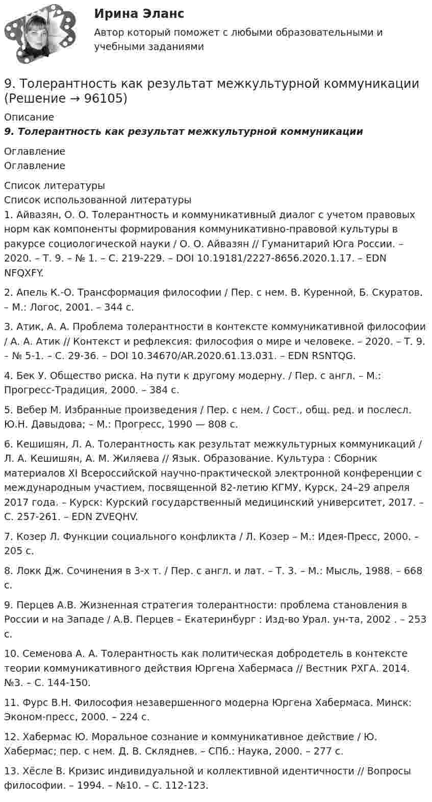      
            Описание
            9. Толерантность как результат межкультурной коммуникации 
            Оглавление
            Оглавление 
            Список литературы
            Список использованной литературы	1.         Айвазян, О. О. Толерантность и коммуникативный диалог с учетом правовых норм как компоненты формирования коммуникативно-правовой культуры в ракурсе социологической науки / О. О. Айвазян // Гуманитарий Юга России. – 2020. – Т. 9. – № 1. – С. 219-229. – DOI 10.19181/2227-8656.2020.1.17. – EDN NFQXFY.	2.         Апель К.-О. Трансформация философии / Пер. с нем. В. Куренной, Б. Скуратов. – М.: Логос, 2001. – 344 с.	3.         Атик, А. А. Проблема толерантности в контексте коммуникативной философии / А. А. Атик // Контекст и рефлексия: философия о мире и человеке. – 2020. – Т. 9. – № 5-1. – С. 29-36. – DOI 10.34670/AR.2020.61.13.031. – EDN RSNTQG.	4.         Бек У. Общество риска. На пути к другому модерну. / Пер. с англ. – М.: Прогресс-Традиция, 2000. – 384 с. 	5.         Вебер М. Избранные произведения / Пер. с нем. / Сост., общ. ред. и послесл. Ю.Н. Давыдова; – М.: Прогресс, 1990 — 808 с. 	6.         Кешишян, Л. А. Толерантность как результат межкультурных коммуникаций / Л. А. Кешишян, А. М. Жиляева // Язык. Образование. Культура : Сборник материалов ХI Всероссийской научно-практической электронной конференции с международным участием, посвященной 82-летию КГМУ, Курск, 24–29 апреля 2017 года. – Курск: Курский государственный медицинский университет, 2017. – С. 257-261. – EDN ZVEQHV.	7.         Козер Л. Функции социального конфликта / Л. Козер – М.: Идея-Пресс, 2000. – 205 с. 	8.         Локк Дж. Сочинения в 3-х т. / Пер. с англ. и лат. – Т. 3. – М.: Мысль, 1988. – 668 с. 	9.         Перцев А.В. Жизненная стратегия толерантности: проблема становления в России и на Западе / А.В. Перцев – Екатеринбург : Изд-во Урал. ун-та, 2002 . – 253 с. 	10.     Семенова А. А. Толерантность как политическая добродетель в контексте теории коммуникативного действия Юргена Хабермаса // Вестник РХГА. 2014. №3. – С. 144-150. 	11.     Фурс В.Н. Философия незавершенного модерна Юргена Хабермаса. Минск: Эконом-пресс, 2000. – 224 с. 	12.     Хабермас Ю. Моральное сознание и коммуникативное действие / Ю. Хабермас; пер. с нем. Д. В. Скляднев. – СПб.: Наука, 2000. – 277 с. 	13.     Хёсле В. Кризис индивидуальной и коллективной идентичности // Вопросы философии. – 1994. – №10. – С. 112-123. 
            
            
            9 тестовых вопросов9. Толерантность как  результат межкультурной коммуникации9. Этически аспекты построения взаимоотношений с раз- ными группами клиентов и заказчиков Задание 6… a bookshop near here? Yes, there is one in Hill Street. Выберите один или несколько ответов: 1.Is there 2.There is 3.Are there 4.There wasA/B-тестирование (тест с ответами магистратура Синергия)According to the text, the aims of a central bank and commercial banks are …Adobe PhotoShop –  редактор  ориентированный на обработку готовых изображений9 задач по криминалистике (версии и планирование)9 марта 2018  г. было возбуждено уголовное  дело в отношении Павлова, подозревавшегося в совершении преступления, предусмотренного ч.  1 ст. 131 УК РФ, в отношении Мухиной.9. На тонкую мыльную плёнку (n = 1,33) падает белый свет под углом 45° к поверхности плёнки. При какой наименьшей толщине она будет казаться окрашенной в жёлтый цвет? Длина волны жёлтых лучей l = 600 нм. 19. Найти скорость фотоэлектронов, вырываемых при освещении калия светом с длиной волны 330 нм.9. Объяснение причины периодического изменения свойств элементов на основе строения их атомов. 109. Вычислите процентную концентрацию сахара С₁₂Н₂₂О₁₁ в водном растворе, зная, что температура кристаллизации раствора -0,93°С. Криоскопическая константа воды 1,86°С.9 практических работ (Остальные практическое задание на Демонстрационном файле)9 ПРОМЕЖУТОЧНЫХ ТЕСТОВ, ИТОГОВЫЙ ТЕСТ 76% , ПРАКТИЧЕСКОЕ ЗАДАНИЕ К ВКСу РОСДИСТАНТ9 ПРОМЕЖУТОЧНЫХ ТЕСТОВ, ИТОГОВЫЙ ТЕСТ 80% и 84% , ПРАКТИЧЕСКИЕ ЗАДАНИЯ К ВКСу РОСДИСТАНТ