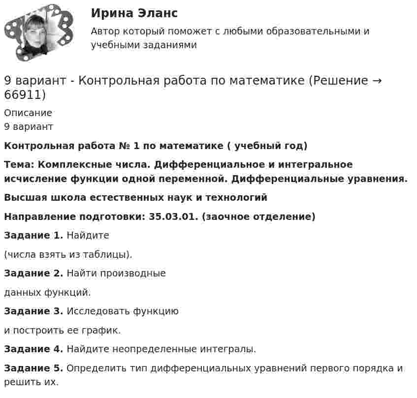     
            Описание
            9 вариантКонтрольная работа № 1 по математике ( учебный год)Тема: Комплексные числа. Дифференциальное и интегральное исчисление функции одной переменной. Дифференциальные уравнения. Высшая школа естественных наук и технологийНаправление подготовки: 35.03.01. (заочное отделение)Задание 1.  Найдите   (числа взять из таблицы).Задание 2. Найти производные  данных функций.Задание 3. Исследовать функцию   и построить ее график.Задание 4. Найдите неопределенные интегралы.Задание 5. Определить тип дифференциальных уравнений первого порядка и решить их.   
            
            
            9 вариант - контрольная №2 - по физике9 вариант - Контрольная работа по математике9 ВАРИАНТ - Контрольная работа по статистике9 Вариант Учет и анализ (финансовый учет, управленческий учет, финансовый анализ) Рейтинговая работа Витте часть 29. Вычислите молярную концентрацию и молярную концентрацию эквивалента (нормальность) 16%-ного раствора хлорида алюминия плотностью 1,149 г/мл.9. Вычислите молярную концентрацию и молярную концентрацию эквивалента (нормальность) 16%-ного раствора хлорида алюминия плотностью 1,149 г/мл.. 29. Вычислите стандартную энтальпию образования пропана (С₃H₈), если известно, что при сжигании 11,0 г этого газа образуются H₂O(ж), CO₂(г) и выделилось 555 кДж тепла.  Ответ: ΔfH₂₉₈º (C₃H₈) = – 103,85 кДж/моль98. Вычислите значения ΔGº₂₉₈ следующих реакций восстановления оксида железа (III)   Fe₂O₃ (к) + 3Н₂(г) = 2Fe(к) + 3Н₂О(г)        (1)  2Fe₂O₃ (к) + 3С(к) = 4Fe(к) + 3СО₂(г)        (2)  Fe₂O₃ (к) + 3СO(г) = 2Fe(к) + 3СО₂(г)        (3) 98. Определите, как изменяется величина атомного радиуса и электроотрицательности в ряду элементов ₅₈Ce, ₆₀Nd, ₆₂Sm, ₆₆Dy, ₆₈Er, ₇₀Yb. Укажите наиболее активный восстановитель. Ответ обоснуйте.98. При электролизе в течение 1 ч водного раствора нитрата висмута Bi(NO₃)₃ на катоде выделилось 14 г висмута. Выход по току составляет 94 %. Вычислите силу тока.99. Вычислите константу равновесия для гомогенной системы СО(г) + Н₂О (г) ↔ СО₂(г) + Н₂(г), если равновесные концентрации реагирующих веществ: [CO]р = 0,004 моль/л; [Н₂О]р = 0,064 моль/л; [CO₂]р = 0,016 моль/л; [Н₂]р = 0,016 моль/л. Чему равны99. Расположите данные элементы (Zr, Hf, Ti) в порядке убывания их восстановительной активности. Укажите элемент с наибольшей энергией ионизации.9. а) Укажите численные значения главного и орбитального квантовых чисел данных подуровней, рассчитайте последовательность их заполнения: 4p; 5p; 4f; б) Напишите электронные формулы предложенных атомов и ионов, укажите положение их в системе (номер периода, группа, подгруппа): Br, Zr4+.9 британских сленговых слов, которые нужно знать