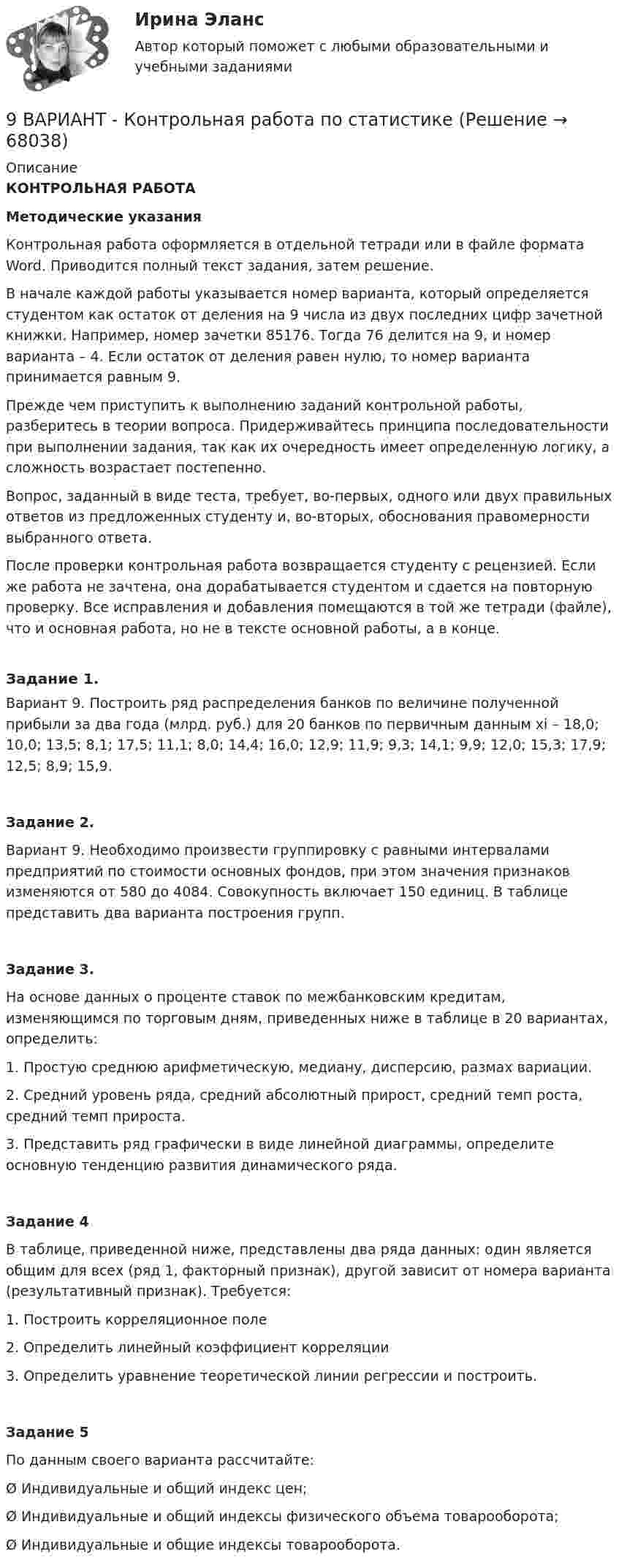     
            Описание
            КОНТРОЛЬНАЯ РАБОТА   Методические указания  	Контрольная работа оформляется в отдельной тетради или в файле формата Word. Приводится полный текст задания, затем решение.	В начале каждой работы указывается номер варианта, который определяется студентом как остаток от деления на 9 числа из двух последних цифр зачетной книжки. Например, номер зачетки 85176. Тогда 76 делится на 9, и номер варианта – 4. Если остаток от деления равен нулю, то номер варианта принимается равным 9.	Прежде чем приступить к выполнению заданий контрольной работы, разберитесь в теории вопроса. Придерживайтесь принципа последовательности при выполнении задания, так как их очередность имеет определенную логику, а сложность возрастает постепенно.	Вопрос, заданный в виде теста, требует, во-первых, одного или двух правильных ответов из предложенных студенту и, во-вторых, обоснования правомерности выбранного ответа.	После проверки контрольная работа возвращается студенту с рецензией. Если же работа не зачтена, она дорабатывается студентом и сдается на повторную проверку. Все исправления и добавления помещаются в той же тетради (файле), что и основная работа, но не в тексте основной работы, а в конце.Задание 1.Вариант 9. Построить ряд распределения банков по величине полученной прибыли за два года (млрд. руб.) для 20 банков по первичным данным xi – 18,0; 10,0; 13,5; 8,1; 17,5; 11,1; 8,0; 14,4; 16,0; 12,9; 11,9; 9,3; 14,1; 9,9; 12,0; 15,3; 17,9; 12,5; 8,9; 15,9.Задание 2.Вариант 9. Необходимо произвести группировку с равными интервалами предприятий по стоимости основных фондов, при этом значения признаков изменяются от 580 до 4084. Совокупность включает 150 единиц. В таблице представить два варианта построения групп.Задание 3.  	На основе данных о проценте ставок по межбанковским кредитам, изменяющимся по торговым дням, приведенных ниже в таблице в 20 вариантах, определить:1.   Простую среднюю арифметическую, медиану, дисперсию, размах вариации.2.   Средний уровень ряда, средний абсолютный прирост, средний темп роста, средний темп прироста.3.   Представить ряд графически в виде линейной диаграммы, определите основную тенденцию развития динамического ряда.  Задание 4	В таблице, приведенной ниже, представлены два ряда данных: один является общим для всех (ряд 1, факторный признак), другой зависит от номера варианта (результативный признак). Требуется:1.   Построить корреляционное поле2.   Определить линейный коэффициент корреляции3.   Определить уравнение теоретической линии регрессии и построить.Задание 5По данным своего варианта рассчитайте:Ø Индивидуальные и общий индекс цен;Ø Индивидуальные и общий индексы физического объема товарооборота;Ø Индивидуальные и общие индексы товарооборота.     
            
            
            9 вариант - Контрольная работа по математике9 ВАРИАНТ - Контрольная работа по статистике9 Вариант Учет и анализ (финансовый учет, управленческий учет, финансовый анализ) Рейтинговая работа Витте часть 29. Вычислите молярную концентрацию и молярную концентрацию эквивалента (нормальность) 16%-ного раствора хлорида алюминия плотностью 1,149 г/мл.9. Вычислите молярную концентрацию и молярную концентрацию эквивалента (нормальность) 16%-ного раствора хлорида алюминия плотностью 1,149 г/мл.. 29. Вычислите стандартную энтальпию образования пропана (С₃H₈), если известно, что при сжигании 11,0 г этого газа образуются H₂O(ж), CO₂(г) и выделилось 555 кДж тепла.  Ответ: ΔfH₂₉₈º (C₃H₈) = – 103,85 кДж/моль9. Дополните следующие предложения относительными местоимениями. 1. Die Herren, mit — ich gesprochen habe, sind Ausländer. 2. Der Reisende, — gestern angekommen war, besichtigte das Zentrum der Stadt.98. Определите, как изменяется величина атомного радиуса и электроотрицательности в ряду элементов ₅₈Ce, ₆₀Nd, ₆₂Sm, ₆₆Dy, ₆₈Er, ₇₀Yb. Укажите наиболее активный восстановитель. Ответ обоснуйте.98. При электролизе в течение 1 ч водного раствора нитрата висмута Bi(NO₃)₃ на катоде выделилось 14 г висмута. Выход по току составляет 94 %. Вычислите силу тока.99. Вычислите константу равновесия для гомогенной системы СО(г) + Н₂О (г) ↔ СО₂(г) + Н₂(г), если равновесные концентрации реагирующих веществ: [CO]р = 0,004 моль/л; [Н₂О]р = 0,064 моль/л; [CO₂]р = 0,016 моль/л; [Н₂]р = 0,016 моль/л. Чему равны99. Расположите данные элементы (Zr, Hf, Ti) в порядке убывания их восстановительной активности. Укажите элемент с наибольшей энергией ионизации.9. а) Укажите численные значения главного и орбитального квантовых чисел данных подуровней, рассчитайте последовательность их заполнения: 4p; 5p; 4f; б) Напишите электронные формулы предложенных атомов и ионов, укажите положение их в системе (номер периода, группа, подгруппа): Br, Zr4+.9 британских сленговых слов, которые нужно знать9 вариант - контрольная №1 - по физике