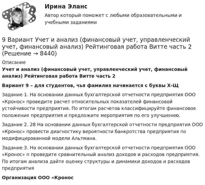     
          Описание
          Учет и анализ (финансовый учет, управленческий учет, финансовый анализ) Рейтинговая работа Витте часть 2Вариант 9 – для студентов, чья фамилия начинается с буквы Х-Щ Задание 1. На основании данных бухгалтерской отчетности предприятия ООО «Кронос» проведите расчет относительных показателей финансовой устойчивости предприятия. По итогам расчетов классифицируйте финансовое положение предприятия и предложите мероприятия по его улучшению. Задание 2. 28 На основании данных бухгалтерской отчетности предприятия ООО «Кронос» провести диагностику вероятности банкротства предприятия по модифицированной модели Альтмана. Задание 3. На основании данных бухгалтерской отчетности предприятия ООО «Кронос» п проведите сравнительный анализ доходов и расходов предприятия. По итогам анализа дайте оценку структуры и динамики доходов и расходов предприятияОрганизация ООО «Кронос  
            
            
            9 ВАРИАНТ - Контрольная работа по статистике9 Вариант Учет и анализ (финансовый учет, управленческий учет, финансовый анализ) Рейтинговая работа Витте часть 29. Вычислите молярную концентрацию и молярную концентрацию эквивалента (нормальность) 16%-ного раствора хлорида алюминия плотностью 1,149 г/мл.9. Вычислите молярную концентрацию и молярную концентрацию эквивалента (нормальность) 16%-ного раствора хлорида алюминия плотностью 1,149 г/мл.. 29. Вычислите стандартную энтальпию образования пропана (С₃H₈), если известно, что при сжигании 11,0 г этого газа образуются H₂O(ж), CO₂(г) и выделилось 555 кДж тепла.  Ответ: ΔfH₂₉₈º (C₃H₈) = – 103,85 кДж/моль9. Дополните следующие предложения относительными местоимениями. 1. Die Herren, mit — ich gesprochen habe, sind Ausländer. 2. Der Reisende, — gestern angekommen war, besichtigte das Zentrum der Stadt.9 задач по криминалистике (версии и планирование)98. При электролизе в течение 1 ч водного раствора нитрата висмута Bi(NO₃)₃ на катоде выделилось 14 г висмута. Выход по току составляет 94 %. Вычислите силу тока.99. Вычислите константу равновесия для гомогенной системы СО(г) + Н₂О (г) ↔ СО₂(г) + Н₂(г), если равновесные концентрации реагирующих веществ: [CO]р = 0,004 моль/л; [Н₂О]р = 0,064 моль/л; [CO₂]р = 0,016 моль/л; [Н₂]р = 0,016 моль/л. Чему равны99. Расположите данные элементы (Zr, Hf, Ti) в порядке убывания их восстановительной активности. Укажите элемент с наибольшей энергией ионизации.9. а) Укажите численные значения главного и орбитального квантовых чисел данных подуровней, рассчитайте последовательность их заполнения: 4p; 5p; 4f; б) Напишите электронные формулы предложенных атомов и ионов, укажите положение их в системе (номер периода, группа, подгруппа): Br, Zr4+.9 британских сленговых слов, которые нужно знать9 вариант - контрольная №1 - по физике9 вариант - контрольная №2 - по физике