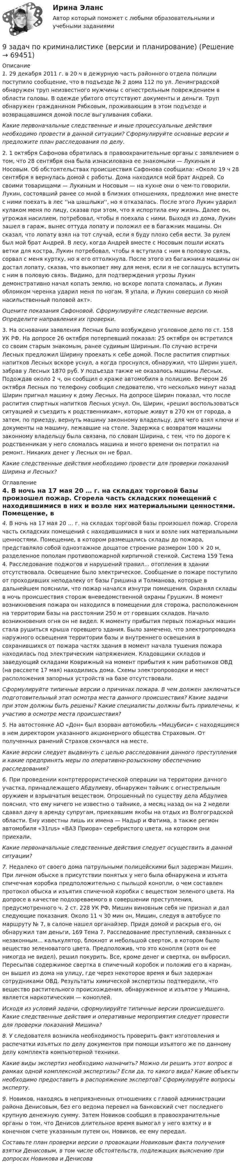     
            Описание
             1.               29 декабря 2011 г. в 20 ч в дежурную часть районного отдела полиции поступило сообщение, что в подъезде № 2 дома 112 по ул. Ленинградской обнаружен труп неизвестного мужчины с огнестрельным повреждением в области головы. В одежде убитого отсутствуют документы и деньги. Труп обнаружен гражданином Рябковым, проживающим в этом подъезде и возвращавшимся домой после выгуливания собаки.  Какие первоначальные следственные и иные процессуальные действия необходимо провести в данной ситуации? Сформулируйте основные версии и предложите план расследования по делу.	2.               1 октября Сафонова обратилась в правоохранительные органы с заявлением о том, что 28 сентября она была изнасилована ее знакомыми — Лукиным и Носовым. Об обстоятельствах происшествия Сафонова сообщила: «Около 19 ч 28 сентября я вернулась домой с работы. Дома находился мой брат Андрей. Со своими товарищами — Лукиным и Носовым — на кухне они о чем-то говорили. Лукин, состоявший ранее со мной в близких отношениях, предложил мне вместе с ними поехать в лес ''на шашлыки'', но я отказалась. После этого Лукин ударил кулаком меня по лицу, сказав при этом, что я испортила ему жизнь. Далее он, угрожая насилием, потребовал, чтобы я поехала с ними. Выходя из дома, Лукин зашел в гараж, вынес оттуда лопату и положил ее в багажник машины. Он сказал, что лопату взял на тот случай, если я буду плохо себя вести. За рулем был мой брат Андрей. В лесу, когда Андрей вместе с Носовым пошли искать ветки для костра, Лукин потребовал, чтобы я вступила с ним в половую связь, сорвал с меня куртку, но я его оттолкнула. После этого из багажника машины он достал лопату, сказав, что выкопает яму для меня, если я не соглашусь вступить с ним в половую связь. Видимо, для подтверждения угрозы Лукин демонстративно начал копать землю, но вскоре лопата сломалась, и Лукин обломком черенка ударил меня по ногам. Я упала, и Лукин совершил со мной насильственный половой акт».  Оцените показания Сафоновой. Сформулируйте следственные версии. Определите направления их проверки.	3.               На основании заявления Лесных было возбуждено уголовное дело по ст. 158 УК РФ. На допросе 26 октября потерпевший показал: 25 октября он встретился со своим старым знакомым, ранее судимым Шириным. По случаю встречи Лесных предложил Ширину проехать к себе домой. После распития спиртных напитков Лесных вскоре уснул, а когда проснулся, обнаружил, что Ширин ушел, забрав у Лесных 1870 руб. У подъезда также не оказалось машины Лесных. Подождав около 2 ч, он сообщил о краже автомобиля в полицию. Вечером 26 октября Лесных по телефону сообщил следователю, что несколько минут назад Ширин пригнал машину к дому Лесных. На допросе Ширин показал, что после распития спиртных напитков Лесных уснул. Он, Ширин, «решил воспользоваться ситуацией и съездить к родственникам», которые живут в 270 км от города, а затем, по приезду, вернуть машину законному владельцу, для чего взял ключи и документы на машину, лежавшие на столе. Задержка с возвратом машины законному владельцу была связана, по словам Ширина, с тем, что по дороге к родственникам у него сломалась машина и много времени он потратил на ремонт. Никаких денег у Лесных он не брал. Какие следственные действия необходимо провести для проверки показаний Ширина и Лесных?  
            Оглавление
            4.               В ночь на 17 мая 20 … г. на складах торговой базы произошел пожар. Сгорела часть складских помещений с находившимися в них и возле них материальными ценностями. Помещение, в котором размещались склады до пожара, представляло собой одноэтажное дощатое строение размером 100 × 20 м, разделенное пополам противопожарной кирпичной стенкой. Система 159 Тема 4. Расследование поджогов и нарушений правил... отопления в здании отсутствовала. Освещение было электрическое. Сообщение о пожаре поступило от проходивших неподалеку от базы Гришина и Толманова, которые в дальнейшем пояснили, что пожар начался изнутри помещения. Охранял склады в ночь происшествия сторож вневедомственной охраны Грушкин. В момент возникновения пожара он находился в помещении для сторожа, расположенном на территории базы на расстоянии 250 м от горевших складов. Начало возникновения огня он не видел. К моменту прибытия первых пожарных машин стала рушиться крыша горевшего здания. Было замечено, что электропроводка наружного освещения территории базы и внутреннего освещения в сохранившихся от пожара частях здания в момент начала тушения пожара находилась под электрическим напряжением. Кладовщики складов и заведующий складами Коврижный на момент прибытия к ним работников ОВД (на рассвете 17 мая) находились дома. Схемы электропроводки и мест расположения запорных устройств на базе отсутствовали. Сформулируйте типичные версии о причинах пожара. В чем должен заключаться подготовительный этап осмотра места данного происшествия? Какие задачи при этом должны быть решены? Какие специалисты должны быть привлечены, к участию в осмотре места происшествия? 5.               На автостоянке АО «Дон» был взорван автомобиль «Мицубиси» с находящимся в нем директором указанного акционерного общества Страховым. От полученных ранений Страхов скончался на месте.  Какие версии следует выдвинуть с целью расследования данного преступления и какие предпринять меры по оперативно-розыскному обеспечению расследования? 6.               При проведении контртеррористической операции на территории дачного участка, принадлежащего Абдулиеву, обнаружен тайник с огнестрельным оружием и взрывчатым веществом. Опрошенный по существу дела Абдулиев пояснил, что ему ничего не известно о тайнике, а месяц назад он на 2 недели сдавал дачу в аренду супругам, приехавшим якобы на отдых из Волгоградской области. Ему известны лишь их имена — Надыр и Фатима, а также регион автомобиля «31rus» «ВАЗ Приора» серебристого цвета, на котором они приехали. Какие первоначальные следственные действия следует осуществить в данной ситуации? 7.               Недалеко от своего дома патрульными полицейскими был задержан Мишин. При личном обыске в присутствии понятых у него была обнаружена и изъята спичечная коробка предположительно с пыльцой конопли, о чем составлен протокол обыска и изъятия спичечной коробки с веществом зеленого цвета. На допросе в качестве подозреваемого в совершении преступления, предусмотренного ч. 2 ст. 228 УК РФ, Мишин виновным себя не признал и дал следующие показания. Около 11 ч 30 мин он, Мишин, следуя в автобусе по маршруту № 7, в салоне нашел органайзер. Придя домой и раскрыв его, он обнаружил там деньги, 169 Тема 7. Расследование преступлений, связанных с незаконным... калькулятор, блокнот и небольшой сверток, в котором было вещество зеленоватого цвета. Предположив, что это конопля (хотя он ее никогда не видел), решил покурить. Все, кроме денег и свертка, он выбросил. Пересыпав содержимое свертка в спичечный коробок и положив его в карман, он вышел из дома на улицу, где через некоторое время и был задержан сотрудниками ОВД. Результаты химической экспертизы подтвердили, что вещество растительного происхождения, обнаруженное и изъятое у Мишина, является наркотическим — коноплей.  Исходя из условий задачи, сформулируйте типичные версии происшедшего. Какие следственные действия и оперативные мероприятия следует провести для проверки показаний Мишина? 8.               У следователя возникла необходимость проверить факт изготовления и распечатки изъятых по делу документов при помощи изъятого же по данному делу комплекта компьютерной техники. Какие виды экспертиз необходимо назначить? Можно ли решить этот вопрос в рамках одной комплексной экспертизы? Если да, то какого вида? Какие объекты необходимо предоставить в распоряжение экспертов? Сформулируйте вопросы эксперту.  9.               Новиков, находясь в неприязненных отношениях с главой администрации района Денисовым, без его ведома перевел на банковский счет последнего крупную денежную сумму. Затем Новиков сообщил в правоохранительные органы о том, что Денисов длительное время вымогал у него взятку и в конечном счете указанным путем он, Новиков, ее ему передал.  Составьте план проверки версии о провокации Новиковым факта получения взятки Денисовым, в том числе обстоятельств, подлежащих выяснению при допросах Новикова и Денисова  
            
            
            9. Дополните следующие предложения относительными местоимениями. 1. Die Herren, mit — ich gesprochen habe, sind Ausländer. 2. Der Reisende, — gestern angekommen war, besichtigte das Zentrum der Stadt.9 задач по криминалистике (версии и планирование)9 марта 2018  г. было возбуждено уголовное  дело в отношении Павлова, подозревавшегося в совершении преступления, предусмотренного ч.  1 ст. 131 УК РФ, в отношении Мухиной.9. На тонкую мыльную плёнку (n = 1,33) падает белый свет под углом 45° к поверхности плёнки. При какой наименьшей толщине она будет казаться окрашенной в жёлтый цвет? Длина волны жёлтых лучей l = 600 нм. 19. Найти скорость фотоэлектронов, вырываемых при освещении калия светом с длиной волны 330 нм.9. Объяснение причины периодического изменения свойств элементов на основе строения их атомов. 109. Вычислите процентную концентрацию сахара С₁₂Н₂₂О₁₁ в водном растворе, зная, что температура кристаллизации раствора -0,93°С. Криоскопическая константа воды 1,86°С.9 практических работ (Остальные практическое задание на Демонстрационном файле)9 ПРОМЕЖУТОЧНЫХ ТЕСТОВ, ИТОГОВЫЙ ТЕСТ 76% , ПРАКТИЧЕСКОЕ ЗАДАНИЕ К ВКСу РОСДИСТАНТ9 вариант - контрольная №1 - по физике9 вариант - контрольная №2 - по физике9 вариант - Контрольная работа по математике9 ВАРИАНТ - Контрольная работа по статистике9 Вариант Учет и анализ (финансовый учет, управленческий учет, финансовый анализ) Рейтинговая работа Витте часть 29. Вычислите молярную концентрацию и молярную концентрацию эквивалента (нормальность) 16%-ного раствора хлорида алюминия плотностью 1,149 г/мл.9. Вычислите молярную концентрацию и молярную концентрацию эквивалента (нормальность) 16%-ного раствора хлорида алюминия плотностью 1,149 г/мл.. 2