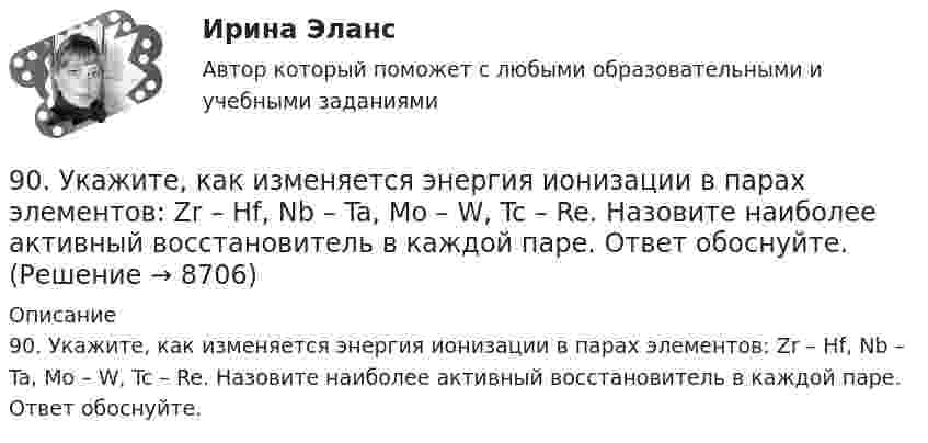      
          Описание
          90. Укажите, как изменяется энергия ионизации в парах элементов: Zr – Hf, Nb – Ta, Mo – W, Tc – Re. Назовите наиболее активный восстановитель в каждой паре. Ответ обоснуйте.  
            
            
            90. Составьте схемы двух гальванических элементов, в одном из которых оловянная пластинка была бы катодом, а в другом анодом. Напишите для каждого из этих элементов уравнения электродных (катодных и анодных) процессов и токообразующих реакций.90. Укажите, как изменяется энергия ионизации в парах элементов: Zr – Hf, Nb – Ta, Mo – W, Tc – Re. Назовите наиболее активный восстановитель в каждой паре. Ответ обоснуйте.91. Как изменяется величина электроотрицательности и окислительная активность в ряду элементов: F, О, N, С, В, Be, Li? Назовите причину такого изменения.9.1. Проволочная рамка движется в неоднородном магнитном поле, силовые линии которого входят в плоскость листа. Плоскость ее остается перпендикулярной линиям вектора магнитной индукции (см. рисунок). При движении рамки в ней возникает электрический ток. С каким из указанных на рисунке направлений может совпадать скорость рамки?91. Реакция идет по уравнению N₂ + 3Н₂ = 2NH₃ Концентрации участвующих в ней веществ (моль/л): [N₂] = 0,80; [Н₂] = 1,5; [NH₃] = 0,10. Вычислите концентрацию водорода и аммиака, когда [N₂] =0,5 моль/л.. 9.1. Частица движется так, что её радиус-вектор зависит от времени по закону , где A, B, w – постоянные величины; i, j, k – единичные орты в декартовой системе координат. Через сколько секунд скорость частицы окажется перпендикулярной оси z, если t = 1 с. A = 3 м, B = 4 м, w = п/2 рад/с.92. В закрытом сосуде установилось равновесие СО + Н₂О ↔ СО₂ + Н₂. Исходные концентрации оксида углерода и паров воды были соответственно равны 0,8 моль/л. Вычислите равновесные концентрации СО, Н₂О и Н₂, если равновесная концентрация СО₂ равна 0,38 задач по уголовному праву8 задач по уголовному процессу8. Исходя из термохимического уравнения реакции разложения перекиси водорода H₂O₂(ж) = H₂O(ж)+ 1/2O₂(г) + 98 кДж,  вычислите стандартную энтальпию образования H₂O₂.  Ответ: ΔfH₂₉₈º (H₂O₂) = – 187,8 кДж/моль8. Молекула некоторого вещества имеет массу, равную 1,2·10⁻²⁵ кг. Найдите относительную молекулярную массу вещества. (Ответ: 72,24.)8 практических задании по государственное управлению в экономике ( Регион - Алтайский край)8. Сколько неспаренных электронов содержат невозбужденные атомы а) B; б) S; в) As; г) Cr; д) Hg; е) Eu? Дайте обоснованный ответ. Составьте электронно-графическую формулу и объясните особую устойчивость иона Fe³⁺ (по сравнению с ионом Fe²⁺).90 балов.Готовый тест.С выделенными вариантами ответов.