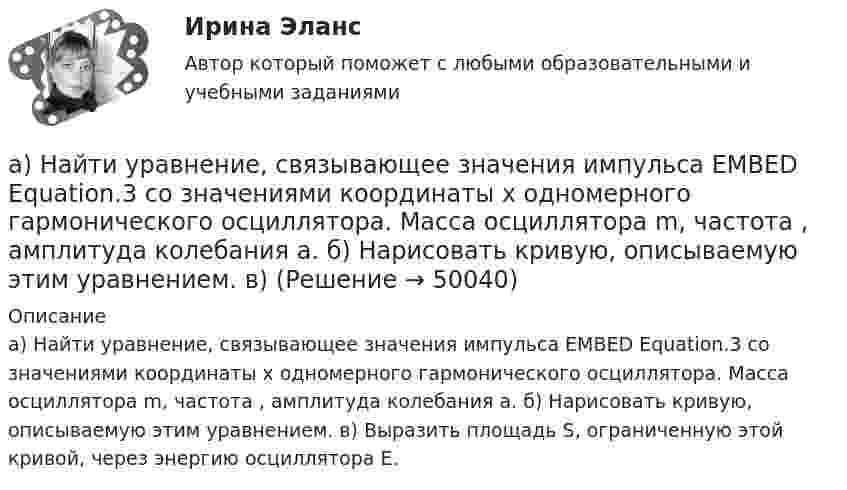      
            Описание
            а) Найти уравнение, связывающее значения импульса EMBED Equation.3 со значениями координаты х одномерного гармонического осциллятора. Масса осциллятора m, частота , амплитуда колебания а. б) Нарисовать кривую, описываемую этим уравнением. в) Выразить площадь S, ограниченную этой кривой, через энергию осциллятора Е.  
            
            
            Амплитуды и периоды двух одинаково направленных гармонических колебаний равны, фазы же различаются на 2пи/3. Уравнение результирующего колебания в единицах СИ имеет вид x= 0,2cos(пиt+ пи ). Определить уравнение слагаемых колебаний.а) Найти уравнение, связывающее значения импульса EMBED Equation.3  со значениями координаты х одномерного гармонического осциллятора. Масса осциллятора m, частота , амплитуда колебания а. б) Нарисовать кривую, описываемую этим уравнением. в) анализ 2 книг по РЕКЛАМЕ (объем 5 СТРАНИЦ)Анализ алогизмов в политических текстах. Теория журналистики.   1997 – 2000 г.г.Анализ алогизмов в политических текстах. Теория журналистики.   1997 – 2000 г.г. Разбор   текста статьи в журналеАнализ алогизмов в политических текстах. Теория журналистики. выборы 1996 годаАнализ ассортимента продукции ООО «ПЛАТФОРМА-  ПЛЮС»Амплитуда затухающих колебаний маятника за время t = 5 мин уменьшилась в 2 раза. За какое время, считая от начального момента, амплитуда уменьшилась в восемь раз?Амплитуда колебаний камертона за 15 с уменьшилась в 100 раз. Найти коэффициент затухания колебаний.Амплитуда колебаний камертона за 87 с уменьшилась в 263 раза. Найти коэффициент затуханияАмплитуда колебаний математического маятника равна A, максимальная скорость um. Найти длину l маятника.Амплитуда скорости материальной точки, совершающей гармоническое колебание, равна 3,6 см/с, а амплитуда ускорения 5,4 см/с2. Найти амплитуду смещения и циклическую частоту колебаний.Амплитуда скорости материальной точки, совершающей гармоническое колебание, равна 8 см/с, а амплитуда ускорения 16 см/с2. Найти амплитуду смещения и циклическую частоту колебаний.Амплитудная характеристика усилителя – это зависимость: Выберите один ответ: a.Амплитуды выходного напряжения от действующего значения входного. b.Коэффициента усиления от амплитуды входного напряжения.