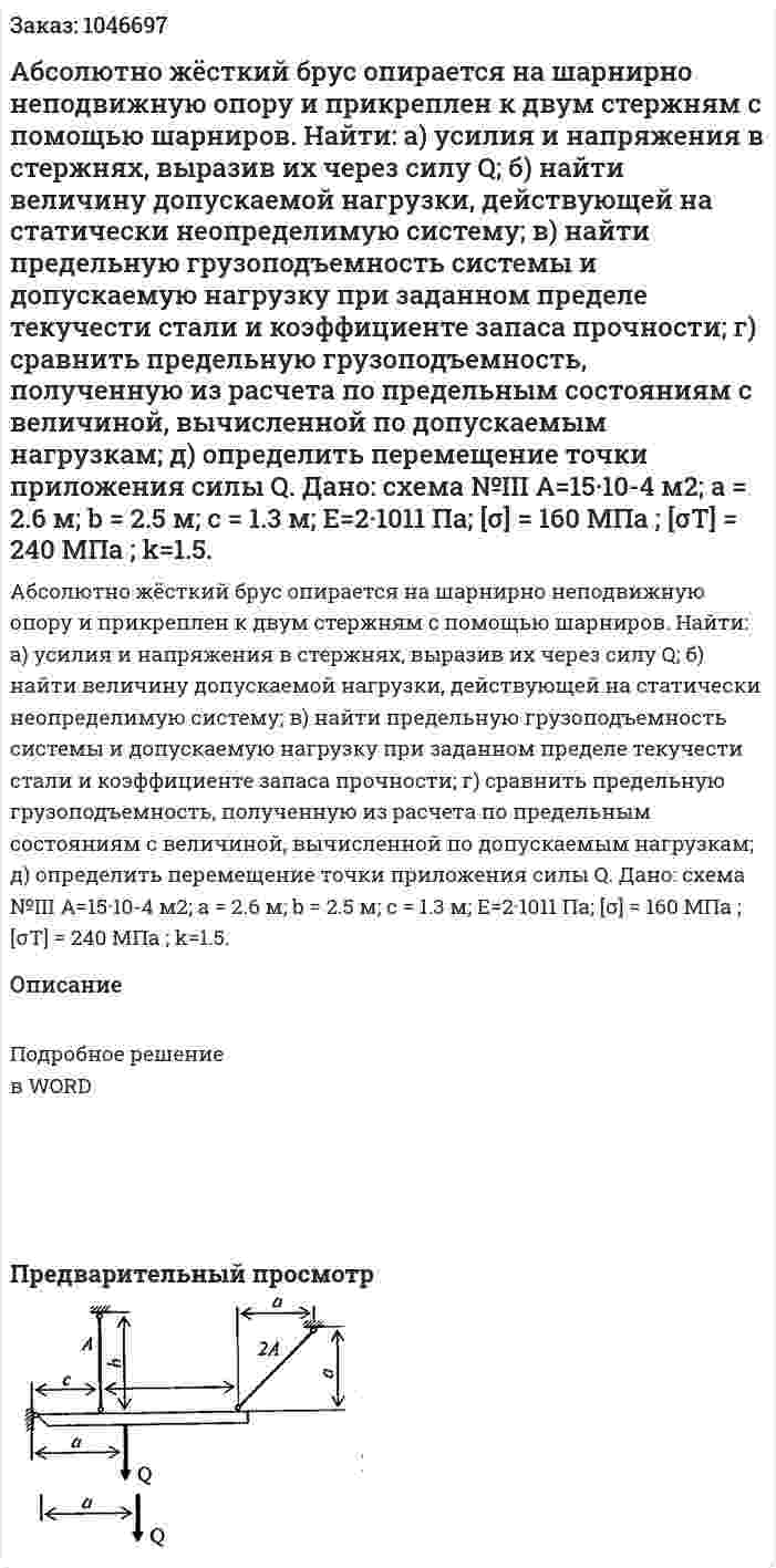 Абсолютно жёсткий брус опирается на шарнирно неподвижную опору и прикреплен к двум стержням с помощью шарниров.   Найти:  а) усилия и напряжения в стержнях, выразив их через силу Q;  б) найти величину допускаемой нагрузки, действующей на статически неопределимую систему;  в) найти предельную грузоподъемность системы и допускаемую нагрузку при заданном пределе текучести стали и коэффициенте запаса прочности;  г) сравнить предельную грузоподъемность, полученную из расчета по предельным состояниям с величиной, вычисленной по допускаемым нагрузкам;  д) определить перемещение точки приложения силы Q.  Дано: схема №III  A=15·10-4 м2; a = 2.6 м; b = 2.5 м; с = 1.3 м;  Е=2·1011 Па; [σ] = 160 МПа ; [σT] = 240 МПа ; k=1.5. 