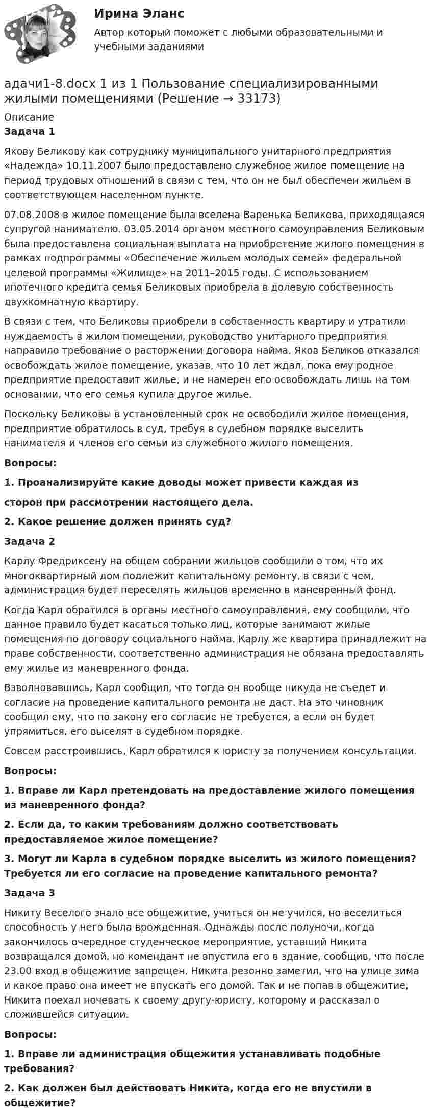      
          Описание
          Задача 1Якову Беликову как сотруднику муниципального унитарного предприятия «Надежда» 10.11.2007 было предоставлено служебное жилое помещение на период трудовых отношений в связи с тем, что он не был обеспечен жильем в соответствующем населенном пункте.07.08.2008 в жилое помещение была вселена Варенька Беликова, приходящаяся супругой нанимателю. 03.05.2014 органом местного самоуправления Беликовым была предоставлена социальная выплата на приобретение жилого помещения в рамках подпрограммы «Обеспечение жильем молодых семей» федеральной целевой программы «Жилище» на 2011–2015 годы. С использованием ипотечного кредита семья Беликовых приобрела в долевую собственность двухкомнатную квартиру.В связи с тем, что Беликовы приобрели в собственность квартиру и утратили нуждаемость в жилом помещении, руководство унитарного предприятия направило требование о расторжении договора найма. Яков Беликов отказался освобождать жилое помещение, указав, что 10 лет ждал, пока ему родное предприятие предоставит жилье, и не намерен его освобождать лишь на том основании, что его семья купила другое жилье.Поскольку Беликовы в установленный срок не освободили жилое помещения, предприятие обратилось в суд, требуя в судебном порядке выселить нанимателя и членов его семьи из служебного жилого помещения.Вопросы:1. Проанализируйте какие доводы может привести каждая изсторон при рассмотрении настоящего дела.2. Какое решение должен принять суд?Задача 2Карлу Фредриксену на общем собрании жильцов сообщили о том, что их многоквартирный дом подлежит капитальному ремонту, в связи с чем, администрация будет переселять жильцов временно в маневренный фонд.Когда Карл обратился в органы местного самоуправления, ему сообщили, что данное правило будет касаться только лиц, которые занимают жилые помещения по договору социального найма. Карлу же квартира принадлежит на праве собственности, соответственно администрация не обязана предоставлять ему жилье из маневренного фонда.Взволновавшись, Карл сообщил, что тогда он вообще никуда не съедет и согласие на проведение капитального ремонта не даст. На это чиновник сообщил ему, что по закону его согласие не требуется, а если он будет упрямиться, его выселят в судебном порядке.Совсем расстроившись, Карл обратился к юристу за получением консультации.Вопросы:1. Вправе ли Карл претендовать на предоставление жилого помещения из маневренного фонда?2. Если да, то каким требованиям должно соответствовать предоставляемое жилое помещение?3. Могут ли Карла в судебном порядке выселить из жилого помещения? Требуется ли его согласие на проведение капитального ремонта?Задача 3Никиту Веселого знало все общежитие, учиться он не учился, но веселиться способность у него была врожденная. Однажды после полуночи, когда закончилось очередное студенческое мероприятие, уставший Никита возвращался домой, но комендант не впустила его в здание, сообщив, что после 23.00 вход в общежитие запрещен. Никита резонно заметил, что на улице зима и какое право она имеет не впускать его домой. Так и не попав в общежитие, Никита поехал ночевать к своему другу-юристу, которому и рассказал о сложившейся ситуации.Вопросы:1. Вправе ли администрация общежития устанавливать подобные требования?2. Как должен был действовать Никита, когда его не впустили в общежитие?  
            
            
            АДАЧА №11 Стержни АВ и ВС соединены шарниром В, на ось которого действуют две нагрузки F1 и F2. Определить усилия в стержнях. № задачи №схемы таблица №3 F1 (кН) F2 (кН) 11 1 1,2 0,6 ЗАДАЧА №61адачи1-8.docx 1 из 1 Пользование специализированными жилыми помещениямиАдвалорные (процентные) ставки устанавливаются к ... объекта обложенияАдвокат А. заключил трудовой договор с Университетом С. В рамках данного договора в свободное от работы время он осуществлял преподавание на юридическом факультете. Имело ли место нарушение закона? Если да, то какое?Адвокат в гражданском судопроизводствеАдвокат в гражданском судопроизводствеАдвокат в гражданском судопроизводстве (98 вопросов)Адаптивное физическое воспитаниеАдаптивный курс математикиАдаптивный_курс_математики_ПР1Адаптивный_курс_математики_ПР2Адаптивный_курс_математики_ПР3Адаптивный_курс_математики_ПР4Адаптивный спорт / Вопросы из Промежуточного и Итогового теста