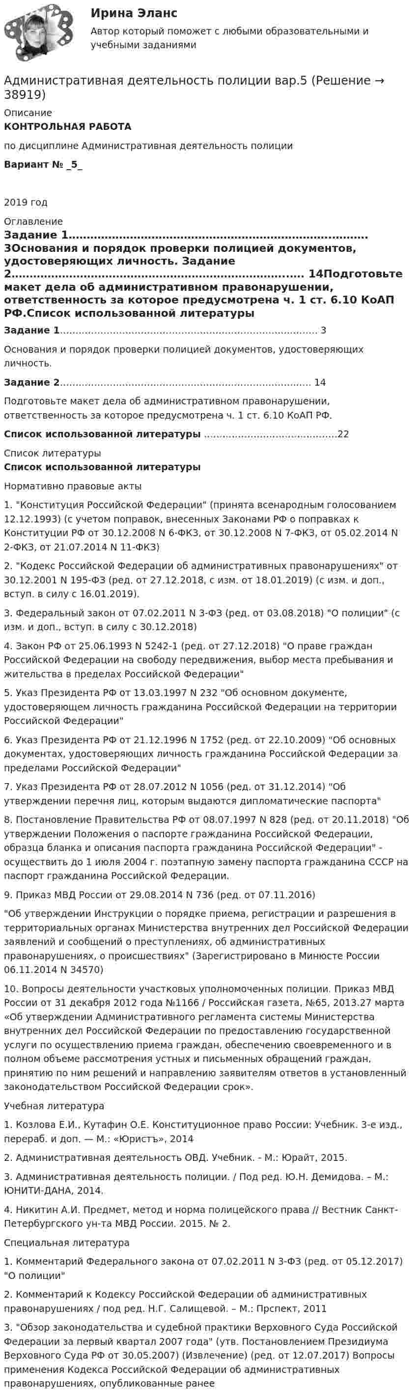     
          Описание
          КОНТРОЛЬНАЯ РАБОТАпо дисциплине Административная деятельность полиции Вариант № _5_2019 год 
          Оглавление
          Задание 1……………………………………………………………….………. 3Основания и порядок проверки полицией документов, удостоверяющих личность. Задание 2…………………………………………………………………..…. 14Подготовьте макет дела об административном правонарушении, ответственность за которое предусмотрена ч. 1 ст. 6.10 КоАП РФ.Список использованной литературы …………………………………….22 
          Список литературы
          Список использованной литературыНормативно правовые акты	1.   Конституция Российской Федерации (принята всенародным голосованием 12.12.1993) (с учетом поправок, внесенных Законами РФ о поправках к Конституции РФ от 30.12.2008 N 6-ФКЗ, от 30.12.2008 N 7-ФКЗ, от 05.02.2014 N 2-ФКЗ, от 21.07.2014 N 11-ФКЗ)	2.   Кодекс Российской Федерации об административных правонарушениях от 30.12.2001 N 195-ФЗ (ред. от 27.12.2018, с изм. от 18.01.2019) (с изм. и доп., вступ. в силу с 16.01.2019).	3.   Федеральный закон от 07.02.2011 N 3-ФЗ (ред. от 03.08.2018) О полиции (с изм. и доп., вступ. в силу с 30.12.2018) 	4.   Закон РФ от 25.06.1993 N 5242-1 (ред. от 27.12.2018) О праве граждан Российской Федерации на свободу передвижения, выбор места пребывания и жительства в пределах Российской Федерации	5.   Указ Президента РФ от 13.03.1997 N 232 Об основном документе, удостоверяющем личность гражданина Российской Федерации на территории Российской Федерации	6.   Указ Президента РФ от 21.12.1996 N 1752 (ред. от 22.10.2009) Об основных документах, удостоверяющих личность гражданина Российской Федерации за пределами Российской Федерации	7.   Указ Президента РФ от 28.07.2012 N 1056 (ред. от 31.12.2014) Об утверждении перечня лиц, которым выдаются дипломатические паспорта	8.   Постановление Правительства РФ от 08.07.1997 N 828 (ред. от 20.11.2018) Об утверждении Положения о паспорте гражданина Российской Федерации, образца бланка и описания паспорта гражданина Российской Федерации - осуществить до 1 июля 2004 г. поэтапную замену паспорта гражданина СССР на паспорт гражданина Российской Федерации.	9.   Приказ МВД России от 29.08.2014 N 736 (ред. от 07.11.2016) 	Об утверждении Инструкции о порядке приема, регистрации и разрешения в территориальных органах Министерства внутренних дел Российской Федерации заявлений и сообщений о преступлениях, об административных правонарушениях, о происшествиях (Зарегистрировано в Минюсте России 06.11.2014 N 34570)	10.                   Вопросы деятельности участковых уполномоченных полиции. Приказ МВД России от 31 декабря 2012 года №1166 / Российская газета, №65, 2013.27 марта «Об утверждении Административного регламента системы Министерства внутренних дел Российской Федерации по предоставлению государственной услуги по осуществлению приема граждан, обеспечению своевременного и в полном объеме рассмотрения устных и письменных обращений граждан, принятию по ним решений и направлению заявителям ответов в установленный законодательством Российской Федерации срок». Учебная литература	1.   Козлова Е.И., Кутафин О.Е. Конституционное право России: Учебник. 3-е изд., перераб. и доп. — М.: «Юристъ», 2014	2.   Административная деятельность ОВД. Учебник. - М.: Юрайт, 2015.	3.   Административная деятельность полиции. / Под ред. Ю.Н. Демидова. – М.: ЮНИТИ-ДАНА, 2014.	4.   Никитин А.И. Предмет, метод и норма полицейского права // Вестник Санкт-Петербургского ун-та МВД России. 2015. № 2.Специальная литература	1.   Комментарий Федерального закона от 07.02.2011 N 3-ФЗ (ред. от 05.12.2017) О полиции	2.   Комментарий к Кодексу Российской Федерации об административных правонарушениях / под ред. Н.Г. Салищевой. – М.: Прспект, 2011	3.    Обзор законодательства и судебной практики Верховного Суда Российской Федерации за первый квартал 2007 года (утв. Постановлением Президиума Верховного Суда РФ от 30.05.2007) (Извлечение) (ред. от 12.07.2017)  Вопросы применения Кодекса Российской Федерации об административных правонарушениях, опубликованные ранее
            
            
            Административная деятельность органов внутренних дел. Синергия. Ответы на ИТОГОВЫЙ ТЕСТ. На отлично!Административная деятельность полиции вар.5Административная ответственность ...Административная ответственность наступает в РФ с ...Административная ответственность несутся налагается в случае несостоятельностиАдминистративная правоспособность гражданина РФ наступает с … Административная реформа в РФ: достижения и проблемыАдвокатура. Синергия. Тест.Адвокатура (тест с ответами МФЮА/МФЮУ на сайте https://moi.mfua.ru/login/index.php)Адвокат является субъектом правоотношений в сфере привлечения лиц к ответственности и обладает ... статусом.Аджайл-проектирование (Аджайл-проектирование.фмен_МАГ) (тест с ответами Синергия)Аджайл-проектирование.фмен_МАГ. Синергия. Ответы на ИТОГОВЫЙ ТЕСТ. На отлично!Админ задачаАдминистративная дееспособность возникает по достижении гражданином возраста … лет   