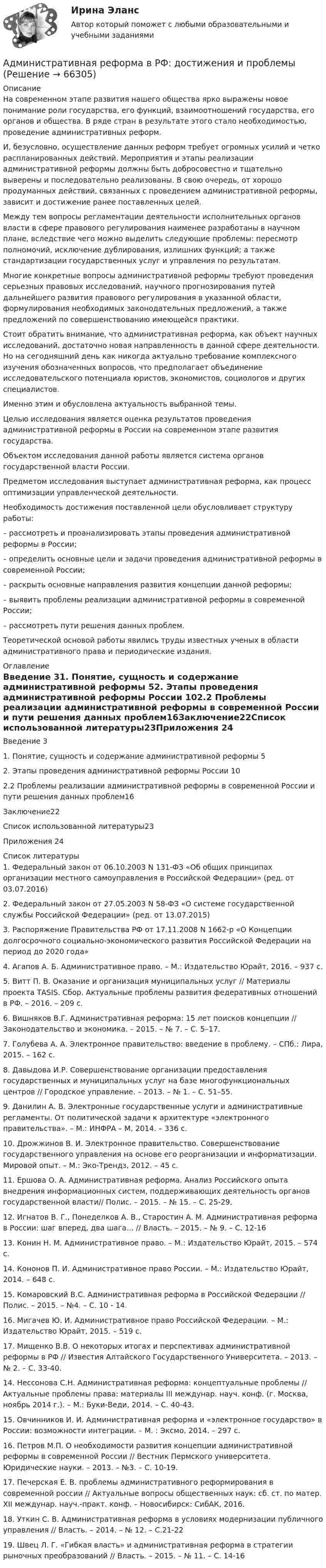     
            Описание
            На современном этапе развития нашего общества ярко выражены новое понимание роли государства, его функций, взаимоотношений государства, его органов и общества. В ряде стран в результате этого стало необходимостью, проведение административных реформ.         И, безусловно, осуществление данных реформ требует огромных усилий и четко распланированных действий. Мероприятия и этапы реализации административной реформы должны быть добросовестно и тщательно выверены и последовательно реализованы. В свою очередь, от хорошо продуманных действий, связанных с проведением административной реформы, зависит и достижение ранее поставленных целей.         Между тем вопросы регламентации деятельности исполнительных органов власти в сфере правового регулирования наименее разработаны в научном плане, вследствие чего можно выделить следующие проблемы: пересмотр полномочий, исключение дублирования, излишних функций; а также стандартизации государственных услуг и управления по результатам.         Многие конкретные вопросы административной реформы требуют проведения серьезных правовых исследований, научного прогнозирования путей дальнейшего развития правового регулирования в указанной области, формулирования необходимых законодательных предложений, а также предложений по совершенствованию имеющейся практики.         Стоит обратить внимание, что административная реформа, как объект научных исследований, достаточно новая направленность в данной сфере деятельности. Но на сегодняшний день как никогда актуально требование комплексного изучения обозначенных вопросов, что предполагает объединение исследовательского потенциала юристов, экономистов, социологов и других специалистов.          Именно этим и обусловлена актуальность выбранной темы.         Целью исследования является оценка результатов проведения административной реформы в России на современном этапе развития государства.          Объектом исследования данной работы является система органов государственной власти России.          Предметом исследования выступает административная реформа, как процесс оптимизации управленческой деятельности.         Необходимость достижения поставленной цели обусловливает структуру работы:         – рассмотреть и проанализировать этапы проведения административной реформы в России;          – определить основные цели и задачи проведения административной реформы в современной России;         – раскрыть основные направления развития концепции данной реформы;         – выявить проблемы реализации административной реформы в современной России;         – рассмотреть пути решения данных проблем.         Теоретической основой работы явились труды известных ученых в области административного права и периодические издания. 
            Оглавление
            Введение	31. Понятие, сущность и содержание административной реформы	52. Этапы проведения административной реформы России	102.2 Проблемы реализации административной реформы в современной России и пути решения данных проблем16Заключение22Список использованной литературы23Приложения	24 
            Список литературы
            1. Федеральный закон от 06.10.2003 N 131-ФЗ «Об общих принципах организации местного самоуправления в Российской Федерации» (ред. от 03.07.2016)2. Федеральный закон от 27.05.2003 N 58-ФЗ «О системе государственной службы Российской Федерации» (ред. от 13.07.2015)3. Распоряжение Правительства РФ от 17.11.2008 N 1662-р «О Концепции долгосрочного социально-экономического развития Российской Федерации на период до 2020 года»4. Агапов А. Б. Административное право. – М.: Издательство Юрайт, 2016. – 937 с. 5. Витт П. В. Оказание и организация муниципальных услуг // Материалы проекта ТАSIS. Сбор. Актуальные проблемы развития федеративных отношений в РФ. – 2016. – 209 с.6. Вишняков В.Г. Административная реформа: 15 лет поисков концепции // Законодательство и экономика. – 2015. – № 7. – С. 5–17.7. Голубева А. А. Электронное правительство: введение в проблему. – СПб.: Лира, 2015. – 162 с.8. Давыдова И.Р. Совершенствование организации предоставления государственных и муниципальных услуг на базе многофункциональных центров // Городское управление. – 2013. – № 1. – С. 51–55.9. Данилин А. В. Электронные государственные услуги и административные регламенты. От политической задачи к архитектуре «электронного правительства». – М.: ИНФРА – М, 2014. – 336 с.10. Дрожжинов В. И. Электронное правительство. Совершенствование государственного управления на основе его реорганизации и информатизации. Мировой опыт. – М.: Эко-Трендз, 2012. – 45 с.11. Ершова О. А. Административная реформа. Анализ Российского опыта внедрения информационных систем, поддерживающих деятельность органов государственной власти// Полис. – 2015. – № 15. – С. 25-29.12. Игнатов В. Г., Понеделков А. В., Старостин А. М. Административная реформа в России: шаг вперед, два шага… // Власть. – 2015. – № 9. – С. 12-1613. Конин Н. М. Административное право. – М.: Издательство Юрайт, 2015. – 574 с.14. Кононов П. И. Административное право России. – М.: Издательство Юрайт, 2014. – 648 с.15. Комаровский B.C. Административная реформа в Российской Федерации // Полис. – 2015. – №4. – С. 10 - 14.16. Мигачев Ю. И. Административное право Российской Федерации. – М.: Издательство Юрайт, 2015. – 519 с.17. Мищенко В.В. О некоторых итогах и перспективах административной реформы в РФ // Известия Алтайского Государственного Университета. – 2013. – № 2. – С. 33-40.14. Нессонова С.Н. Административная реформа: концептуальные проблемы // Актуальные проблемы права: материалы III междунар. науч. конф. (г. Москва, ноябрь 2014 г.). – М.: Буки-Веди, 2014. – С. 40-43.15. Овчинников И. И. Административная реформа и «электронное государство» в России: возможности интеграции. – М. : Эксмо, 2014. – 297 с.16. Петров М.П. О необходимости развития концепции административной реформы в современной России // Вестник Пермского университета. Юридические науки. – 2013. – №3. – С. 10-19.17. Печерская Е. В. проблемы административного реформирования в современной россии // Актуальные вопросы общественных наук: сб. ст. по матер. XII междунар. науч.-практ. конф. – Новосибирск: СибАК, 2016.	18. Уткин С. В. Административная реформа в условиях модернизации публичного управления // Власть. – 2014. – № 12. – С.21-22	19. Швец Л. Г. «Гибкая власть» и административная реформа в стратегии рыночных преобразований // Власть. – 2015. – № 11. – С. 14-16  
            
            
            Административная правоспособность гражданина РФ наступает с … Административная реформа в РФ: достижения и проблемыАдминистративная школа управленияАдминистративная школа управленияАдминистративная этика и этикет (тест с ответами МФЮА/МФЮУ на сайте https://moi.mfua.ru/login/index.php)Административно-деликтное право вариант 4Административное наказание, которое может быть применено только в отношении иностранного гражданина, являющегося нарушителем государственной границы РФ и привлеченного к административной ответственности, – это административное … Российской ФедерацииАдмин задачаАдминистративная дееспособность возникает по достижении гражданином возраста … лет   💯 Административная деятельность органов внутренних дел (ответы на тест Синергия / МОИ / МТИ / МосАП, октябрь 2023)Административная деятельность органов внутренних дел. Синергия. Ответы на ИТОГОВЫЙ ТЕСТ. На отлично!Административная деятельность полиции вар.5Административная ответственность ...Административная ответственность наступает в РФ с ...