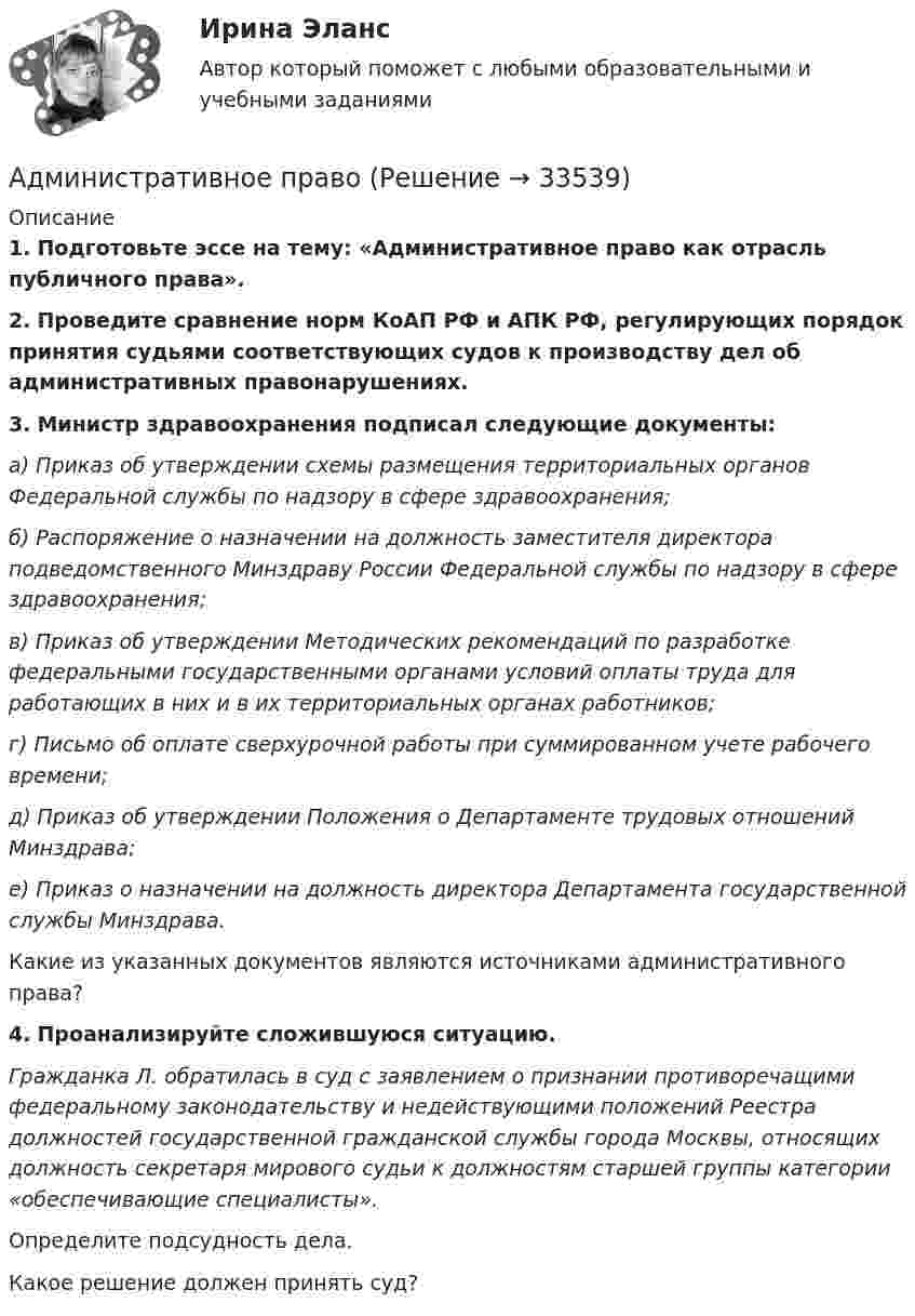      
          Описание
          1. Подготовьте эссе на тему: «Административное право как отрасль публичного права».2. Проведите сравнение норм КоАП РФ и АПК РФ, регулирующих порядок принятия судьями соответствующих судов к производству дел об административных правонарушениях.3. Министр здравоохранения подписал следующие документы:а) Приказ об утверждении схемы размещения территориальных органов Федеральной службы по надзору в сфере здравоохранения;б) Распоряжение о назначении на должность заместителя директора подведомственного Минздраву России Федеральной службы по надзору в сфере здравоохранения;в) Приказ об утверждении Методических рекомендаций по разработке федеральными государственными органами условий оплаты труда для работающих в них и в их территориальных органах работников;г) Письмо об оплате сверхурочной работы при суммированном учете рабочего времени;д) Приказ об утверждении Положения о Департаменте трудовых отношений Минздрава;е) Приказ о назначении на должность директора Департамента государственной службы Минздрава.Какие из указанных документов являются источниками административного права?4. Проанализируйте сложившуюся ситуацию.Гражданка Л. обратилась в суд с заявлением о признании противоречащими федеральному законодательству и недействующими положений Реестра должностей государственной гражданской службы города Москвы, относящих должность секретаря мирового судьи к должностям старшей группы категории «обеспечивающие специалисты».Определите подсудность дела.Какое решение должен принять суд?  
            
            
            Административное правоАдминистративное право Административное право 1Административное право 1Административное право 1Административное право 1Административное право 1 (3 семестр) Тольяттинский государственный университет (Росдистант)Административная школа управленияАдминистративная этика и этикет (тест с ответами МФЮА/МФЮУ на сайте https://moi.mfua.ru/login/index.php)Административно-деликтное право вариант 4Административное наказание, которое может быть применено только в отношении иностранного гражданина, являющегося нарушителем государственной границы РФ и привлеченного к административной ответственности, – это административное … Российской Федерацииадминистративное правоАдминистративное правоАдминистративное право