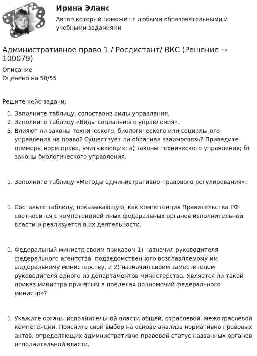     
            Описание
            	Оценено на 50/55 Решите кейс-задачи:Заполните таблицу, сопоставив виды управления.Заполните таблицу «Виды социального управления».Влияют ли законы технического, биологического или социального управления на право? Существует ли обратная взаимосвязь? Приведите примеры норм права, учитывающих: а) законы технического управления; б) законы биологического управления.Заполните таблицу «Методы административно-правового регулирования»:Составьте таблицу, показывающую, как компетенция Правительства РФ соотносится с компетенцией иных федеральных органов исполнительной власти и реализуется в их деятельности.Федеральный министр своим приказом 1) назначил руководителя федерального агентства, подведомственного возглавляемому им федеральному министерству, и 2) назначил своим заместителем руководителя одного из департаментов министерства. Является ли такой приказ министра принятым в пределах полномочий федерального министра?Укажите органы исполнительной власти общей, отраслевой, межотраслевой компетенции. Поясните свой выбор на основе анализа нормативно правовых актов, определяющих административно-правовой статус названных органов исполнительной власти.   
            
            
            Административное право 1 (Росдистант)Административное право 1 / Росдистант/ ВКС Административное право 2Административное право 2Административное право 2Административное право 2Административное право 2Административное право 1Административное право 1Административное право 1Административное право 1 (3 семестр) Тольяттинский государственный университет (Росдистант)💯 Административное право [15 тем] (правильные ответы на тест Синергия / МОИ / МТИ / МосАП)Административное право 1 ВКС РосдистантАдминистративное право 1 Итоговый тест