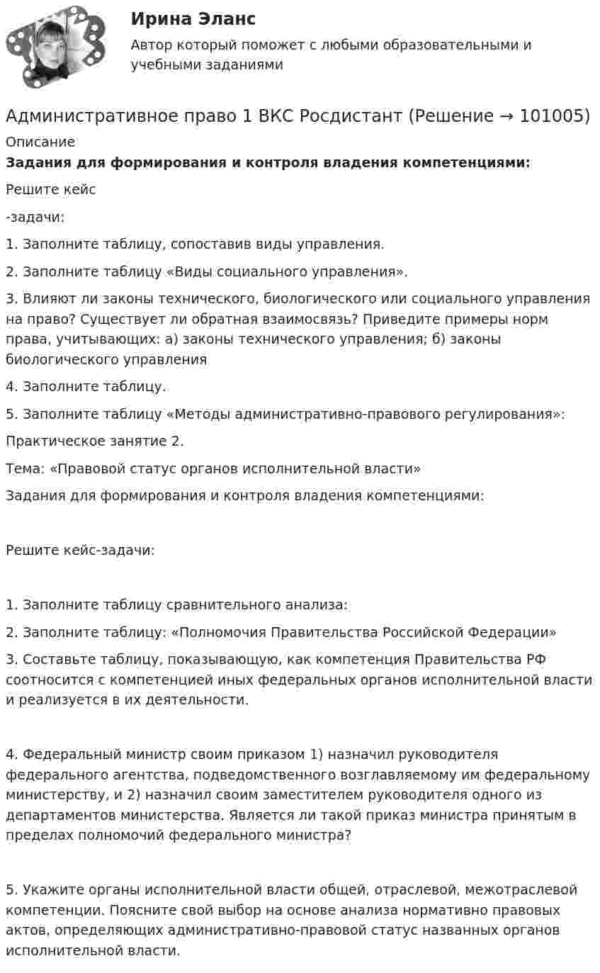     
            Описание
             Задания для формирования и контроля владения компетенциями:  	Решите кейс-задачи:  1.    Заполните таблицу, сопоставив виды управления.2.	Заполните таблицу «Виды социального управления».3.	Влияют ли законы технического, биологического или социального управления на право? Существует ли обратная взаимосвязь? Приведите примеры норм права, учитывающих: а) законы технического управления; б) законы биологического управления4.	Заполните таблицу.5.	Заполните таблицу «Методы административно-правового регулирования»:Практическое занятие 2. Тема: «Правовой статус органов исполнительной власти»Задания для формирования и контроля владения компетенциями:Решите кейс-задачи:1.	Заполните таблицу сравнительного анализа:2.	Заполните таблицу: «Полномочия Правительства Российской Федерации»3.	Составьте таблицу, показывающую, как компетенция Правительства РФ соотносится с компетенцией иных федеральных органов исполнительной власти и реализуется в их деятельности.4.	Федеральный министр своим приказом 1) назначил руководителя федерального агентства, подведомственного возглавляемому им федеральному министерству, и 2) назначил своим заместителем руководителя одного из департаментов министерства. Является ли такой приказ министра принятым в пределах полномочий федерального министра?5.	Укажите органы исполнительной власти общей, отраслевой, межотраслевой компетенции. Поясните свой выбор на основе анализа нормативно правовых актов, определяющих административно-правовой статус названных органов исполнительной власти.   
            
            
            💯 Административное право [15 тем] (правильные ответы на тест Синергия / МОИ / МТИ / МосАП)Административное право 1 ВКС РосдистантАдминистративное право 1 Итоговый тестАдминистративное право 1 (итоговый тест с ответами) 74%Административное право 1 (Росдистант)Административное право 1 / Росдистант/ ВКС Административное право 2Административное правоАдминистративное правоАдминистративное право Административное право 1Административное право 1Административное право 1Административное право 1