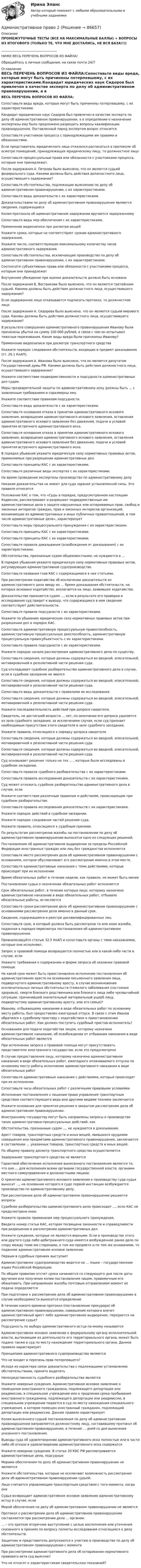     
            Описание
            ПРОМЕЖУТОЧНЫЕ ТЕСТЫ (ВСЕ НА МАКСИМАЛЬНЫЕ БАЛЛЫ) + ВОПРОСЫ ИЗ ИТОГОВОГО (ТОЛЬКО ТЕ, ЧТО МНЕ ДОСТАЛИСЬ, НЕ ВСЯ БАЗА!!!)___________________________________НИЖЕ ВЕСЬ ПЕРЕЧЕНЬ ВОПРОСОВ ИЗ ФАЙЛА!Обращайтесь в личные сообщения, на связи почти 24/7 
            Оглавление
            ВЕСЬ ПЕРЕЧЕНЬ ВОПРОСОВ ИЗ ФАЙЛА:Сопоставьте виды вреда, которые могут быть причинены потерпевшему, с их характеристиками.Кандидат юридических наук Сидоров был привлечен в качестве эксперта по делу об административном правонарушении, а в определении о назначении экспертизы ему было предложено разрешить вопросы квалификации правонарушения. Поставленный перед экспертом вопрос относитсяСопоставьте участников процесса с принадлежащими им правами и обязанностями.Если представитель юридического лица отказался расписаться в протоколе об осмотре помещений, принадлежащих юридическому лицу, то должностное лицоСопоставьте процессуальные права или обязанности с участниками процесса, которым они принадлежат.После задержания А. Петрова было выяснено, что он является судьей федерального суда. Какими должны быть действия должностного лица, осуществившего задержание?Сопоставьте обстоятельства, подлежащие выяснению по делу об административном правонарушении, с их характеристиками.Сопоставьте виды доказательств с их характеристиками.Доказательствами по делу об административном правонарушении являются сведения, содержащиесяКопия протокола об административном задержании вручается задержанномуСопоставьте виды мер обеспечения с их характеристиками.Применение видеозаписи при досмотре вещейУкажите сроки, которые не соответствуют срокам административного задержания.Укажите число, соответствующее максимальному количеству часов административного задержания.Сопоставьте обстоятельства, исключающие производство по делу об административном правонарушении, с их характеристиками.Соотнесите субъективные права или обязанности с участниками процесса, которым они принадлежатВнутреннее убеждение при оценке доказательств должно быть основаноПосле задержания В. Вострикова было выяснено, что он является третейским судьей. Какими должны быть действия должностного лица, осуществившего задержание?Если задержанное лицо отказывается подписать протокол, то должностное лицоПосле задержания А. Сидорова было выяснено, что он является судьей мирового суда. Каковы должны быть действия должностного лица, осуществившего задержание?В результате совершения административного правонарушения Иванову были причинены убытки на сумму 100 000 рублей, в связи с чем он испытывал тяжелые переживания. Какие виды вреда были причинены Иванову?Применение видеозаписи при досмотре транспортного средства Укажите порядок следования обстоятельств, входящих в предмет доказывания (ст. 26.1 КоАП).После задержания А. Иванова было выяснено, что он является депутатом Государственной думы РФ. Какими должны быть действия должностного лица, осуществившего задержание?Укажите соответствие подведомственности и подсудности административных дел судам.Меры предварительной защиты по административному иску должны быть … с заявленным требованием и соразмерны ему.Укажите соответствие правилам подсудности.Сопоставьте виды доказательств с их характеристиками.Сопоставьте основания отказа в принятии административного искового заявления, возвращения административного искового заявления, оставления административного искового заявления без движения, подачи и условий принятия встречного административного иска.Сопоставьте основания отказа в принятии административного искового заявления, возвращения административного искового заявления, оставления административного искового заявления без движения, подачи и условий принятия встречного административного иска.В порядке убывания укажите юридическую силу нормативных правовых актов, применяемых при разрешении административных дел.Сопоставьте принципы КАС с их характеристиками.Сопоставьте различные виды экспертиз с их характеристиками.На время проведения экспертизы производство по административному делуНикакие доказательства не имеют для суда заранее установленной силы. Это правило относитсяПоложение КАС о том, что «Суды в порядке, предусмотренном настоящим Кодексом, рассматривают и разрешают подведомственные им административные дела о защите нарушенных или оспариваемых прав, свобод и законных интересов граждан, прав и законных интересов организаций, возникающие из административных и иных публичных правоотношений, в том числе административные дела», характеризуетСопоставьте меры процессуального принуждения с их характеристиками.Сопоставьте принципы КАС с их характеристиками.Сопоставьте принципы КАС с их характеристиками.Сопоставьте правила доказывания (освобождения от доказывания) с их характеристиками.Обстоятельства, признанные судом общеизвестными, не нуждаются в … В порядке убывания укажите юридическую силу нормативных правовых актов, регулирующих административное судопроизводство.Сопоставьте названия глав КАС с содержащимися в них статьями.При рассмотрении ходатайства об исключении доказательств из административного дела ввиду их … бремя доказывания обстоятельств, на которых основано ходатайство, возлагается на лицо, заявившее ходатайство.Доказательство признается судом …, если в результате его проверки и исследования суд придет к выводу, что содержащиеся в нем сведения соответствуют действительности.Сопоставьте правила подсудности с их характеристиками.Укажите по убыванию юридическую силу нормативных правовых актов при разрешении дел в порядке КАС.Сопоставьте административную процессуальную правоспособность, административную процессуальную дееспособность, административную процессуальную правосубъектность с их характеристиками.Сопоставьте правила подсудности с их характеристиками. Укажите порядок начала рассмотрения административного дела по существу.Сопоставьте сведения, которые должны содержаться во вводной, описательной, мотивировочной и резолютивной части решения суда. Суд откладывает судебное разбирательство административного дела в случае, если в судебное заседание не явилсяСопоставьте сведения, которые должны содержаться во вводной, описательной, мотивировочной и резолютивной части решения суда.Сопоставьте виды доказательств с правилами их исследования.Сопоставьте сведения, которые должны содержаться во вводной, описательной, мотивировочной и резолютивной части решения суда.Укажите последовательность действий при допросе свидетеля.Свидетель, не достигший возраста … лет, по окончании его допроса удаляется из зала судебного заседания, за исключением случая, если суд признает необходимым присутствие этого свидетеля в зале судебного заседания.Укажите правила, относящиеся к порядку допроса свидетеля.Сопоставьте сведения, которые должны содержаться во вводной, описательной, мотивировочной и резолютивной части решения суда.Сопоставьте сведения, которые должны содержаться во вводной, описательной, мотивировочной и резолютивной части решения суда.Суд основывает решение только на тех … , которые были исследованы в судебном заседании.Сопоставьте правила судебного разбирательства с их характеристиками.Сопоставьте правила исследования доказательств с их характеристиками.Суд может отложить судебное разбирательство административного дела в случае, еслиУкажите соответствие различным правилам и действиям, происходящим при судебном разбирательстве.Сопоставьте правила исследования доказательств с их характеристиками.Укажите порядок действий в судебном заседании.Укажите порядок следования частей решения суда.Укажите правила, относящиеся к судебным прениям.По результатам рассмотрения жалобы на постановление по делу об административном правонарушении выносится одно из следующих решений.Постановление об административном выдворении за пределы Российской Федерации иностранных граждан или лиц без гражданства исполняетсяСопоставьте место рассмотрения дела об административном правонарушении с основанием, которое обусловливает его рассмотрение именно в этом месте.Сопоставьте административные наказания с теми действиями, которые происходят при их исполненииВремя обязательных работ в течение недели, как правило, не может быть менееПостановление судьи о назначении обязательных работ исполняетсяСрок обязательных работ, в течение которых лицо, которому назначено административное наказание в виде обязательных работ, отбывало обязательные работы, исчисляетсяСопоставьте сроки рассмотрения дела об административном правонарушении с основаниями рассмотрения дела именно в данный срок.Сведения, содержащиеся в реестре дисквалифицированных лицСопоставьте срок, в который должна быть рассмотрена та или иная жалоба, поданная в порядке пересмотра постановления об административном правонарушении.Проанализируйте статью 32.5 КоАП и сопоставьте органы с теми наказаниями, которые они исполняют.Запрос о правовой помощи возвращается полностью или в какой-либо части в случае, еслиУкажите требования к содержанию и форме запроса об оказании правовой помощи.На какой срок может быть приостановлено исполнение постановления об административном аресте на основании письменного заявления лица, подвергнутого административному аресту, в случае возникновения исключительных личных обстоятельств (тяжелого заболевания (состояния здоровья), смерти близкого родственника или близкого лица либо чрезвычайной ситуации, причинившей значительный материальный ущерб лицу, подвергнутому административному аресту, или его семье)?Иванову, отбывающему наказание в виде обязательных работ по основному месту работы, был предоставлен ежегодный отпуск. В связи с этим Иванов обратился к судебному приставу с ходатайством о приостановлении обязательных работ. Как должен поступить судебный пристав-исполнитель?Основанием для подачи ходатайства лицом, которому назначено административное наказание, об освобождении от отбывания наказания в виде обязательных работ являетсяПри исполнении запроса о правовой помощи могут присутствовать представители иностранного государства, если это предусмотреноВ случае предоставления лицу, которому назначено административное наказание в виде обязательных работ, ежегодного оплачиваемого отпуска по основному месту работы исполнение административного наказания в виде обязательных работСопоставьте административные наказания с действиями, которые происходят при их исполнении.Сопоставьте часы обязательных работ с различными правовыми условиями.Исполнение постановления о лишении права управления транспортным средством соответствующего вида или другими видами техники заключаетсяУкажите основания для принятия решения о закрытом рассмотрении дела об административном правонарушении.Иностранному государству могут быть направлены запросы о производстве таких административно-процессуальных действий, какОбстоятельства, признанные судом …, не нуждаются в доказывании.Арест товаров, транспортных средств и иных вещей, явившихся орудиями совершения или предметами административного правонарушения, заключается в составлении … указанных товаров, транспортных средств и иных вещей.По общему правилу досмотр транспортного средства осуществляетсяЗадержание транспортного средства не являетсяГарантией обеспечения исполнения вынесенного постановления является то, что оно … для исполнения всеми органами государственной власти, органами местного самоуправления и должностными лицами.О принятии административного искового заявления к производству суда судья выносит …, на основании которого в суде первой инстанции возбуждается производство по административному делу.При рассмотрении дела об административном правонарушении решаются вопросыСудебное разбирательство административного дела происходит …, если КАС не предусмотрено иное. Укажите правила применения мер процессуального принуждения. Введите номер статьи КАС, которая посвящена законности и справедливости при разрешении и рассмотрении административных дел.Укажите суждения, которые не являются верными. Если в производстве этого или другого суда либо арбитражного суда имеется возбужденное ранее дело по спору между теми же сторонами, о том же предмете и по тем же основаниям, то поданное административное исковое заявлениеПервым в судебных прениях выступаетАдминистративное судопроизводство ведется на … языке – государственном языке Российской Федерации.По общим правилам отсчет срока начинается со следующего дня после даты вручения или получения копии постановления лицом, правомочным его обжаловать. При направлении жалобы почтовым отправлением момент ее подачи определяетсяПри подготовке к рассмотрению дела об административном правонарушении в случае необходимости выносится определениеВ течение какого времени протокол (постановление прокурора) об административном правонарушении, совершение которого влечет административный арест либо административное выдворение, передается на рассмотрение судье?Подсудность по выбору административного истца по-иному называется Административное исковое заявление к федеральному органу исполнительной власти, вытекающее из деятельности его территориального органа, может быть подано также в суд по месту нахождения территориального органа. Данное правило характеризуетПринципами административного судопроизводства являютсяЧто не входит в перечень прав потерпевшего?Исходя из характера связи доказательства с подлежащими установлению обстоятельствами, принято выделятьНепосредственность судебного разбирательства являетсяУкажите неверные суждения. Административное исковое заявление о помещении иностранного гражданина, подлежащего депортации или реадмиссии, в специальное учреждение или о продлении срока пребывания иностранного гражданина, подлежащего депортации или реадмиссии, в специальном учреждении подается в суд по месту нахождения специального учреждения, в которое помещен иностранный гражданин, подлежащий депортации или реадмиссии. Данное правило характеризуетКопия вынесенного судьей постановления по делу об административном правонарушении направляется должностному лицу, составившему протокол об административном правонарушении, в течение … дней со дня вынесения указанного постановления.Выводы суда об удовлетворении административного иска полностью или в части либо об отказе в удовлетворении административного иска содержатсяУкажите неверное суждение. В статье 20 КАС РФ рассматриваются административные дела, подсудныеМерами обеспечения по делу об административном правонарушении не являютсяУкажите обстоятельства, которые не исключают возможность рассмотрения дела об административном правонарушении судьей.Лицо считается управляющим транспортным средством с того момента, когда оноСудья возвращает административное исковое заявление административному истцу в случае, еслиМерой обеспечения по делу об административном правонарушении не являетсяПротокол о рассмотрении дела об административном правонарушении составляется при рассмотрении дела … органом.… – это краткое вторичное выступление с целью восполнения или уточнения сказанного в прениях по вопросу полноты исследования относящихся к делу обстоятельств.Защитник и представитель допускаются к участию в производстве по делу об административном правонарушении с моментаПри рассмотрении административного дела об оспаривании нормативного правового акта суд выясняет Что не относят к характеристикам свидетельских показаний?  
            
            
            Административное право 1 / Росдистант/ ВКС Административное право 2Административное право 2Административное право 2Административное право 2Административное право 2Административное право 2023 МТИ/МОИ/СИНЕРГИЯ 234 вопросаАдминистративное право 1Административное право 1Административное право 1 (3 семестр) Тольяттинский государственный университет (Росдистант)💯 Административное право [15 тем] (правильные ответы на тест Синергия / МОИ / МТИ / МосАП)Административное право 1 ВКС РосдистантАдминистративное право 1 Итоговый тестАдминистративное право 1 (итоговый тест с ответами) 74%