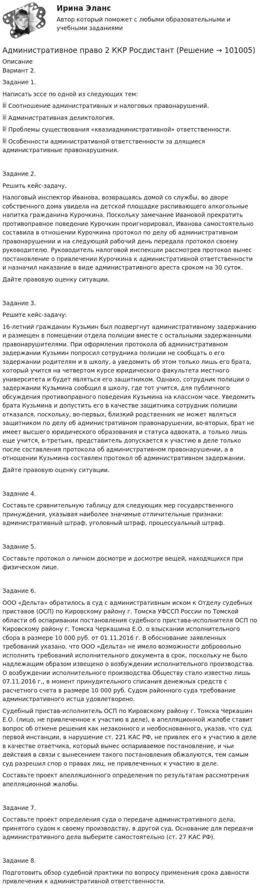     
            Описание
            Вариант 2.Задание 1.Написать эссе по одной из следующих тем:	Соотношение административных и налоговых правонарушений.	Административная деликтология.	Проблемы существования «квазиадминистративной» ответственности.	Особенности административной ответственности за длящиеся административные правонарушения.Задание 2. Решить кейс-задачу.Налоговый инспектор Иванова, возвращаясь домой со службы, во дворе собственного дома увидела на детской площадке распивающего алкогольные напитка гражданина Курочкина. Поскольку замечание Ивановой прекратить противоправное поведение Курочкин проигнорировал, Иванова самостоятельно составила в отношении Курочкина протокол по делу об административном правонарушении и на следующий рабочий день передала протокол своему руководителю. Руководитель налоговой инспекции рассмотрев протокол вынес постановление о привлечении Курочкина к административной ответственности и назначил наказание в виде административного ареста сроком на 30 суток. Дайте правовую оценку ситуации.Задание 3.Решите кейс-задачу:16-летний гражданин Кузьмин был подвергнут административному задержанию и размещен в помещении отдела полиции вместе с остальными задержанными правонарушителями. При оформлении протокола об административном задержании Кузьмин попросил сотрудника полиции не сообщать о его задержании родителям и в школу, а уведомить об этом только лишь его брата, который учится на четвертом курсе юридического факультета местного университета и будет являться его защитником. Однако, сотрудник полиции о задержании Кузьмина сообщил в школу, где тот учится, для публичного обсуждения противоправного поведения Кузьмина на классном часе. Уведомить брата Кузьмина и допустить его в качестве защитника сотрудник полиции отказался, поскольку, во-первых, близкий родственник не может являться защитником по делу об административном правонарушении, во-вторых, брат не имеет высшего юридического образования и статуса адвоката, а только лишь еще учится, в-третьих, представитель допускается к участию в деле только после составления протокола об административном правонарушении, а в отношении Кузьмина составлен протокол об административном задержании. Дайте правовую оценку ситуации.Задание 4.Составьте сравнительную таблицу для следующих мер государственного принуждения, указывая наиболее значимые отличительные признаки: административный штраф, уголовный штраф, процессуальный штраф.Задание 5. Составьте протокол о личном досмотре и досмотре вещей, находящихся при физическом лице.Задание 6. ООО «Дельта» обратилось в суд с административным иском к Отделу судебных приставов (ОСП) по Кировскому району г. Томска УФССП России по Томской области об оспаривании постановления судебного пристава-исполнителя ОСП по Кировскому району г. Томска Черкашина Е.О. о взыскании исполнительного сбора в размере 10 000 руб. от 01.11.2016 г. В обоснование заявленных требований указано, что ООО «Дельта» не имело возможности добровольно исполнить требований исполнительного документа в срок, поскольку не было надлежащим образом извещено о возбуждении исполнительного производства. О возбуждении исполнительного производства Обществу стало известно лишь 07.11.2016 г., в момент принудительного списания денежных средств с расчетного счета в размере 10 000 руб. Судом районного суда требование административного истца удовлетворено.Судебный пристав-исполнитель ОСП по Кировскому району г. Томска Черкашин Е.О. (лицо, не привлеченное к участию в деле), в апелляционной жалобе ставит вопрос об отмене решения как незаконного и необоснованного, указав, что суд первой инстанции, в нарушение ст. 221 КАС РФ, не привлек его к участию в деле в качестве ответчика, который вынес оспариваемое постановление, и чьи действия в связи с вынесением такого постановления обжалуются, тем самым суд разрешил спор о правах лиц, не привлеченных к участию в деле.Составьте проект апелляционного определения по результатам рассмотрения апелляционной жалобы.Задание 7. Составьте проект определения суда о передаче административного дела, принятого судом к своему производству, в другой суд. Основание для передачи административного дела выберите самостоятельно (ст. 27 КАС РФ).Задание 8. Подготовить обзор судебной практики по вопросу применения срока давности привлечения к административной ответственности.   
            
            
            Административное право 2 ВКС РосдстантАдминистративное право 2 ККР РосдистантАдминистративное право. 3 семестр. СинергияАдминистративное право.dor_БАК(1/2) тест с ответами Синергия/МОИ/ МТИ /МОСАПАдминистративное право.dor_БАК(1/2) тест с ответами Синергия/МОИ/ МТИ /МОСАП💯 Административное право [Блок 1-3] (ответы на тесты Синергия / МОИ / МТИ / МосАП, октябрь 2023)💯 Административное право [Блок 1] (ответы на тесты Синергия / МОИ / МТИ / МосАП, декабрь 2023)Административное право 2Административное право 2Административное право 2Административное право 2Административное право 2023 МТИ/МОИ/СИНЕРГИЯ 234 вопросаАдминистративное право 2.2. Практическое задание. ММУ.Административное право / 28 вопросов