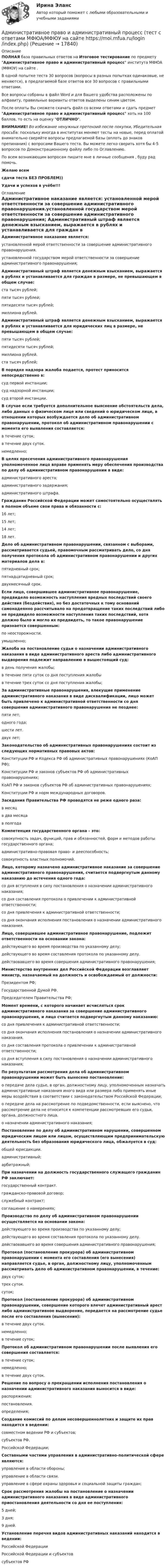     
          Описание
          ПОЛНАЯ база правильных ответов на Итоговое тестирование по предмету Административное право и административный процесс института МФЮА (МФЮУ) на сайте .В одной попытке теста 30 вопросов (вопросы в разных попытках одинаковые, не меняются), в предлагаемой базе ответов все 30 вопросов с правильными ответами.Все вопросы собраны в файл Word и для Вашего удобства расположены по алфавиту, правильные варианты ответов выделены синим цветом.После оплаты Вы сможете скачать файл со всеми ответами и сдать предмет Административное право и административный процесс хоть на 100 баллов, то есть на оценку ОТЛИЧНО.ВНИМАНИЕ! Во избежание ненужных претензий после покупки, Убедительная просьба: поскольку иногда в институтах меняют тесты на новые, перед оплатой внимательно сверяйте вопросы предлагаемой базы (вплоть до знаков препинания) с вопросами Вашего теста. Вы можете легко сверить хотя бы 4-5 вопросов по Демонстрационному файлу либо по Оглавлению.По всем возникающим вопросам пишите мне в личные сообщения , буду рад помочь.Желаю всемсдачи теста БЕЗ ПРОБЛЕМ))Удачи и успехов в учёбе!!! 
          Оглавление
           Административное наказание является: установленной мерой ответственности за совершение административного правонарушения.установленной государством мерой ответственности за совершение административного правонарушения; Административный штраф является денежным взысканием, выражается в рублях и устанавливается для граждан в размере, не превышающем в общем случае: ста тысяч рублей;пяти тысяч рублей;пятидесяти тысяч рублей;миллиона рублей. Административный штраф является денежным взысканием, выражается в рублях и устанавливается для юридических лиц в размере, не превышающем в общем случае: пяти тысяч рублей;пятидесяти тысяч рублей;миллиона рублей.ста тысяч рублей; В порядке надзора жалоба подается, протест приносится непосредственно в: суд первой инстанции;суд надзорной инстанции;суд второй инстанции. В случае если требуется дополнительное выяснение обстоятельств дела, либо данных о физическом лице или сведений о юридическом лице, в отношении которых возбуждается дело об административном правонарушении, протокол об административном правонарушении с момента его выявления составляется: в течение суток;в течение двух суток.немедленно; В целях пресечения административного правонарушения уполномоченное лицо вправе применять меру обеспечения производства по делу об административном правонарушении в виде: административного ареста;административного задержания;административного штрафа. Гражданин Российской Федерации может самостоятельно осуществлять в полном объеме свои права и обязанности с: 16 лет;15 лет;14 лет;18 лет. Дело об административном правонарушении, связанном с выборами, рассматривается судьей, правомочным рассматривать дело, со дня получения протокола об административном правонарушении и других материалов дела в: пятидневный срок;пятнадцатидневный срок;двухмесячный срок. Если лицо, совершившее административное правонарушение, предвидело возможность наступления вредных последствий своего действия (бездействия), но без достаточных к тому оснований самонадеянно рассчитывало на предотвращение таких последствий либо не предвидело возможности наступления таких последствий, хотя должно было и могло их предвидеть, то такое правонарушение признается совершенным: по неосторожности.умышленно; Жалоба на постановление судьи о назначении административного наказания в виде административного ареста либо административного выдворения подлежит направлению в вышестоящий суд: в день получения жалобы;в течение пяти суток со дня поступления жалобыв течение трех суток со дня поступления жалобы; За административные правонарушения, влекущие применение административного наказания в виде дисквалификации, лицо может быть привлечено к административной ответственности со дня совершения административного правонарушения не позднее: пяти лет;одного года;шести лет.двух лет; Законодательство об административных правонарушениях состоит из следующих нормативных правовых актов: Конституции РФ и Кодекса РФ об административных правонарушениях (КоАП РФ);Конституции РФ и законов субъектов РФ об административных правонарушениях;КоАП РФ и законов субъектов РФ об административных правонарушениях;Конституции РФ и норм международных договоров. Заседания Правительства РФ проводятся не реже одного раза: в месяцв два месяцав полгода Компетенция государственного органа – это: совокупность задач, функций, прав и обязанностей, форм и методов работы государственного органа;административно-правовая право- и дееспособность;совокупность властных полномочий. Лицо, которому назначено административное наказание за совершение административного правонарушения, считается подвергнутым данному наказанию до истечения одного года: со дня вступления в силу постановления о назначении административного наказания;со дня составления протокола о привлечении к административной ответственности;со дня привлечения к административной ответственности;со дня окончания исполнения постановления о назначении административного наказания. Лицо, совершившее административное правонарушение, подлежит ответственности на основании закона: действующего во время производства по указанному делу;действующего во время составления протокола по указанному делу.действовавшего во время совершения административного правонарушения; Министерство внутренних дел Российской Федерации возглавляет министр, назначаемый на должность и освобождаемый от должности: Президентом РФ;Государственной Думой РФ.Председателем Правительства РФ; Момент времени, с которого начинает исчисляться срок административного наказания за совершение административного правонарушения, и лицо считается подвергнутым данному наказанию: со дня привлечения к административной ответственности;со дня окончания исполнения постановления о назначении административного наказания.со дня составления протокола о привлечении к административной ответственности;со дня вступления в силу постановления о назначении административного наказания; По результатам рассмотрения дела об административном правонарушении может быть вынесено постановление: о передаче дела судье, в орган, должностному лицу, уполномоченным назначать административные наказания иного вида или размера либо применять иные меры воздействия в соответствии с законодательством Российской Федерации;о передаче дела на рассмотрение по подведомственности, если выяснено, что рассмотрение дела не относится к компетенции рассмотревших его судьи, органа, должностного лица.о назначении административного наказания; Постановление по делу об административном нарушении, совершенном юридическим лицом или лицом, осуществляющим предпринимательскую деятельность без образования юридического лица, обжалуется в суд: общей юрисдикции.административный;арбитражный; При назначении на должность государственного служащего гражданин РФ заключает: государственный контракт.гражданско-правовой договор;служебный контракт;соглашение о намерениях; Производство по делу об административном правонарушении осуществляется на основании закона: действующего во время производства по указанному делу;действующего во время составления протокола по указанному делу.действовавшего во время совершения административного правонарушения; Протокол (постановление прокурора) об административном правонарушении с момента его составления (его вынесения) направляется судье, в орган, должностному лицу, уполномоченным рассматривать дело об административном правонарушении, в течение: двух суток;трех суток.суток; Протокол (постановление прокурора) об административном правонарушении, совершение которого влечет административный арест либо административное выдворение, передается на рассмотрение судье после его составления (вынесения): в течение двух суток.немедленно;в течение суток; Протокол об административном правонарушении после выявления его совершения составляется: в течение суток;немедленно;в течение двух суток. Решение по вопросу о прекращении исполнения постановления о назначении административного наказания выносится в виде: распоряжения;постановления.определения; Создание комиссий по делам несовершеннолетних и защите их прав находится в ведении: совместном ведении РФ и субъектов;субъектов РФ.Российской Федерации; Составными частями управления в административно-политической сфере являются: управление в области обороны;управление в области связи.управление в сфере охраны здоровья и социальной защиты граждан; Срок рассмотрения жалобы на постановление о назначении административного наказания в виде административного приостановления деятельности со дня ее поступления: 5 дней;3 дня;9 дней. Установление перечня видов административных наказаний находится в ведении: Российской ФедерацииРоссийской Федерации и субъектовсубъектов РФ   
            
            
            Административное право. задачиАдминистративное право и административный процесс (тест с ответами МФЮА/МФЮУ на сайте https://moi.mfua.ru/login/index.php)Административное право и процессАдминистративное право итоговый тест Административное право итоговый тест 29 из 30💯 Административное право > Итоговый тест (правильные ответы на тест Синергия / МОИ / МТИ / МосАП)🌞Административное право. Итоговый тест. Синергия / МТИ / МосАП. 2023 Новые ответы на высокий балл!💯 Административное право [Блок 2-3] (ответы на тесты Синергия / МТИ / МосАП, май 2023)Административное право (блок 2-3) тест с ответами Синергия/МОИ/ МТИ /МОСАП💯 Административное право > Блок 2. Административно-правовые отношения: общая характеристика, структура (правильные ответы на тест Синергия / МОИ / МТИ / МосАП)💯 Административное право > Блок 3. Административный процесс и административное производство (правильные ответы на тест Синергия / МОИ / МТИ / МосАП)Административное право ВСЕ ЗАДАНИЯ ⭐ Административное право (все ответы на тест Синергия / МТИ / МосАП, июль 2022)Административное право  задание 2 